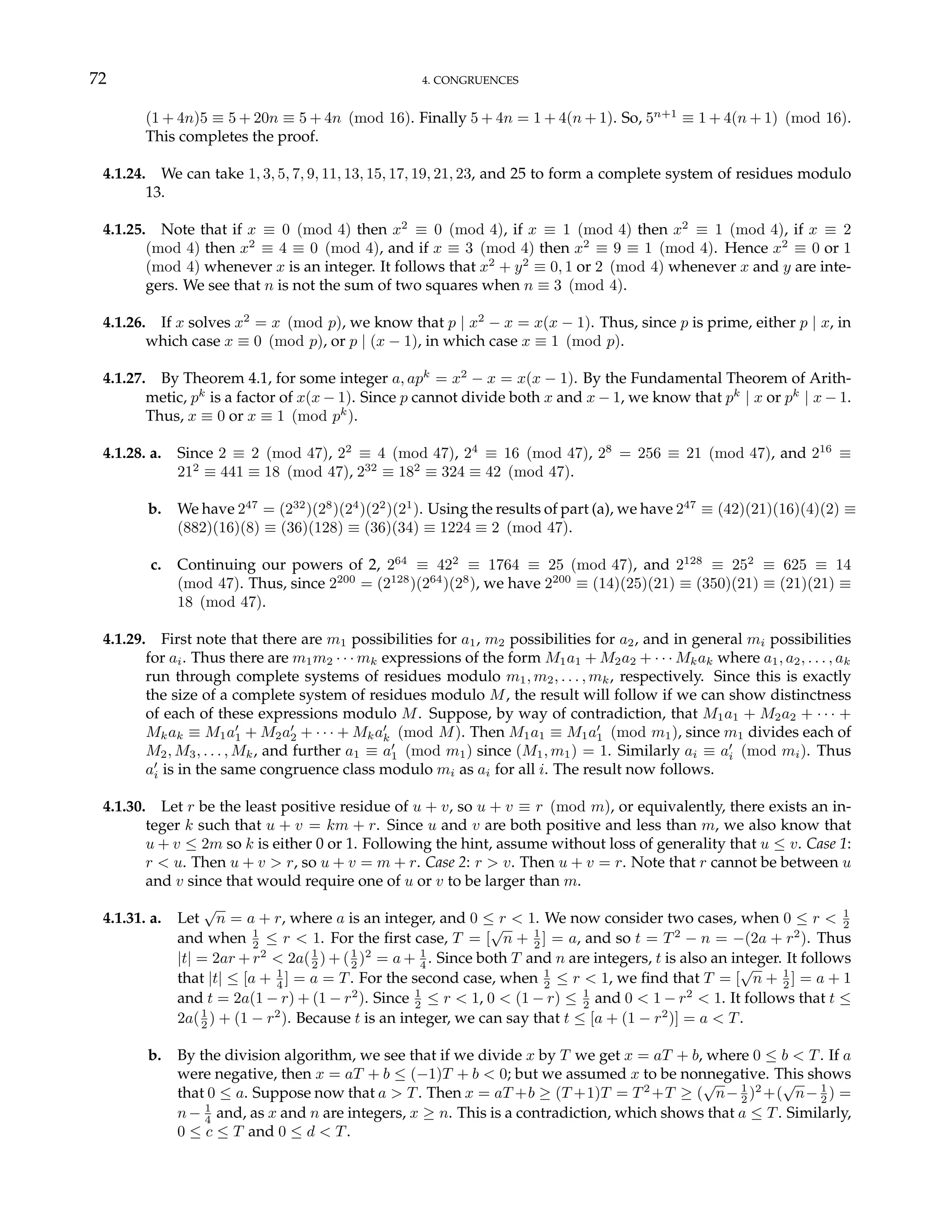 72 4. CONGRUENCES
(1 + 4n)5 ≡ 5 + 20n ≡ 5 + 4n (mod 16). Finally 5 + 4n = 1 + 4(n + 1). So, 5n+1
≡ 1 + 4(n + 1) (mod 16).
This completes the proof.
4.1.24. We can take 1, 3, 5, 7, 9, 11, 13, 15, 17, 19, 21, 23, and 25 to form a complete system of residues modulo
13.
4.1.25. Note that if x ≡ 0 (mod 4) then x2
≡ 0 (mod 4), if x ≡ 1 (mod 4) then x2
≡ 1 (mod 4), if x ≡ 2
(mod 4) then x2
≡ 4 ≡ 0 (mod 4), and if x ≡ 3 (mod 4) then x2
≡ 9 ≡ 1 (mod 4). Hence x2
≡ 0 or 1
(mod 4) whenever x is an integer. It follows that x2
+ y2
≡ 0, 1 or 2 (mod 4) whenever x and y are inte-
gers. We see that n is not the sum of two squares when n ≡ 3 (mod 4).
4.1.26. If x solves x2
= x (mod p), we know that p | x2
− x = x(x − 1). Thus, since p is prime, either p | x, in
which case x ≡ 0 (mod p), or p | (x − 1), in which case x ≡ 1 (mod p).
4.1.27. By Theorem 4.1, for some integer a, apk
= x2
− x = x(x − 1). By the Fundamental Theorem of Arith-
metic, pk
is a factor of x(x − 1). Since p cannot divide both x and x − 1, we know that pk
| x or pk
| x − 1.
Thus, x ≡ 0 or x ≡ 1 (mod pk
).
4.1.28. a. Since 2 ≡ 2 (mod 47), 22
≡ 4 (mod 47), 24
≡ 16 (mod 47), 28
= 256 ≡ 21 (mod 47), and 216
≡
212
≡ 441 ≡ 18 (mod 47), 232
≡ 182
≡ 324 ≡ 42 (mod 47).
b. We have 247
= (232
)(28
)(24
)(22
)(21
). Using the results of part (a), we have 247
≡ (42)(21)(16)(4)(2) ≡
(882)(16)(8) ≡ (36)(128) ≡ (36)(34) ≡ 1224 ≡ 2 (mod 47).
c. Continuing our powers of 2, 264
≡ 422
≡ 1764 ≡ 25 (mod 47), and 2128
≡ 252
≡ 625 ≡ 14
(mod 47). Thus, since 2200
= (2128
)(264
)(28
), we have 2200
≡ (14)(25)(21) ≡ (350)(21) ≡ (21)(21) ≡
18 (mod 47).
4.1.29. First note that there are m1 possibilities for a1, m2 possibilities for a2, and in general mi possibilities
for ai. Thus there are m1m2 · · · mk expressions of the form M1a1 + M2a2 + · · · Mkak where a1, a2, . . . , ak
run through complete systems of residues modulo m1, m2, . . . , mk, respectively. Since this is exactly
the size of a complete system of residues modulo M, the result will follow if we can show distinctness
of each of these expressions modulo M. Suppose, by way of contradiction, that M1a1 + M2a2 + · · · +
Mkak ≡ M1a0
1 + M2a0
2 + · · · + Mka0
k (mod M). Then M1a1 ≡ M1a0
1 (mod m1), since m1 divides each of
M2, M3, . . . , Mk, and further a1 ≡ a0
1 (mod m1) since (M1, m1) = 1. Similarly ai ≡ a0
i (mod mi). Thus
a0
i is in the same congruence class modulo mi as ai for all i. The result now follows.
4.1.30. Let r be the least positive residue of u + v, so u + v ≡ r (mod m), or equivalently, there exists an in-
teger k such that u + v = km + r. Since u and v are both positive and less than m, we also know that
u + v ≤ 2m so k is either 0 or 1. Following the hint, assume without loss of generality that u ≤ v. Case 1:
r < u. Then u + v > r, so u + v = m + r. Case 2: r > v. Then u + v = r. Note that r cannot be between u
and v since that would require one of u or v to be larger than m.
4.1.31. a. Let
√
n = a + r, where a is an integer, and 0 ≤ r < 1. We now consider two cases, when 0 ≤ r < 1
2
and when 1
2 ≤ r < 1. For the first case, T = [
√
n + 1
2 ] = a, and so t = T2
− n = −(2a + r2
). Thus
|t| = 2ar + r2
< 2a(1
2 ) + (1
2 )2
= a + 1
4 . Since both T and n are integers, t is also an integer. It follows
that |t| ≤ [a + 1
4 ] = a = T. For the second case, when 1
2 ≤ r < 1, we find that T = [
√
n + 1
2 ] = a + 1
and t = 2a(1 − r) + (1 − r2
). Since 1
2 ≤ r < 1, 0 < (1 − r) ≤ 1
2 and 0 < 1 − r2
< 1. It follows that t ≤
2a(1
2 ) + (1 − r2
). Because t is an integer, we can say that t ≤ [a + (1 − r2
)] = a < T.
b. By the division algorithm, we see that if we divide x by T we get x = aT + b, where 0 ≤ b < T. If a
were negative, then x = aT + b ≤ (−1)T + b < 0; but we assumed x to be nonnegative. This shows
that 0 ≤ a. Suppose now that a > T. Then x = aT +b ≥ (T +1)T = T2
+T ≥ (
√
n− 1
2 )2
+(
√
n− 1
2 ) =
n− 1
4 and, as x and n are integers, x ≥ n. This is a contradiction, which shows that a ≤ T. Similarly,
0 ≤ c ≤ T and 0 ≤ d < T.
 