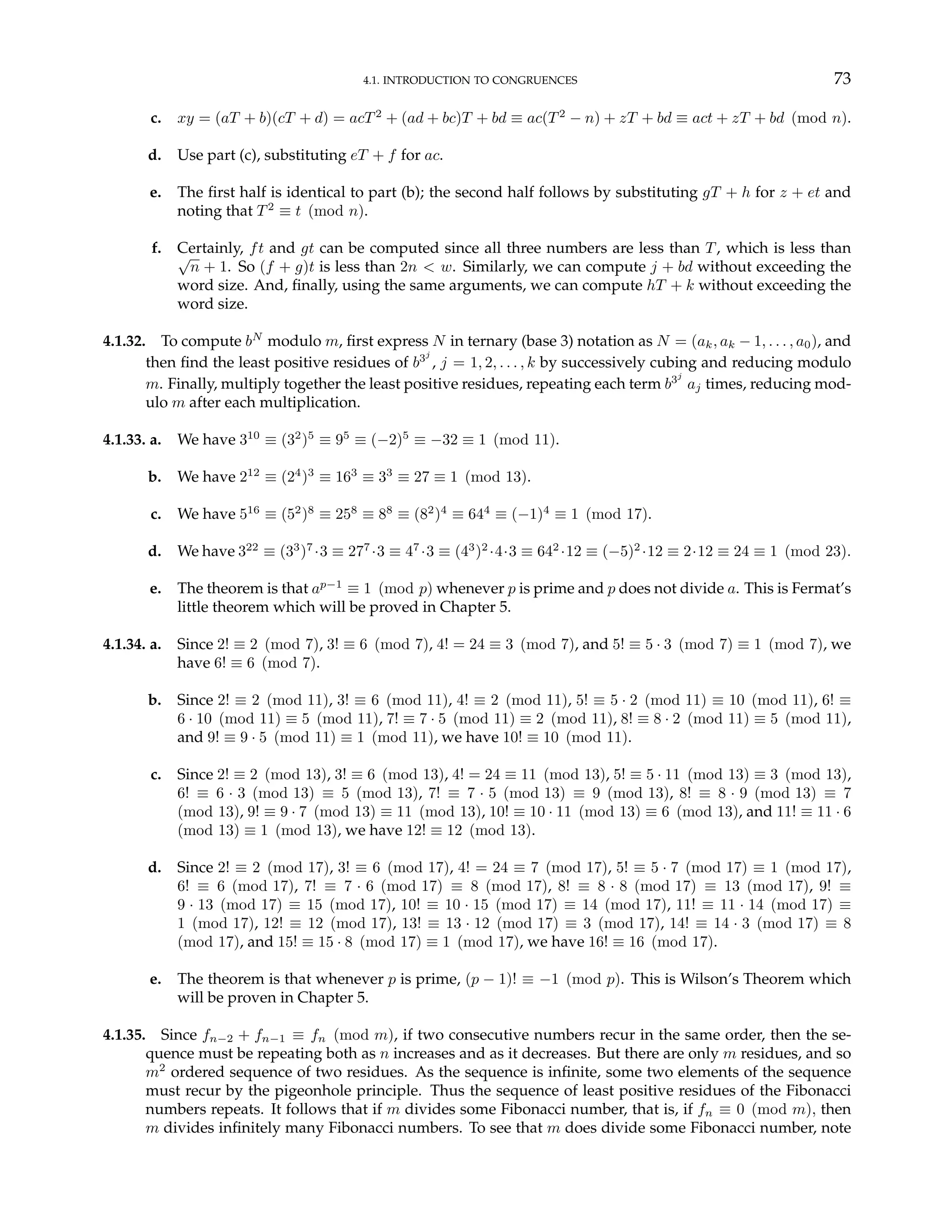 4.1. INTRODUCTION TO CONGRUENCES 73
c. xy = (aT + b)(cT + d) = acT2
+ (ad + bc)T + bd ≡ ac(T2
− n) + zT + bd ≡ act + zT + bd (mod n).
d. Use part (c), substituting eT + f for ac.
e. The first half is identical to part (b); the second half follows by substituting gT + h for z + et and
noting that T2
≡ t (mod n).
f. Certainly, ft and gt can be computed since all three numbers are less than T, which is less than
√
n + 1. So (f + g)t is less than 2n < w. Similarly, we can compute j + bd without exceeding the
word size. And, finally, using the same arguments, we can compute hT + k without exceeding the
word size.
4.1.32. To compute bN
modulo m, first express N in ternary (base 3) notation as N = (ak, ak − 1, . . . , a0), and
then find the least positive residues of b3j
, j = 1, 2, . . . , k by successively cubing and reducing modulo
m. Finally, multiply together the least positive residues, repeating each term b3j
aj times, reducing mod-
ulo m after each multiplication.
4.1.33. a. We have 310
≡ (32
)5
≡ 95
≡ (−2)5
≡ −32 ≡ 1 (mod 11).
b. We have 212
≡ (24
)3
≡ 163
≡ 33
≡ 27 ≡ 1 (mod 13).
c. We have 516
≡ (52
)8
≡ 258
≡ 88
≡ (82
)4
≡ 644
≡ (−1)4
≡ 1 (mod 17).
d. We have 322
≡ (33
)7
·3 ≡ 277
·3 ≡ 47
·3 ≡ (43
)2
·4·3 ≡ 642
·12 ≡ (−5)2
·12 ≡ 2·12 ≡ 24 ≡ 1 (mod 23).
e. The theorem is that ap−1
≡ 1 (mod p) whenever p is prime and p does not divide a. This is Fermat’s
little theorem which will be proved in Chapter 5.
4.1.34. a. Since 2! ≡ 2 (mod 7), 3! ≡ 6 (mod 7), 4! = 24 ≡ 3 (mod 7), and 5! ≡ 5 · 3 (mod 7) ≡ 1 (mod 7), we
have 6! ≡ 6 (mod 7).
b. Since 2! ≡ 2 (mod 11), 3! ≡ 6 (mod 11), 4! ≡ 2 (mod 11), 5! ≡ 5 · 2 (mod 11) ≡ 10 (mod 11), 6! ≡
6 · 10 (mod 11) ≡ 5 (mod 11), 7! ≡ 7 · 5 (mod 11) ≡ 2 (mod 11), 8! ≡ 8 · 2 (mod 11) ≡ 5 (mod 11),
and 9! ≡ 9 · 5 (mod 11) ≡ 1 (mod 11), we have 10! ≡ 10 (mod 11).
c. Since 2! ≡ 2 (mod 13), 3! ≡ 6 (mod 13), 4! = 24 ≡ 11 (mod 13), 5! ≡ 5 · 11 (mod 13) ≡ 3 (mod 13),
6! ≡ 6 · 3 (mod 13) ≡ 5 (mod 13), 7! ≡ 7 · 5 (mod 13) ≡ 9 (mod 13), 8! ≡ 8 · 9 (mod 13) ≡ 7
(mod 13), 9! ≡ 9 · 7 (mod 13) ≡ 11 (mod 13), 10! ≡ 10 · 11 (mod 13) ≡ 6 (mod 13), and 11! ≡ 11 · 6
(mod 13) ≡ 1 (mod 13), we have 12! ≡ 12 (mod 13).
d. Since 2! ≡ 2 (mod 17), 3! ≡ 6 (mod 17), 4! = 24 ≡ 7 (mod 17), 5! ≡ 5 · 7 (mod 17) ≡ 1 (mod 17),
6! ≡ 6 (mod 17), 7! ≡ 7 · 6 (mod 17) ≡ 8 (mod 17), 8! ≡ 8 · 8 (mod 17) ≡ 13 (mod 17), 9! ≡
9 · 13 (mod 17) ≡ 15 (mod 17), 10! ≡ 10 · 15 (mod 17) ≡ 14 (mod 17), 11! ≡ 11 · 14 (mod 17) ≡
1 (mod 17), 12! ≡ 12 (mod 17), 13! ≡ 13 · 12 (mod 17) ≡ 3 (mod 17), 14! ≡ 14 · 3 (mod 17) ≡ 8
(mod 17), and 15! ≡ 15 · 8 (mod 17) ≡ 1 (mod 17), we have 16! ≡ 16 (mod 17).
e. The theorem is that whenever p is prime, (p − 1)! ≡ −1 (mod p). This is Wilson’s Theorem which
will be proven in Chapter 5.
4.1.35. Since fn−2 + fn−1 ≡ fn (mod m), if two consecutive numbers recur in the same order, then the se-
quence must be repeating both as n increases and as it decreases. But there are only m residues, and so
m2
ordered sequence of two residues. As the sequence is infinite, some two elements of the sequence
must recur by the pigeonhole principle. Thus the sequence of least positive residues of the Fibonacci
numbers repeats. It follows that if m divides some Fibonacci number, that is, if fn ≡ 0 (mod m), then
m divides infinitely many Fibonacci numbers. To see that m does divide some Fibonacci number, note
 