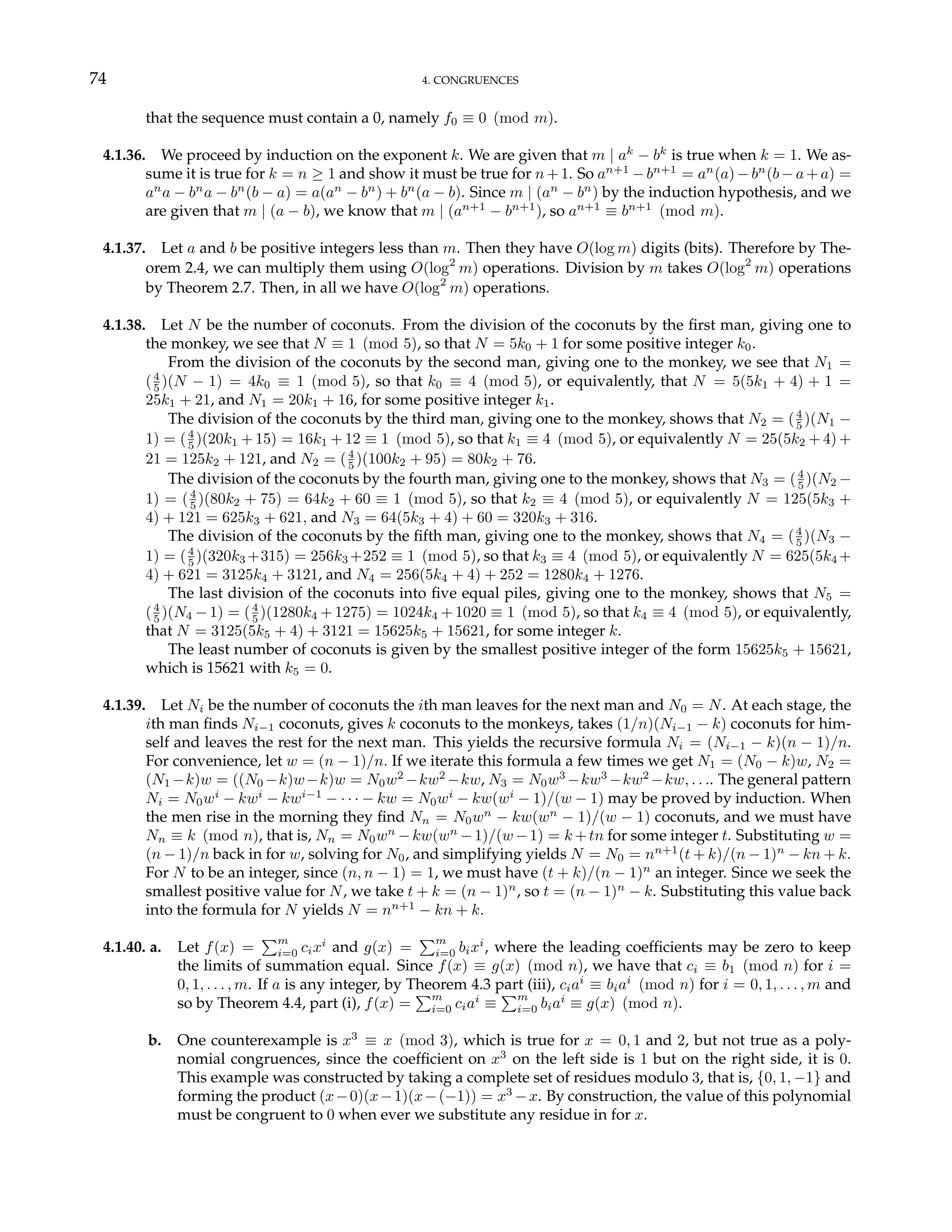 74 4. CONGRUENCES
that the sequence must contain a 0, namely f0 ≡ 0 (mod m).
4.1.36. We proceed by induction on the exponent k. We are given that m | ak
− bk
is true when k = 1. We as-
sume it is true for k = n ≥ 1 and show it must be true for n+1. So an+1
−bn+1
= an
(a)−bn
(b−a+a) =
an
a − bn
a − bn
(b − a) = a(an
− bn
) + bn
(a − b). Since m | (an
− bn
) by the induction hypothesis, and we
are given that m | (a − b), we know that m | (an+1
− bn+1
), so an+1
≡ bn+1
(mod m).
4.1.37. Let a and b be positive integers less than m. Then they have O(log m) digits (bits). Therefore by The-
orem 2.4, we can multiply them using O(log2
m) operations. Division by m takes O(log2
m) operations
by Theorem 2.7. Then, in all we have O(log2
m) operations.
4.1.38. Let N be the number of coconuts. From the division of the coconuts by the first man, giving one to
the monkey, we see that N ≡ 1 (mod 5), so that N = 5k0 + 1 for some positive integer k0.
From the division of the coconuts by the second man, giving one to the monkey, we see that N1 =
(4
5 )(N − 1) = 4k0 ≡ 1 (mod 5), so that k0 ≡ 4 (mod 5), or equivalently, that N = 5(5k1 + 4) + 1 =
25k1 + 21, and N1 = 20k1 + 16, for some positive integer k1.
The division of the coconuts by the third man, giving one to the monkey, shows that N2 = (4
5 )(N1 −
1) = (4
5 )(20k1 + 15) = 16k1 + 12 ≡ 1 (mod 5), so that k1 ≡ 4 (mod 5), or equivalently N = 25(5k2 + 4) +
21 = 125k2 + 121, and N2 = (4
5 )(100k2 + 95) = 80k2 + 76.
The division of the coconuts by the fourth man, giving one to the monkey, shows that N3 = (4
5 )(N2 −
1) = (4
5 )(80k2 + 75) = 64k2 + 60 ≡ 1 (mod 5), so that k2 ≡ 4 (mod 5), or equivalently N = 125(5k3 +
4) + 121 = 625k3 + 621, and N3 = 64(5k3 + 4) + 60 = 320k3 + 316.
The division of the coconuts by the fifth man, giving one to the monkey, shows that N4 = (4
5 )(N3 −
1) = (4
5 )(320k3 +315) = 256k3 +252 ≡ 1 (mod 5), so that k3 ≡ 4 (mod 5), or equivalently N = 625(5k4 +
4) + 621 = 3125k4 + 3121, and N4 = 256(5k4 + 4) + 252 = 1280k4 + 1276.
The last division of the coconuts into five equal piles, giving one to the monkey, shows that N5 =
(4
5 )(N4 − 1) = (4
5 )(1280k4 +1275) = 1024k4 +1020 ≡ 1 (mod 5), so that k4 ≡ 4 (mod 5), or equivalently,
that N = 3125(5k5 + 4) + 3121 = 15625k5 + 15621, for some integer k.
The least number of coconuts is given by the smallest positive integer of the form 15625k5 + 15621,
which is 15621 with k5 = 0.
4.1.39. Let Ni be the number of coconuts the ith man leaves for the next man and N0 = N. At each stage, the
ith man finds Ni−1 coconuts, gives k coconuts to the monkeys, takes (1/n)(Ni−1 − k) coconuts for him-
self and leaves the rest for the next man. This yields the recursive formula Ni = (Ni−1 − k)(n − 1)/n.
For convenience, let w = (n − 1)/n. If we iterate this formula a few times we get N1 = (N0 − k)w, N2 =
(N1 −k)w = ((N0 −k)w−k)w = N0w2
−kw2
−kw, N3 = N0w3
−kw3
−kw2
−kw, . . .. The general pattern
Ni = N0wi
− kwi
− kwi−1
− · · · − kw = N0wi
− kw(wi
− 1)/(w − 1) may be proved by induction. When
the men rise in the morning they find Nn = N0wn
− kw(wn
− 1)/(w − 1) coconuts, and we must have
Nn ≡ k (mod n), that is, Nn = N0wn
−kw(wn
−1)/(w −1) = k +tn for some integer t. Substituting w =
(n − 1)/n back in for w, solving for N0, and simplifying yields N = N0 = nn+1
(t + k)/(n − 1)n
− kn + k.
For N to be an integer, since (n, n − 1) = 1, we must have (t + k)/(n − 1)n
an integer. Since we seek the
smallest positive value for N, we take t + k = (n − 1)n
, so t = (n − 1)n
− k. Substituting this value back
into the formula for N yields N = nn+1
− kn + k.
4.1.40. a. Let f(x) =
Pm
i=0 cixi
and g(x) =
Pm
i=0 bixi
, where the leading coefficients may be zero to keep
the limits of summation equal. Since f(x) ≡ g(x) (mod n), we have that ci ≡ b1 (mod n) for i =
0, 1, . . . , m. If a is any integer, by Theorem 4.3 part (iii), ciai
≡ biai
(mod n) for i = 0, 1, . . . , m and
so by Theorem 4.4, part (i), f(x) =
Pm
i=0 ciai
≡
Pm
i=0 biai
≡ g(x) (mod n).
b. One counterexample is x3
≡ x (mod 3), which is true for x = 0, 1 and 2, but not true as a poly-
nomial congruences, since the coefficient on x3
on the left side is 1 but on the right side, it is 0.
This example was constructed by taking a complete set of residues modulo 3, that is, {0, 1, −1} and
forming the product (x−0)(x−1)(x−(−1)) = x3
−x. By construction, the value of this polynomial
must be congruent to 0 when ever we substitute any residue in for x.
 