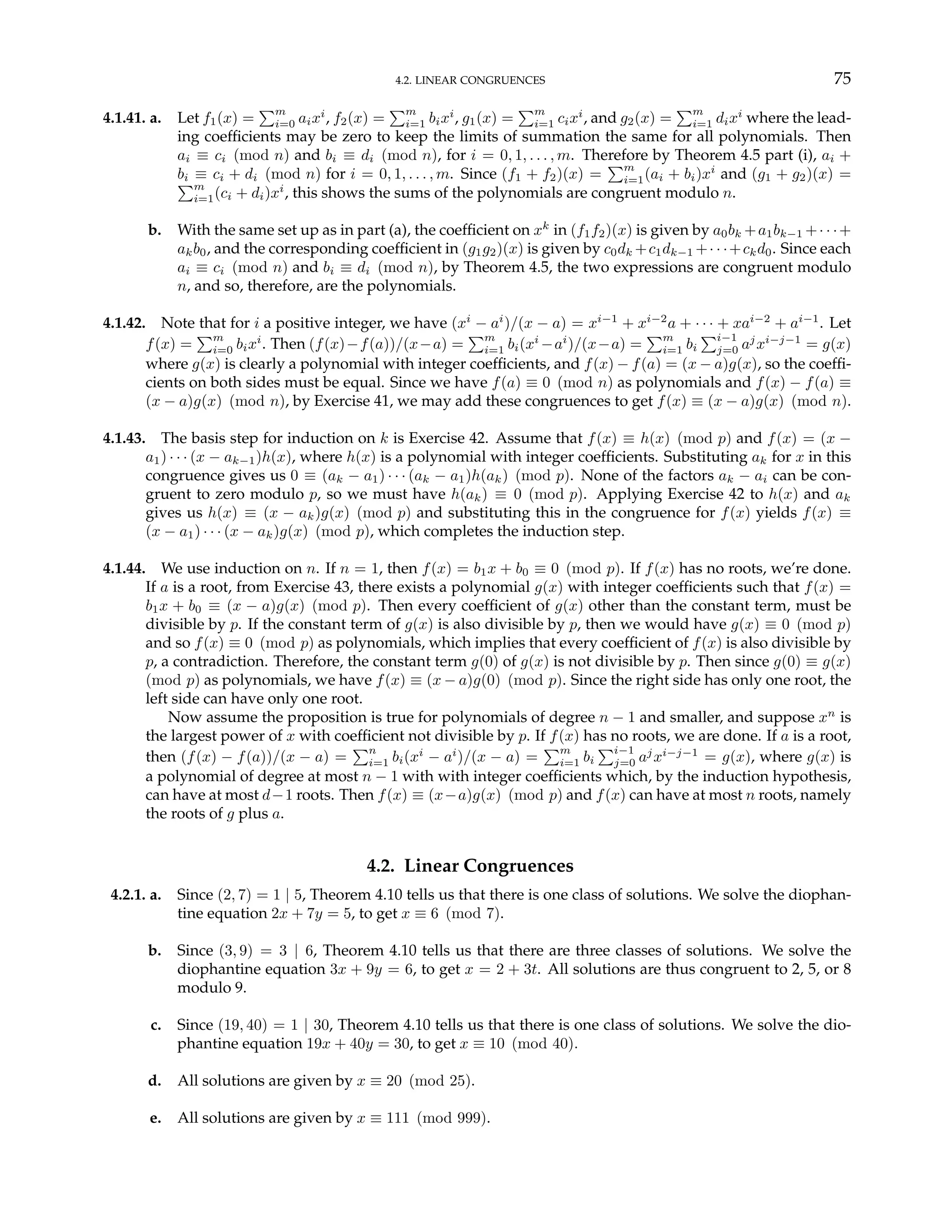 4.2. LINEAR CONGRUENCES 75
4.1.41. a. Let f1(x) =
Pm
i=0 aixi
, f2(x) =
Pm
i=1 bixi
, g1(x) =
Pm
i=1 cixi
, and g2(x) =
Pm
i=1 dixi
where the lead-
ing coefficients may be zero to keep the limits of summation the same for all polynomials. Then
ai ≡ ci (mod n) and bi ≡ di (mod n), for i = 0, 1, . . . , m. Therefore by Theorem 4.5 part (i), ai +
bi ≡ ci + di (mod n) for i = 0, 1, . . . , m. Since (f1 + f2)(x) =
Pm
i=1(ai + bi)xi
and (g1 + g2)(x) =
Pm
i=1(ci + di)xi
, this shows the sums of the polynomials are congruent modulo n.
b. With the same set up as in part (a), the coefficient on xk
in (f1f2)(x) is given by a0bk +a1bk−1 +· · ·+
akb0, and the corresponding coefficient in (g1g2)(x) is given by c0dk +c1dk−1 +· · ·+ckd0. Since each
ai ≡ ci (mod n) and bi ≡ di (mod n), by Theorem 4.5, the two expressions are congruent modulo
n, and so, therefore, are the polynomials.
4.1.42. Note that for i a positive integer, we have (xi
− ai
)/(x − a) = xi−1
+ xi−2
a + · · · + xai−2
+ ai−1
. Let
f(x) =
Pm
i=0 bixi
. Then (f(x)−f(a))/(x−a) =
Pm
i=1 bi(xi
−ai
)/(x−a) =
Pm
i=1 bi
Pi−1
j=0 aj
xi−j−1
= g(x)
where g(x) is clearly a polynomial with integer coefficients, and f(x) − f(a) = (x − a)g(x), so the coeffi-
cients on both sides must be equal. Since we have f(a) ≡ 0 (mod n) as polynomials and f(x) − f(a) ≡
(x − a)g(x) (mod n), by Exercise 41, we may add these congruences to get f(x) ≡ (x − a)g(x) (mod n).
4.1.43. The basis step for induction on k is Exercise 42. Assume that f(x) ≡ h(x) (mod p) and f(x) = (x −
a1) · · · (x − ak−1)h(x), where h(x) is a polynomial with integer coefficients. Substituting ak for x in this
congruence gives us 0 ≡ (ak − a1) · · · (ak − a1)h(ak) (mod p). None of the factors ak − ai can be con-
gruent to zero modulo p, so we must have h(ak) ≡ 0 (mod p). Applying Exercise 42 to h(x) and ak
gives us h(x) ≡ (x − ak)g(x) (mod p) and substituting this in the congruence for f(x) yields f(x) ≡
(x − a1) · · · (x − ak)g(x) (mod p), which completes the induction step.
4.1.44. We use induction on n. If n = 1, then f(x) = b1x + b0 ≡ 0 (mod p). If f(x) has no roots, we’re done.
If a is a root, from Exercise 43, there exists a polynomial g(x) with integer coefficients such that f(x) =
b1x + b0 ≡ (x − a)g(x) (mod p). Then every coefficient of g(x) other than the constant term, must be
divisible by p. If the constant term of g(x) is also divisible by p, then we would have g(x) ≡ 0 (mod p)
and so f(x) ≡ 0 (mod p) as polynomials, which implies that every coefficient of f(x) is also divisible by
p, a contradiction. Therefore, the constant term g(0) of g(x) is not divisible by p. Then since g(0) ≡ g(x)
(mod p) as polynomials, we have f(x) ≡ (x − a)g(0) (mod p). Since the right side has only one root, the
left side can have only one root.
Now assume the proposition is true for polynomials of degree n − 1 and smaller, and suppose xn
is
the largest power of x with coefficient not divisible by p. If f(x) has no roots, we are done. If a is a root,
then (f(x) − f(a))/(x − a) =
Pn
i=1 bi(xi
− ai
)/(x − a) =
Pm
i=1 bi
Pi−1
j=0 aj
xi−j−1
= g(x), where g(x) is
a polynomial of degree at most n − 1 with with integer coefficients which, by the induction hypothesis,
can have at most d−1 roots. Then f(x) ≡ (x−a)g(x) (mod p) and f(x) can have at most n roots, namely
the roots of g plus a.
4.2. Linear Congruences
4.2.1. a. Since (2, 7) = 1 | 5, Theorem 4.10 tells us that there is one class of solutions. We solve the diophan-
tine equation 2x + 7y = 5, to get x ≡ 6 (mod 7).
b. Since (3, 9) = 3 | 6, Theorem 4.10 tells us that there are three classes of solutions. We solve the
diophantine equation 3x + 9y = 6, to get x = 2 + 3t. All solutions are thus congruent to 2, 5, or 8
modulo 9.
c. Since (19, 40) = 1 | 30, Theorem 4.10 tells us that there is one class of solutions. We solve the dio-
phantine equation 19x + 40y = 30, to get x ≡ 10 (mod 40).
d. All solutions are given by x ≡ 20 (mod 25).
e. All solutions are given by x ≡ 111 (mod 999).
 