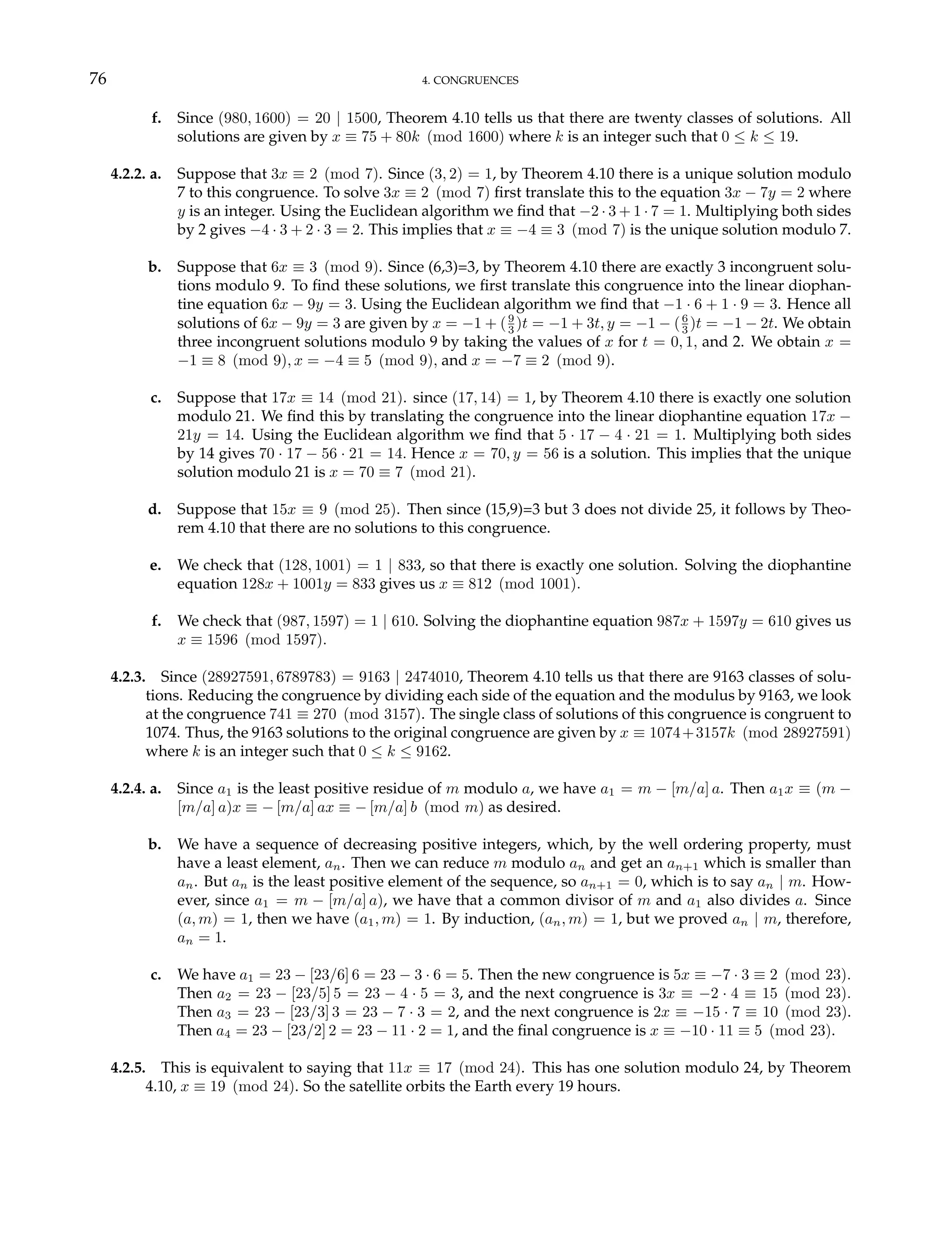 76 4. CONGRUENCES
f. Since (980, 1600) = 20 | 1500, Theorem 4.10 tells us that there are twenty classes of solutions. All
solutions are given by x ≡ 75 + 80k (mod 1600) where k is an integer such that 0 ≤ k ≤ 19.
4.2.2. a. Suppose that 3x ≡ 2 (mod 7). Since (3, 2) = 1, by Theorem 4.10 there is a unique solution modulo
7 to this congruence. To solve 3x ≡ 2 (mod 7) first translate this to the equation 3x − 7y = 2 where
y is an integer. Using the Euclidean algorithm we find that −2 · 3 + 1 · 7 = 1. Multiplying both sides
by 2 gives −4 · 3 + 2 · 3 = 2. This implies that x ≡ −4 ≡ 3 (mod 7) is the unique solution modulo 7.
b. Suppose that 6x ≡ 3 (mod 9). Since (6,3)=3, by Theorem 4.10 there are exactly 3 incongruent solu-
tions modulo 9. To find these solutions, we first translate this congruence into the linear diophan-
tine equation 6x − 9y = 3. Using the Euclidean algorithm we find that −1 · 6 + 1 · 9 = 3. Hence all
solutions of 6x − 9y = 3 are given by x = −1 + (9
3 )t = −1 + 3t, y = −1 − (6
3 )t = −1 − 2t. We obtain
three incongruent solutions modulo 9 by taking the values of x for t = 0, 1, and 2. We obtain x =
−1 ≡ 8 (mod 9), x = −4 ≡ 5 (mod 9), and x = −7 ≡ 2 (mod 9).
c. Suppose that 17x ≡ 14 (mod 21). since (17, 14) = 1, by Theorem 4.10 there is exactly one solution
modulo 21. We find this by translating the congruence into the linear diophantine equation 17x −
21y = 14. Using the Euclidean algorithm we find that 5 · 17 − 4 · 21 = 1. Multiplying both sides
by 14 gives 70 · 17 − 56 · 21 = 14. Hence x = 70, y = 56 is a solution. This implies that the unique
solution modulo 21 is x = 70 ≡ 7 (mod 21).
d. Suppose that 15x ≡ 9 (mod 25). Then since (15,9)=3 but 3 does not divide 25, it follows by Theo-
rem 4.10 that there are no solutions to this congruence.
e. We check that (128, 1001) = 1 | 833, so that there is exactly one solution. Solving the diophantine
equation 128x + 1001y = 833 gives us x ≡ 812 (mod 1001).
f. We check that (987, 1597) = 1 | 610. Solving the diophantine equation 987x + 1597y = 610 gives us
x ≡ 1596 (mod 1597).
4.2.3. Since (28927591, 6789783) = 9163 | 2474010, Theorem 4.10 tells us that there are 9163 classes of solu-
tions. Reducing the congruence by dividing each side of the equation and the modulus by 9163, we look
at the congruence 741 ≡ 270 (mod 3157). The single class of solutions of this congruence is congruent to
1074. Thus, the 9163 solutions to the original congruence are given by x ≡ 1074+3157k (mod 28927591)
where k is an integer such that 0 ≤ k ≤ 9162.
4.2.4. a. Since a1 is the least positive residue of m modulo a, we have a1 = m − [m/a] a. Then a1x ≡ (m −
[m/a] a)x ≡ − [m/a] ax ≡ − [m/a] b (mod m) as desired.
b. We have a sequence of decreasing positive integers, which, by the well ordering property, must
have a least element, an. Then we can reduce m modulo an and get an an+1 which is smaller than
an. But an is the least positive element of the sequence, so an+1 = 0, which is to say an | m. How-
ever, since a1 = m − [m/a] a), we have that a common divisor of m and a1 also divides a. Since
(a, m) = 1, then we have (a1, m) = 1. By induction, (an, m) = 1, but we proved an | m, therefore,
an = 1.
c. We have a1 = 23 − [23/6] 6 = 23 − 3 · 6 = 5. Then the new congruence is 5x ≡ −7 · 3 ≡ 2 (mod 23).
Then a2 = 23 − [23/5] 5 = 23 − 4 · 5 = 3, and the next congruence is 3x ≡ −2 · 4 ≡ 15 (mod 23).
Then a3 = 23 − [23/3] 3 = 23 − 7 · 3 = 2, and the next congruence is 2x ≡ −15 · 7 ≡ 10 (mod 23).
Then a4 = 23 − [23/2] 2 = 23 − 11 · 2 = 1, and the final congruence is x ≡ −10 · 11 ≡ 5 (mod 23).
4.2.5. This is equivalent to saying that 11x ≡ 17 (mod 24). This has one solution modulo 24, by Theorem
4.10, x ≡ 19 (mod 24). So the satellite orbits the Earth every 19 hours.
 