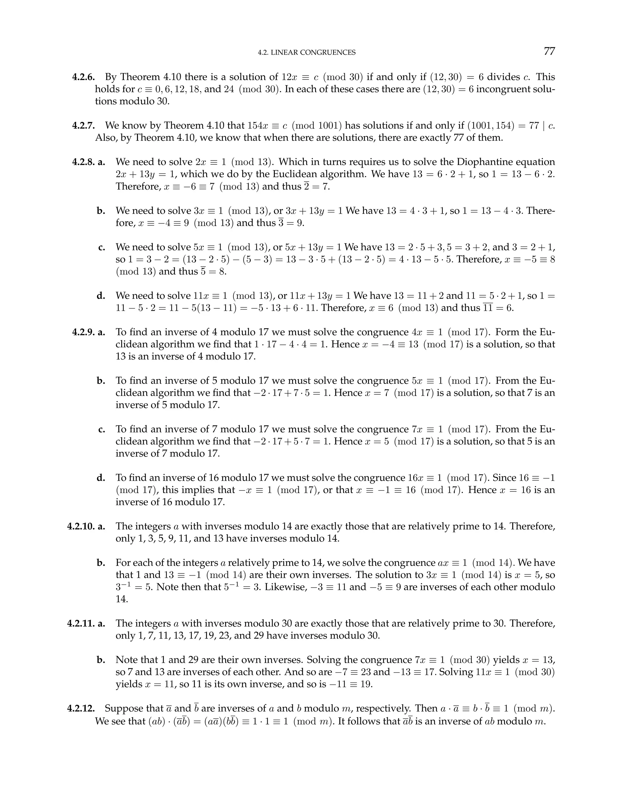 4.2. LINEAR CONGRUENCES 77
4.2.6. By Theorem 4.10 there is a solution of 12x ≡ c (mod 30) if and only if (12, 30) = 6 divides c. This
holds for c ≡ 0, 6, 12, 18, and 24 (mod 30). In each of these cases there are (12, 30) = 6 incongruent solu-
tions modulo 30.
4.2.7. We know by Theorem 4.10 that 154x ≡ c (mod 1001) has solutions if and only if (1001, 154) = 77 | c.
Also, by Theorem 4.10, we know that when there are solutions, there are exactly 77 of them.
4.2.8. a. We need to solve 2x ≡ 1 (mod 13). Which in turns requires us to solve the Diophantine equation
2x + 13y = 1, which we do by the Euclidean algorithm. We have 13 = 6 · 2 + 1, so 1 = 13 − 6 · 2.
Therefore, x ≡ −6 ≡ 7 (mod 13) and thus 2 = 7.
b. We need to solve 3x ≡ 1 (mod 13), or 3x + 13y = 1 We have 13 = 4 · 3 + 1, so 1 = 13 − 4 · 3. There-
fore, x ≡ −4 ≡ 9 (mod 13) and thus 3 = 9.
c. We need to solve 5x ≡ 1 (mod 13), or 5x + 13y = 1 We have 13 = 2 · 5 + 3, 5 = 3 + 2, and 3 = 2 + 1,
so 1 = 3 − 2 = (13 − 2 · 5) − (5 − 3) = 13 − 3 · 5 + (13 − 2 · 5) = 4 · 13 − 5 · 5. Therefore, x ≡ −5 ≡ 8
(mod 13) and thus 5 = 8.
d. We need to solve 11x ≡ 1 (mod 13), or 11x + 13y = 1 We have 13 = 11 + 2 and 11 = 5 · 2 + 1, so 1 =
11 − 5 · 2 = 11 − 5(13 − 11) = −5 · 13 + 6 · 11. Therefore, x ≡ 6 (mod 13) and thus 11 = 6.
4.2.9. a. To find an inverse of 4 modulo 17 we must solve the congruence 4x ≡ 1 (mod 17). Form the Eu-
clidean algorithm we find that 1 · 17 − 4 · 4 = 1. Hence x = −4 ≡ 13 (mod 17) is a solution, so that
13 is an inverse of 4 modulo 17.
b. To find an inverse of 5 modulo 17 we must solve the congruence 5x ≡ 1 (mod 17). From the Eu-
clidean algorithm we find that −2 · 17 + 7 · 5 = 1. Hence x = 7 (mod 17) is a solution, so that 7 is an
inverse of 5 modulo 17.
c. To find an inverse of 7 modulo 17 we must solve the congruence 7x ≡ 1 (mod 17). From the Eu-
clidean algorithm we find that −2 · 17 + 5 · 7 = 1. Hence x = 5 (mod 17) is a solution, so that 5 is an
inverse of 7 modulo 17.
d. To find an inverse of 16 modulo 17 we must solve the congruence 16x ≡ 1 (mod 17). Since 16 ≡ −1
(mod 17), this implies that −x ≡ 1 (mod 17), or that x ≡ −1 ≡ 16 (mod 17). Hence x = 16 is an
inverse of 16 modulo 17.
4.2.10. a. The integers a with inverses modulo 14 are exactly those that are relatively prime to 14. Therefore,
only 1, 3, 5, 9, 11, and 13 have inverses modulo 14.
b. For each of the integers a relatively prime to 14, we solve the congruence ax ≡ 1 (mod 14). We have
that 1 and 13 ≡ −1 (mod 14) are their own inverses. The solution to 3x ≡ 1 (mod 14) is x = 5, so
3−1
= 5. Note then that 5−1
= 3. Likewise, −3 ≡ 11 and −5 ≡ 9 are inverses of each other modulo
14.
4.2.11. a. The integers a with inverses modulo 30 are exactly those that are relatively prime to 30. Therefore,
only 1, 7, 11, 13, 17, 19, 23, and 29 have inverses modulo 30.
b. Note that 1 and 29 are their own inverses. Solving the congruence 7x ≡ 1 (mod 30) yields x = 13,
so 7 and 13 are inverses of each other. And so are −7 ≡ 23 and −13 ≡ 17. Solving 11x ≡ 1 (mod 30)
yields x = 11, so 11 is its own inverse, and so is −11 ≡ 19.
4.2.12. Suppose that a and b are inverses of a and b modulo m, respectively. Then a · a ≡ b · b ≡ 1 (mod m).
We see that (ab) · (ab) = (aa)(bb) ≡ 1 · 1 ≡ 1 (mod m). It follows that ab is an inverse of ab modulo m.
 