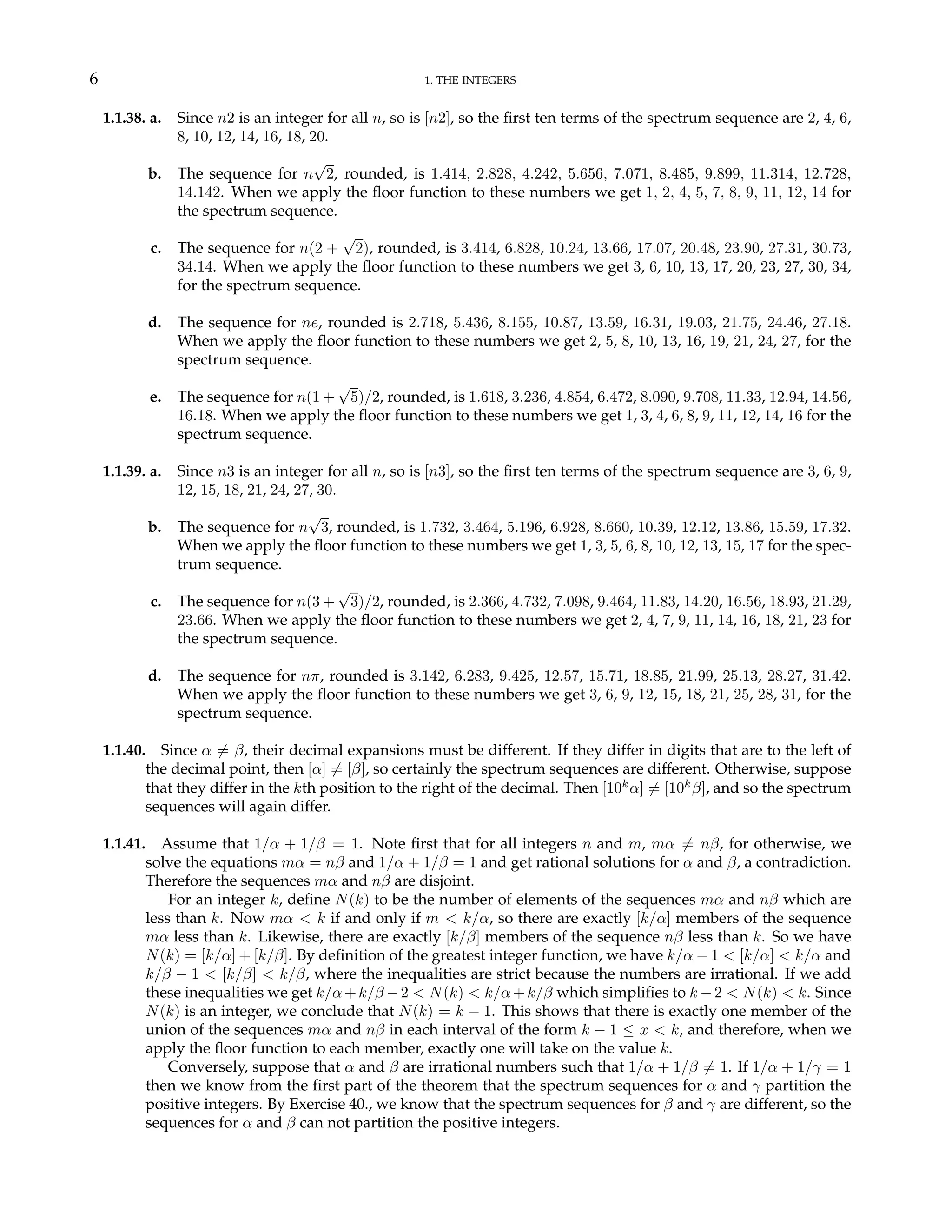 6 1. THE INTEGERS
1.1.38. a. Since n2 is an integer for all n, so is [n2], so the first ten terms of the spectrum sequence are 2, 4, 6,
8, 10, 12, 14, 16, 18, 20.
b. The sequence for n
√
2, rounded, is 1.414, 2.828, 4.242, 5.656, 7.071, 8.485, 9.899, 11.314, 12.728,
14.142. When we apply the floor function to these numbers we get 1, 2, 4, 5, 7, 8, 9, 11, 12, 14 for
the spectrum sequence.
c. The sequence for n(2 +
√
2), rounded, is 3.414, 6.828, 10.24, 13.66, 17.07, 20.48, 23.90, 27.31, 30.73,
34.14. When we apply the floor function to these numbers we get 3, 6, 10, 13, 17, 20, 23, 27, 30, 34,
for the spectrum sequence.
d. The sequence for ne, rounded is 2.718, 5.436, 8.155, 10.87, 13.59, 16.31, 19.03, 21.75, 24.46, 27.18.
When we apply the floor function to these numbers we get 2, 5, 8, 10, 13, 16, 19, 21, 24, 27, for the
spectrum sequence.
e. The sequence for n(1 +
√
5)/2, rounded, is 1.618, 3.236, 4.854, 6.472, 8.090, 9.708, 11.33, 12.94, 14.56,
16.18. When we apply the floor function to these numbers we get 1, 3, 4, 6, 8, 9, 11, 12, 14, 16 for the
spectrum sequence.
1.1.39. a. Since n3 is an integer for all n, so is [n3], so the first ten terms of the spectrum sequence are 3, 6, 9,
12, 15, 18, 21, 24, 27, 30.
b. The sequence for n
√
3, rounded, is 1.732, 3.464, 5.196, 6.928, 8.660, 10.39, 12.12, 13.86, 15.59, 17.32.
When we apply the floor function to these numbers we get 1, 3, 5, 6, 8, 10, 12, 13, 15, 17 for the spec-
trum sequence.
c. The sequence for n(3 +
√
3)/2, rounded, is 2.366, 4.732, 7.098, 9.464, 11.83, 14.20, 16.56, 18.93, 21.29,
23.66. When we apply the floor function to these numbers we get 2, 4, 7, 9, 11, 14, 16, 18, 21, 23 for
the spectrum sequence.
d. The sequence for nπ, rounded is 3.142, 6.283, 9.425, 12.57, 15.71, 18.85, 21.99, 25.13, 28.27, 31.42.
When we apply the floor function to these numbers we get 3, 6, 9, 12, 15, 18, 21, 25, 28, 31, for the
spectrum sequence.
1.1.40. Since α 6= β, their decimal expansions must be different. If they differ in digits that are to the left of
the decimal point, then [α] 6= [β], so certainly the spectrum sequences are different. Otherwise, suppose
that they differ in the kth position to the right of the decimal. Then [10k
α] 6= [10k
β], and so the spectrum
sequences will again differ.
1.1.41. Assume that 1/α + 1/β = 1. Note first that for all integers n and m, mα 6= nβ, for otherwise, we
solve the equations mα = nβ and 1/α + 1/β = 1 and get rational solutions for α and β, a contradiction.
Therefore the sequences mα and nβ are disjoint.
For an integer k, define N(k) to be the number of elements of the sequences mα and nβ which are
less than k. Now mα < k if and only if m < k/α, so there are exactly [k/α] members of the sequence
mα less than k. Likewise, there are exactly [k/β] members of the sequence nβ less than k. So we have
N(k) = [k/α] + [k/β]. By definition of the greatest integer function, we have k/α − 1 < [k/α] < k/α and
k/β − 1 < [k/β] < k/β, where the inequalities are strict because the numbers are irrational. If we add
these inequalities we get k/α+k/β −2 < N(k) < k/α+k/β which simplifies to k −2 < N(k) < k. Since
N(k) is an integer, we conclude that N(k) = k − 1. This shows that there is exactly one member of the
union of the sequences mα and nβ in each interval of the form k − 1 ≤ x < k, and therefore, when we
apply the floor function to each member, exactly one will take on the value k.
Conversely, suppose that α and β are irrational numbers such that 1/α + 1/β 6= 1. If 1/α + 1/γ = 1
then we know from the first part of the theorem that the spectrum sequences for α and γ partition the
positive integers. By Exercise 40., we know that the spectrum sequences for β and γ are different, so the
sequences for α and β can not partition the positive integers.
 
