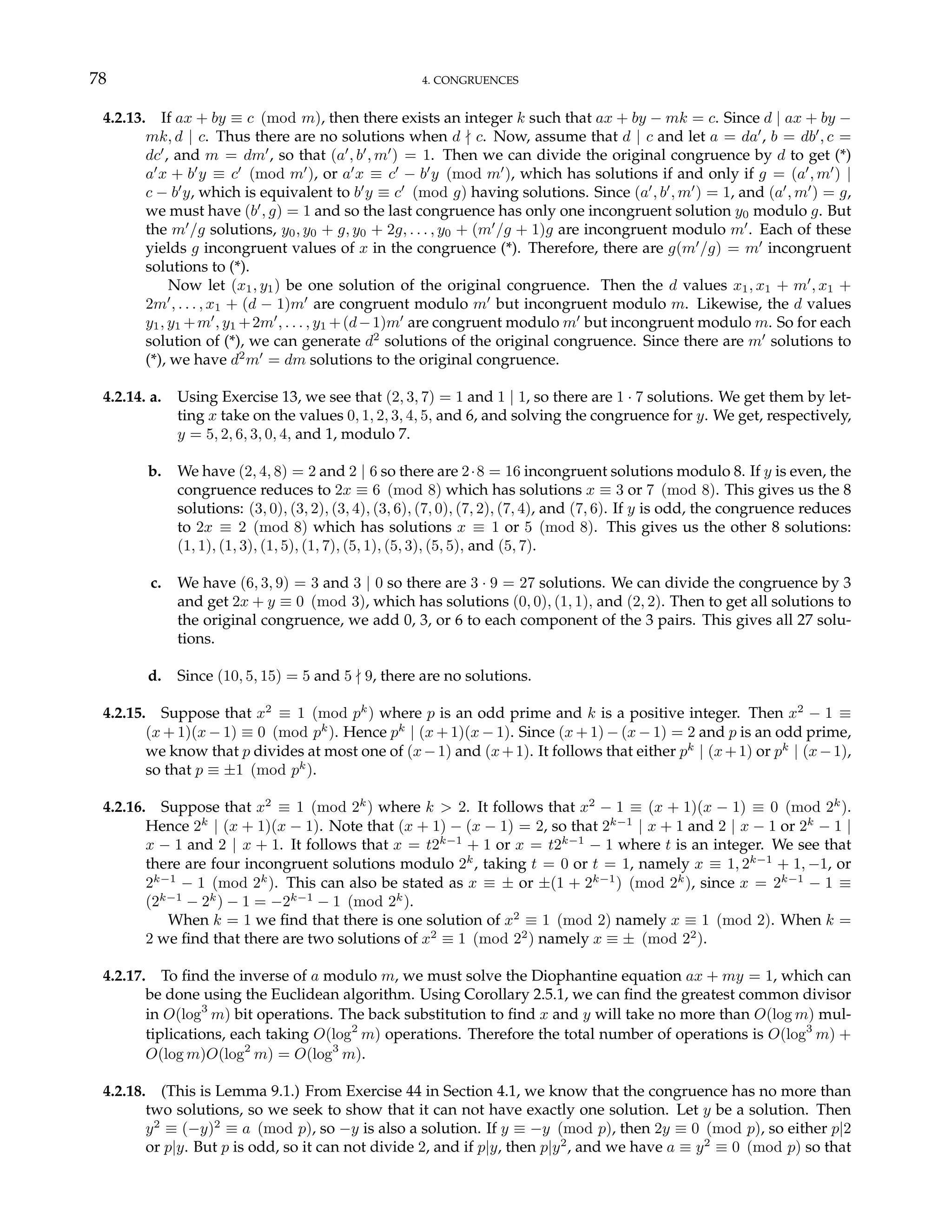 78 4. CONGRUENCES
4.2.13. If ax + by ≡ c (mod m), then there exists an integer k such that ax + by − mk = c. Since d | ax + by −
mk, d | c. Thus there are no solutions when d - c. Now, assume that d | c and let a = da0
, b = db0
, c =
dc0
, and m = dm0
, so that (a0
, b0
, m0
) = 1. Then we can divide the original congruence by d to get (*)
a0
x + b0
y ≡ c0
(mod m0
), or a0
x ≡ c0
− b0
y (mod m0
), which has solutions if and only if g = (a0
, m0
) |
c − b0
y, which is equivalent to b0
y ≡ c0
(mod g) having solutions. Since (a0
, b0
, m0
) = 1, and (a0
, m0
) = g,
we must have (b0
, g) = 1 and so the last congruence has only one incongruent solution y0 modulo g. But
the m0
/g solutions, y0, y0 + g, y0 + 2g, . . . , y0 + (m0
/g + 1)g are incongruent modulo m0
. Each of these
yields g incongruent values of x in the congruence (*). Therefore, there are g(m0
/g) = m0
incongruent
solutions to (*).
Now let (x1, y1) be one solution of the original congruence. Then the d values x1, x1 + m0
, x1 +
2m0
, . . . , x1 + (d − 1)m0
are congruent modulo m0
but incongruent modulo m. Likewise, the d values
y1, y1 +m0
, y1 +2m0
, . . . , y1 +(d−1)m0
are congruent modulo m0
but incongruent modulo m. So for each
solution of (*), we can generate d2
solutions of the original congruence. Since there are m0
solutions to
(*), we have d2
m0
= dm solutions to the original congruence.
4.2.14. a. Using Exercise 13, we see that (2, 3, 7) = 1 and 1 | 1, so there are 1 · 7 solutions. We get them by let-
ting x take on the values 0, 1, 2, 3, 4, 5, and 6, and solving the congruence for y. We get, respectively,
y = 5, 2, 6, 3, 0, 4, and 1, modulo 7.
b. We have (2, 4, 8) = 2 and 2 | 6 so there are 2·8 = 16 incongruent solutions modulo 8. If y is even, the
congruence reduces to 2x ≡ 6 (mod 8) which has solutions x ≡ 3 or 7 (mod 8). This gives us the 8
solutions: (3, 0), (3, 2), (3, 4), (3, 6), (7, 0), (7, 2), (7, 4), and (7, 6). If y is odd, the congruence reduces
to 2x ≡ 2 (mod 8) which has solutions x ≡ 1 or 5 (mod 8). This gives us the other 8 solutions:
(1, 1), (1, 3), (1, 5), (1, 7), (5, 1), (5, 3), (5, 5), and (5, 7).
c. We have (6, 3, 9) = 3 and 3 | 0 so there are 3 · 9 = 27 solutions. We can divide the congruence by 3
and get 2x + y ≡ 0 (mod 3), which has solutions (0, 0), (1, 1), and (2, 2). Then to get all solutions to
the original congruence, we add 0, 3, or 6 to each component of the 3 pairs. This gives all 27 solu-
tions.
d. Since (10, 5, 15) = 5 and 5 - 9, there are no solutions.
4.2.15. Suppose that x2
≡ 1 (mod pk
) where p is an odd prime and k is a positive integer. Then x2
− 1 ≡
(x + 1)(x − 1) ≡ 0 (mod pk
). Hence pk
| (x + 1)(x − 1). Since (x + 1) − (x − 1) = 2 and p is an odd prime,
we know that p divides at most one of (x−1) and (x+1). It follows that either pk
| (x+1) or pk
| (x−1),
so that p ≡ ±1 (mod pk
).
4.2.16. Suppose that x2
≡ 1 (mod 2k
) where k > 2. It follows that x2
− 1 ≡ (x + 1)(x − 1) ≡ 0 (mod 2k
).
Hence 2k
| (x + 1)(x − 1). Note that (x + 1) − (x − 1) = 2, so that 2k−1
| x + 1 and 2 | x − 1 or 2k
− 1 |
x − 1 and 2 | x + 1. It follows that x = t2k−1
+ 1 or x = t2k−1
− 1 where t is an integer. We see that
there are four incongruent solutions modulo 2k
, taking t = 0 or t = 1, namely x ≡ 1, 2k−1
+ 1, −1, or
2k−1
− 1 (mod 2k
). This can also be stated as x ≡ ± or ±(1 + 2k−1
) (mod 2k
), since x = 2k−1
− 1 ≡
(2k−1
− 2k
) − 1 = −2k−1
− 1 (mod 2k
).
When k = 1 we find that there is one solution of x2
≡ 1 (mod 2) namely x ≡ 1 (mod 2). When k =
2 we find that there are two solutions of x2
≡ 1 (mod 22
) namely x ≡ ± (mod 22
).
4.2.17. To find the inverse of a modulo m, we must solve the Diophantine equation ax + my = 1, which can
be done using the Euclidean algorithm. Using Corollary 2.5.1, we can find the greatest common divisor
in O(log3
m) bit operations. The back substitution to find x and y will take no more than O(log m) mul-
tiplications, each taking O(log2
m) operations. Therefore the total number of operations is O(log3
m) +
O(log m)O(log2
m) = O(log3
m).
4.2.18. (This is Lemma 9.1.) From Exercise 44 in Section 4.1, we know that the congruence has no more than
two solutions, so we seek to show that it can not have exactly one solution. Let y be a solution. Then
y2
≡ (−y)2
≡ a (mod p), so −y is also a solution. If y ≡ −y (mod p), then 2y ≡ 0 (mod p), so either p|2
or p|y. But p is odd, so it can not divide 2, and if p|y, then p|y2
, and we have a ≡ y2
≡ 0 (mod p) so that
 