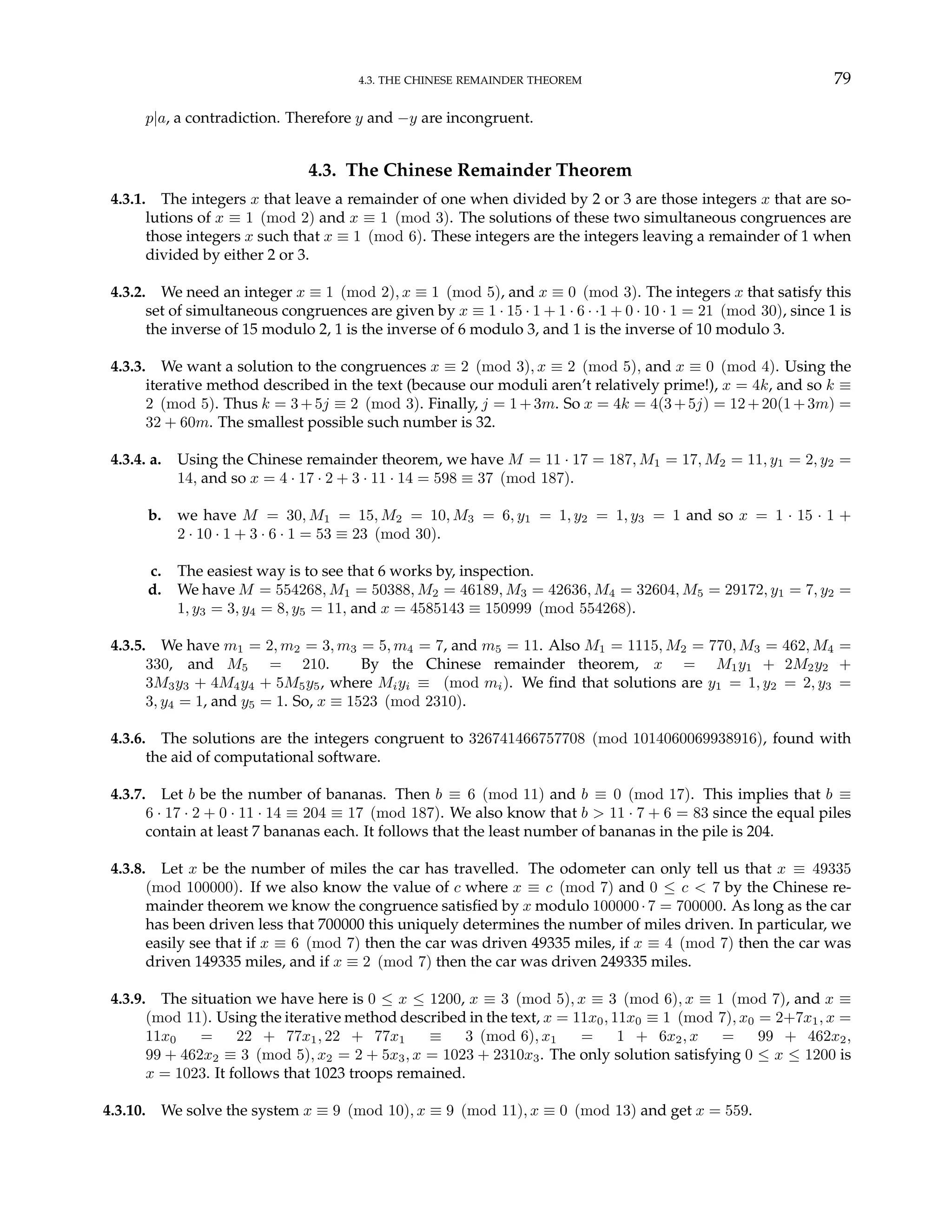 4.3. THE CHINESE REMAINDER THEOREM 79
p|a, a contradiction. Therefore y and −y are incongruent.
4.3. The Chinese Remainder Theorem
4.3.1. The integers x that leave a remainder of one when divided by 2 or 3 are those integers x that are so-
lutions of x ≡ 1 (mod 2) and x ≡ 1 (mod 3). The solutions of these two simultaneous congruences are
those integers x such that x ≡ 1 (mod 6). These integers are the integers leaving a remainder of 1 when
divided by either 2 or 3.
4.3.2. We need an integer x ≡ 1 (mod 2), x ≡ 1 (mod 5), and x ≡ 0 (mod 3). The integers x that satisfy this
set of simultaneous congruences are given by x ≡ 1 · 15 · 1 + 1 · 6 · ·1 + 0 · 10 · 1 = 21 (mod 30), since 1 is
the inverse of 15 modulo 2, 1 is the inverse of 6 modulo 3, and 1 is the inverse of 10 modulo 3.
4.3.3. We want a solution to the congruences x ≡ 2 (mod 3), x ≡ 2 (mod 5), and x ≡ 0 (mod 4). Using the
iterative method described in the text (because our moduli aren’t relatively prime!), x = 4k, and so k ≡
2 (mod 5). Thus k = 3+5j ≡ 2 (mod 3). Finally, j = 1+3m. So x = 4k = 4(3+5j) = 12+20(1+3m) =
32 + 60m. The smallest possible such number is 32.
4.3.4. a. Using the Chinese remainder theorem, we have M = 11 · 17 = 187, M1 = 17, M2 = 11, y1 = 2, y2 =
14, and so x = 4 · 17 · 2 + 3 · 11 · 14 = 598 ≡ 37 (mod 187).
b. we have M = 30, M1 = 15, M2 = 10, M3 = 6, y1 = 1, y2 = 1, y3 = 1 and so x = 1 · 15 · 1 +
2 · 10 · 1 + 3 · 6 · 1 = 53 ≡ 23 (mod 30).
c. The easiest way is to see that 6 works by, inspection.
d. We have M = 554268, M1 = 50388, M2 = 46189, M3 = 42636, M4 = 32604, M5 = 29172, y1 = 7, y2 =
1, y3 = 3, y4 = 8, y5 = 11, and x = 4585143 ≡ 150999 (mod 554268).
4.3.5. We have m1 = 2, m2 = 3, m3 = 5, m4 = 7, and m5 = 11. Also M1 = 1115, M2 = 770, M3 = 462, M4 =
330, and M5 = 210. By the Chinese remainder theorem, x = M1y1 + 2M2y2 +
3M3y3 + 4M4y4 + 5M5y5, where Miyi ≡ (mod mi). We find that solutions are y1 = 1, y2 = 2, y3 =
3, y4 = 1, and y5 = 1. So, x ≡ 1523 (mod 2310).
4.3.6. The solutions are the integers congruent to 326741466757708 (mod 1014060069938916), found with
the aid of computational software.
4.3.7. Let b be the number of bananas. Then b ≡ 6 (mod 11) and b ≡ 0 (mod 17). This implies that b ≡
6 · 17 · 2 + 0 · 11 · 14 ≡ 204 ≡ 17 (mod 187). We also know that b > 11 · 7 + 6 = 83 since the equal piles
contain at least 7 bananas each. It follows that the least number of bananas in the pile is 204.
4.3.8. Let x be the number of miles the car has travelled. The odometer can only tell us that x ≡ 49335
(mod 100000). If we also know the value of c where x ≡ c (mod 7) and 0 ≤ c < 7 by the Chinese re-
mainder theorem we know the congruence satisfied by x modulo 100000·7 = 700000. As long as the car
has been driven less that 700000 this uniquely determines the number of miles driven. In particular, we
easily see that if x ≡ 6 (mod 7) then the car was driven 49335 miles, if x ≡ 4 (mod 7) then the car was
driven 149335 miles, and if x ≡ 2 (mod 7) then the car was driven 249335 miles.
4.3.9. The situation we have here is 0 ≤ x ≤ 1200, x ≡ 3 (mod 5), x ≡ 3 (mod 6), x ≡ 1 (mod 7), and x ≡
(mod 11). Using the iterative method described in the text, x = 11x0, 11x0 ≡ 1 (mod 7), x0 = 2+7x1, x =
11x0 = 22 + 77x1, 22 + 77x1 ≡ 3 (mod 6), x1 = 1 + 6x2, x = 99 + 462x2,
99 + 462x2 ≡ 3 (mod 5), x2 = 2 + 5x3, x = 1023 + 2310x3. The only solution satisfying 0 ≤ x ≤ 1200 is
x = 1023. It follows that 1023 troops remained.
4.3.10. We solve the system x ≡ 9 (mod 10), x ≡ 9 (mod 11), x ≡ 0 (mod 13) and get x = 559.
 