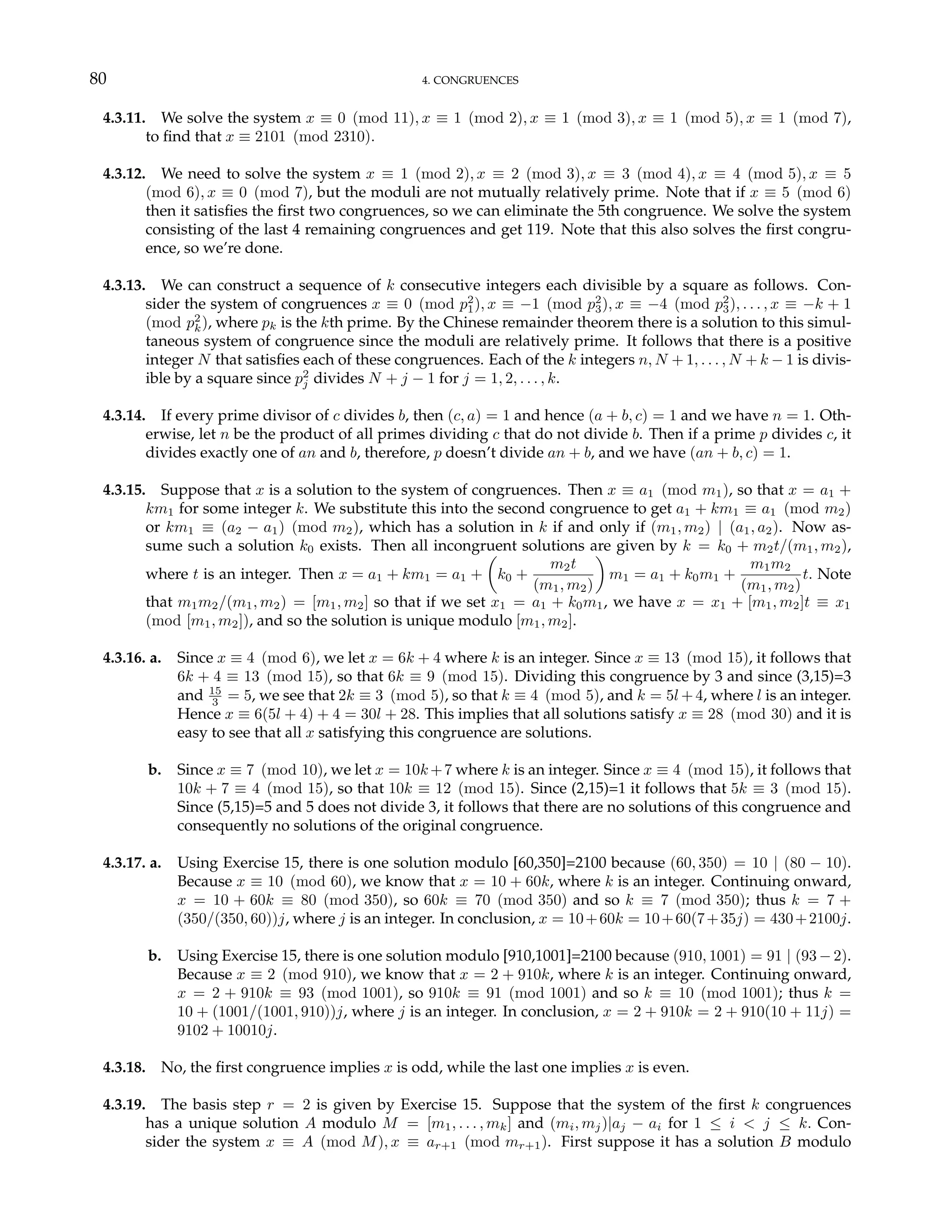 80 4. CONGRUENCES
4.3.11. We solve the system x ≡ 0 (mod 11), x ≡ 1 (mod 2), x ≡ 1 (mod 3), x ≡ 1 (mod 5), x ≡ 1 (mod 7),
to find that x ≡ 2101 (mod 2310).
4.3.12. We need to solve the system x ≡ 1 (mod 2), x ≡ 2 (mod 3), x ≡ 3 (mod 4), x ≡ 4 (mod 5), x ≡ 5
(mod 6), x ≡ 0 (mod 7), but the moduli are not mutually relatively prime. Note that if x ≡ 5 (mod 6)
then it satisfies the first two congruences, so we can eliminate the 5th congruence. We solve the system
consisting of the last 4 remaining congruences and get 119. Note that this also solves the first congru-
ence, so we’re done.
4.3.13. We can construct a sequence of k consecutive integers each divisible by a square as follows. Con-
sider the system of congruences x ≡ 0 (mod p2
1), x ≡ −1 (mod p2
3), x ≡ −4 (mod p2
3), . . . , x ≡ −k + 1
(mod p2
k), where pk is the kth prime. By the Chinese remainder theorem there is a solution to this simul-
taneous system of congruence since the moduli are relatively prime. It follows that there is a positive
integer N that satisfies each of these congruences. Each of the k integers n, N + 1, . . . , N + k − 1 is divis-
ible by a square since p2
j divides N + j − 1 for j = 1, 2, . . . , k.
4.3.14. If every prime divisor of c divides b, then (c, a) = 1 and hence (a + b, c) = 1 and we have n = 1. Oth-
erwise, let n be the product of all primes dividing c that do not divide b. Then if a prime p divides c, it
divides exactly one of an and b, therefore, p doesn’t divide an + b, and we have (an + b, c) = 1.
4.3.15. Suppose that x is a solution to the system of congruences. Then x ≡ a1 (mod m1), so that x = a1 +
km1 for some integer k. We substitute this into the second congruence to get a1 + km1 ≡ a1 (mod m2)
or km1 ≡ (a2 − a1) (mod m2), which has a solution in k if and only if (m1, m2) | (a1, a2). Now as-
sume such a solution k0 exists. Then all incongruent solutions are given by k = k0 + m2t/(m1, m2),
where t is an integer. Then x = a1 + km1 = a1 +
µ
k0 +
m2t
(m1, m2)
¶
m1 = a1 + k0m1 +
m1m2
(m1, m2)
t. Note
that m1m2/(m1, m2) = [m1, m2] so that if we set x1 = a1 + k0m1, we have x = x1 + [m1, m2]t ≡ x1
(mod [m1, m2]), and so the solution is unique modulo [m1, m2].
4.3.16. a. Since x ≡ 4 (mod 6), we let x = 6k + 4 where k is an integer. Since x ≡ 13 (mod 15), it follows that
6k + 4 ≡ 13 (mod 15), so that 6k ≡ 9 (mod 15). Dividing this congruence by 3 and since (3,15)=3
and 15
3 = 5, we see that 2k ≡ 3 (mod 5), so that k ≡ 4 (mod 5), and k = 5l +4, where l is an integer.
Hence x ≡ 6(5l + 4) + 4 = 30l + 28. This implies that all solutions satisfy x ≡ 28 (mod 30) and it is
easy to see that all x satisfying this congruence are solutions.
b. Since x ≡ 7 (mod 10), we let x = 10k +7 where k is an integer. Since x ≡ 4 (mod 15), it follows that
10k + 7 ≡ 4 (mod 15), so that 10k ≡ 12 (mod 15). Since (2,15)=1 it follows that 5k ≡ 3 (mod 15).
Since (5,15)=5 and 5 does not divide 3, it follows that there are no solutions of this congruence and
consequently no solutions of the original congruence.
4.3.17. a. Using Exercise 15, there is one solution modulo [60,350]=2100 because (60, 350) = 10 | (80 − 10).
Because x ≡ 10 (mod 60), we know that x = 10 + 60k, where k is an integer. Continuing onward,
x = 10 + 60k ≡ 80 (mod 350), so 60k ≡ 70 (mod 350) and so k ≡ 7 (mod 350); thus k = 7 +
(350/(350, 60))j, where j is an integer. In conclusion, x = 10+60k = 10+60(7+35j) = 430+2100j.
b. Using Exercise 15, there is one solution modulo [910,1001]=2100 because (910, 1001) = 91 | (93 − 2).
Because x ≡ 2 (mod 910), we know that x = 2 + 910k, where k is an integer. Continuing onward,
x = 2 + 910k ≡ 93 (mod 1001), so 910k ≡ 91 (mod 1001) and so k ≡ 10 (mod 1001); thus k =
10 + (1001/(1001, 910))j, where j is an integer. In conclusion, x = 2 + 910k = 2 + 910(10 + 11j) =
9102 + 10010j.
4.3.18. No, the first congruence implies x is odd, while the last one implies x is even.
4.3.19. The basis step r = 2 is given by Exercise 15. Suppose that the system of the first k congruences
has a unique solution A modulo M = [m1, . . . , mk] and (mi, mj)|aj − ai for 1 ≤ i < j ≤ k. Con-
sider the system x ≡ A (mod M), x ≡ ar+1 (mod mr+1). First suppose it has a solution B modulo
 