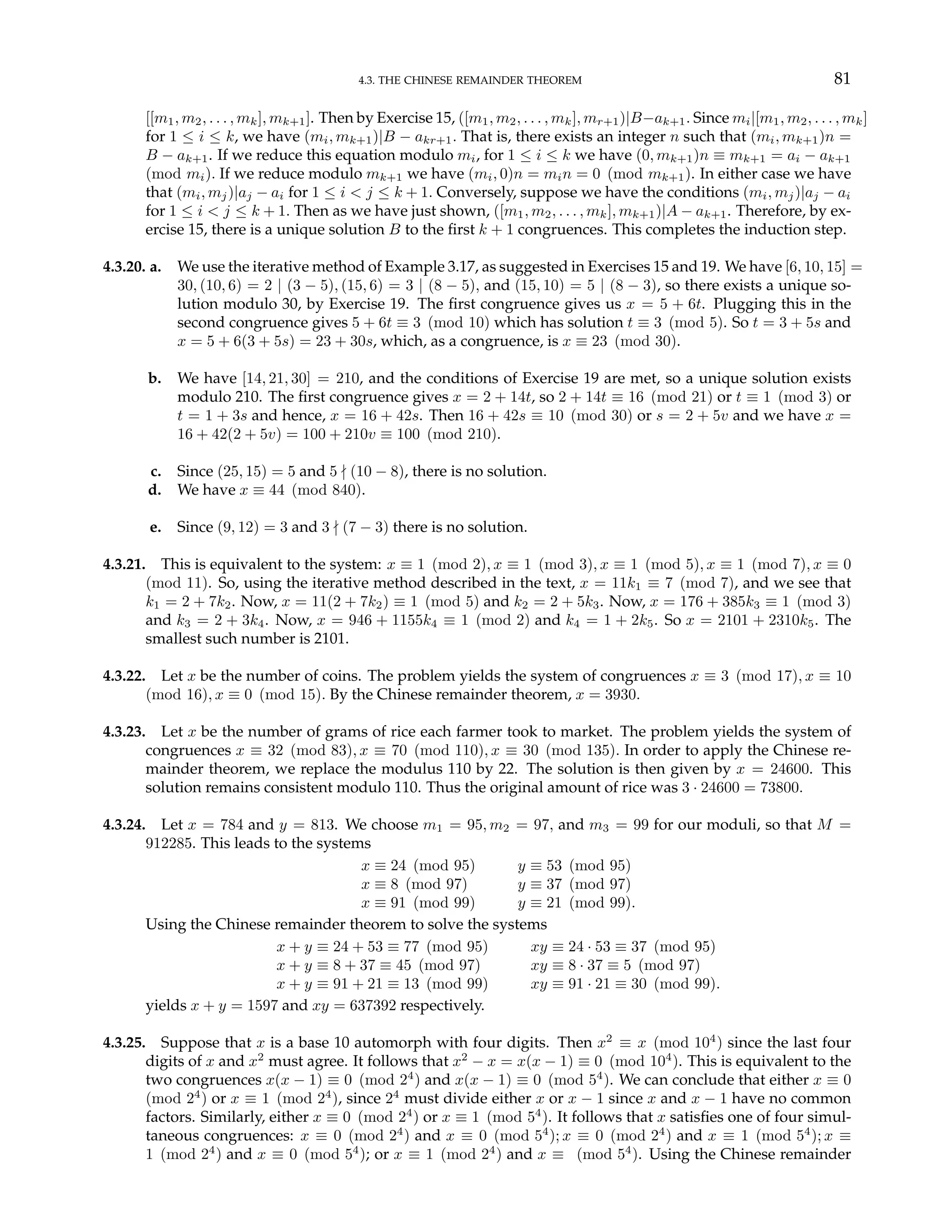 4.3. THE CHINESE REMAINDER THEOREM 81
[[m1, m2, . . . , mk], mk+1]. Then by Exercise 15, ([m1, m2, . . . , mk], mr+1)|B−ak+1. Since mi|[m1, m2, . . . , mk]
for 1 ≤ i ≤ k, we have (mi, mk+1)|B − akr+1. That is, there exists an integer n such that (mi, mk+1)n =
B − ak+1. If we reduce this equation modulo mi, for 1 ≤ i ≤ k we have (0, mk+1)n ≡ mk+1 = ai − ak+1
(mod mi). If we reduce modulo mk+1 we have (mi, 0)n = min = 0 (mod mk+1). In either case we have
that (mi, mj)|aj − ai for 1 ≤ i < j ≤ k + 1. Conversely, suppose we have the conditions (mi, mj)|aj − ai
for 1 ≤ i < j ≤ k + 1. Then as we have just shown, ([m1, m2, . . . , mk], mk+1)|A − ak+1. Therefore, by ex-
ercise 15, there is a unique solution B to the first k + 1 congruences. This completes the induction step.
4.3.20. a. We use the iterative method of Example 3.17, as suggested in Exercises 15 and 19. We have [6, 10, 15] =
30, (10, 6) = 2 | (3 − 5), (15, 6) = 3 | (8 − 5), and (15, 10) = 5 | (8 − 3), so there exists a unique so-
lution modulo 30, by Exercise 19. The first congruence gives us x = 5 + 6t. Plugging this in the
second congruence gives 5 + 6t ≡ 3 (mod 10) which has solution t ≡ 3 (mod 5). So t = 3 + 5s and
x = 5 + 6(3 + 5s) = 23 + 30s, which, as a congruence, is x ≡ 23 (mod 30).
b. We have [14, 21, 30] = 210, and the conditions of Exercise 19 are met, so a unique solution exists
modulo 210. The first congruence gives x = 2 + 14t, so 2 + 14t ≡ 16 (mod 21) or t ≡ 1 (mod 3) or
t = 1 + 3s and hence, x = 16 + 42s. Then 16 + 42s ≡ 10 (mod 30) or s = 2 + 5v and we have x =
16 + 42(2 + 5v) = 100 + 210v ≡ 100 (mod 210).
c. Since (25, 15) = 5 and 5 - (10 − 8), there is no solution.
d. We have x ≡ 44 (mod 840).
e. Since (9, 12) = 3 and 3 - (7 − 3) there is no solution.
4.3.21. This is equivalent to the system: x ≡ 1 (mod 2), x ≡ 1 (mod 3), x ≡ 1 (mod 5), x ≡ 1 (mod 7), x ≡ 0
(mod 11). So, using the iterative method described in the text, x = 11k1 ≡ 7 (mod 7), and we see that
k1 = 2 + 7k2. Now, x = 11(2 + 7k2) ≡ 1 (mod 5) and k2 = 2 + 5k3. Now, x = 176 + 385k3 ≡ 1 (mod 3)
and k3 = 2 + 3k4. Now, x = 946 + 1155k4 ≡ 1 (mod 2) and k4 = 1 + 2k5. So x = 2101 + 2310k5. The
smallest such number is 2101.
4.3.22. Let x be the number of coins. The problem yields the system of congruences x ≡ 3 (mod 17), x ≡ 10
(mod 16), x ≡ 0 (mod 15). By the Chinese remainder theorem, x = 3930.
4.3.23. Let x be the number of grams of rice each farmer took to market. The problem yields the system of
congruences x ≡ 32 (mod 83), x ≡ 70 (mod 110), x ≡ 30 (mod 135). In order to apply the Chinese re-
mainder theorem, we replace the modulus 110 by 22. The solution is then given by x = 24600. This
solution remains consistent modulo 110. Thus the original amount of rice was 3 · 24600 = 73800.
4.3.24. Let x = 784 and y = 813. We choose m1 = 95, m2 = 97, and m3 = 99 for our moduli, so that M =
912285. This leads to the systems
x ≡ 24 (mod 95) y ≡ 53 (mod 95)
x ≡ 8 (mod 97) y ≡ 37 (mod 97)
x ≡ 91 (mod 99) y ≡ 21 (mod 99).
Using the Chinese remainder theorem to solve the systems
x + y ≡ 24 + 53 ≡ 77 (mod 95) xy ≡ 24 · 53 ≡ 37 (mod 95)
x + y ≡ 8 + 37 ≡ 45 (mod 97) xy ≡ 8 · 37 ≡ 5 (mod 97)
x + y ≡ 91 + 21 ≡ 13 (mod 99) xy ≡ 91 · 21 ≡ 30 (mod 99).
yields x + y = 1597 and xy = 637392 respectively.
4.3.25. Suppose that x is a base 10 automorph with four digits. Then x2
≡ x (mod 104
) since the last four
digits of x and x2
must agree. It follows that x2
− x = x(x − 1) ≡ 0 (mod 104
). This is equivalent to the
two congruences x(x − 1) ≡ 0 (mod 24
) and x(x − 1) ≡ 0 (mod 54
). We can conclude that either x ≡ 0
(mod 24
) or x ≡ 1 (mod 24
), since 24
must divide either x or x − 1 since x and x − 1 have no common
factors. Similarly, either x ≡ 0 (mod 24
) or x ≡ 1 (mod 54
). It follows that x satisfies one of four simul-
taneous congruences: x ≡ 0 (mod 24
) and x ≡ 0 (mod 54
); x ≡ 0 (mod 24
) and x ≡ 1 (mod 54
); x ≡
1 (mod 24
) and x ≡ 0 (mod 54
); or x ≡ 1 (mod 24
) and x ≡ (mod 54
). Using the Chinese remainder
 