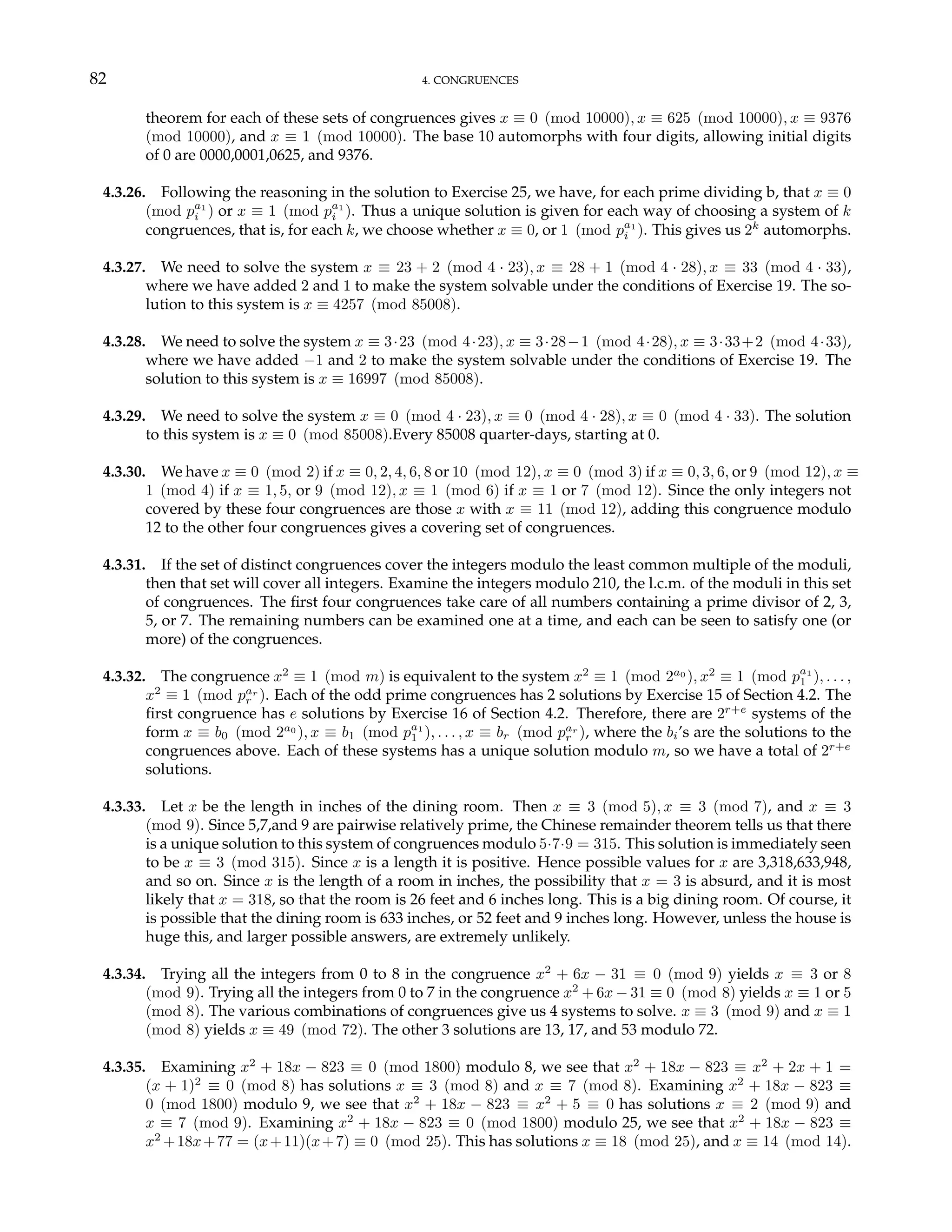 82 4. CONGRUENCES
theorem for each of these sets of congruences gives x ≡ 0 (mod 10000), x ≡ 625 (mod 10000), x ≡ 9376
(mod 10000), and x ≡ 1 (mod 10000). The base 10 automorphs with four digits, allowing initial digits
of 0 are 0000,0001,0625, and 9376.
4.3.26. Following the reasoning in the solution to Exercise 25, we have, for each prime dividing b, that x ≡ 0
(mod pa1
i ) or x ≡ 1 (mod pa1
i ). Thus a unique solution is given for each way of choosing a system of k
congruences, that is, for each k, we choose whether x ≡ 0, or 1 (mod pa1
i ). This gives us 2k
automorphs.
4.3.27. We need to solve the system x ≡ 23 + 2 (mod 4 · 23), x ≡ 28 + 1 (mod 4 · 28), x ≡ 33 (mod 4 · 33),
where we have added 2 and 1 to make the system solvable under the conditions of Exercise 19. The so-
lution to this system is x ≡ 4257 (mod 85008).
4.3.28. We need to solve the system x ≡ 3·23 (mod 4·23), x ≡ 3·28−1 (mod 4·28), x ≡ 3·33+2 (mod 4·33),
where we have added −1 and 2 to make the system solvable under the conditions of Exercise 19. The
solution to this system is x ≡ 16997 (mod 85008).
4.3.29. We need to solve the system x ≡ 0 (mod 4 · 23), x ≡ 0 (mod 4 · 28), x ≡ 0 (mod 4 · 33). The solution
to this system is x ≡ 0 (mod 85008).Every 85008 quarter-days, starting at 0.
4.3.30. We have x ≡ 0 (mod 2) if x ≡ 0, 2, 4, 6, 8 or 10 (mod 12), x ≡ 0 (mod 3) if x ≡ 0, 3, 6, or 9 (mod 12), x ≡
1 (mod 4) if x ≡ 1, 5, or 9 (mod 12), x ≡ 1 (mod 6) if x ≡ 1 or 7 (mod 12). Since the only integers not
covered by these four congruences are those x with x ≡ 11 (mod 12), adding this congruence modulo
12 to the other four congruences gives a covering set of congruences.
4.3.31. If the set of distinct congruences cover the integers modulo the least common multiple of the moduli,
then that set will cover all integers. Examine the integers modulo 210, the l.c.m. of the moduli in this set
of congruences. The first four congruences take care of all numbers containing a prime divisor of 2, 3,
5, or 7. The remaining numbers can be examined one at a time, and each can be seen to satisfy one (or
more) of the congruences.
4.3.32. The congruence x2
≡ 1 (mod m) is equivalent to the system x2
≡ 1 (mod 2a0
), x2
≡ 1 (mod pa1
1 ), . . . ,
x2
≡ 1 (mod par
r ). Each of the odd prime congruences has 2 solutions by Exercise 15 of Section 4.2. The
first congruence has e solutions by Exercise 16 of Section 4.2. Therefore, there are 2r+e
systems of the
form x ≡ b0 (mod 2a0
), x ≡ b1 (mod pa1
1 ), . . . , x ≡ br (mod par
r ), where the bi’s are the solutions to the
congruences above. Each of these systems has a unique solution modulo m, so we have a total of 2r+e
solutions.
4.3.33. Let x be the length in inches of the dining room. Then x ≡ 3 (mod 5), x ≡ 3 (mod 7), and x ≡ 3
(mod 9). Since 5,7,and 9 are pairwise relatively prime, the Chinese remainder theorem tells us that there
is a unique solution to this system of congruences modulo 5·7·9 = 315. This solution is immediately seen
to be x ≡ 3 (mod 315). Since x is a length it is positive. Hence possible values for x are 3,318,633,948,
and so on. Since x is the length of a room in inches, the possibility that x = 3 is absurd, and it is most
likely that x = 318, so that the room is 26 feet and 6 inches long. This is a big dining room. Of course, it
is possible that the dining room is 633 inches, or 52 feet and 9 inches long. However, unless the house is
huge this, and larger possible answers, are extremely unlikely.
4.3.34. Trying all the integers from 0 to 8 in the congruence x2
+ 6x − 31 ≡ 0 (mod 9) yields x ≡ 3 or 8
(mod 9). Trying all the integers from 0 to 7 in the congruence x2
+ 6x − 31 ≡ 0 (mod 8) yields x ≡ 1 or 5
(mod 8). The various combinations of congruences give us 4 systems to solve. x ≡ 3 (mod 9) and x ≡ 1
(mod 8) yields x ≡ 49 (mod 72). The other 3 solutions are 13, 17, and 53 modulo 72.
4.3.35. Examining x2
+ 18x − 823 ≡ 0 (mod 1800) modulo 8, we see that x2
+ 18x − 823 ≡ x2
+ 2x + 1 =
(x + 1)2
≡ 0 (mod 8) has solutions x ≡ 3 (mod 8) and x ≡ 7 (mod 8). Examining x2
+ 18x − 823 ≡
0 (mod 1800) modulo 9, we see that x2
+ 18x − 823 ≡ x2
+ 5 ≡ 0 has solutions x ≡ 2 (mod 9) and
x ≡ 7 (mod 9). Examining x2
+ 18x − 823 ≡ 0 (mod 1800) modulo 25, we see that x2
+ 18x − 823 ≡
x2
+18x+77 = (x+11)(x+7) ≡ 0 (mod 25). This has solutions x ≡ 18 (mod 25), and x ≡ 14 (mod 14).
 