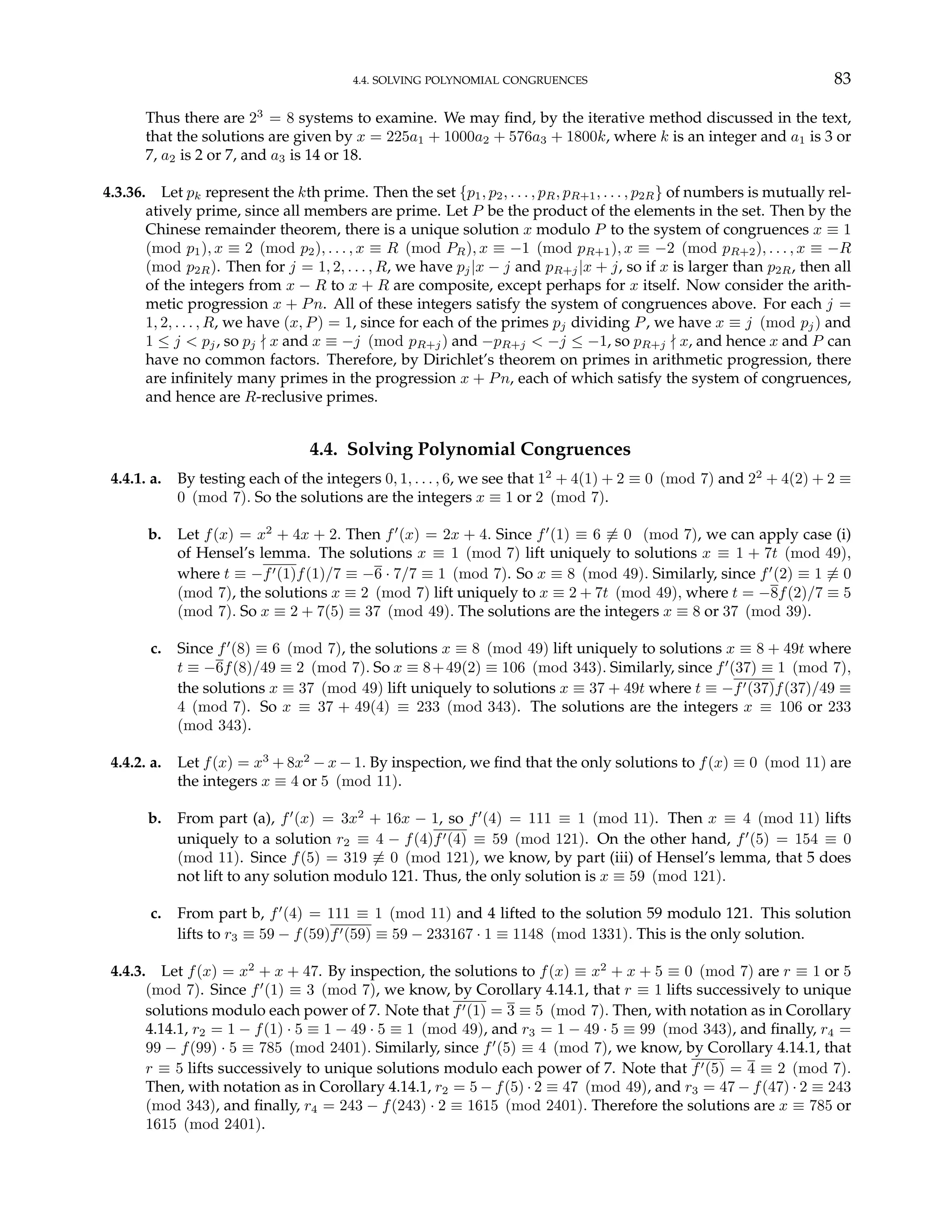 4.4. SOLVING POLYNOMIAL CONGRUENCES 83
Thus there are 23
= 8 systems to examine. We may find, by the iterative method discussed in the text,
that the solutions are given by x = 225a1 + 1000a2 + 576a3 + 1800k, where k is an integer and a1 is 3 or
7, a2 is 2 or 7, and a3 is 14 or 18.
4.3.36. Let pk represent the kth prime. Then the set {p1, p2, . . . , pR, pR+1, . . . , p2R} of numbers is mutually rel-
atively prime, since all members are prime. Let P be the product of the elements in the set. Then by the
Chinese remainder theorem, there is a unique solution x modulo P to the system of congruences x ≡ 1
(mod p1), x ≡ 2 (mod p2), . . . , x ≡ R (mod PR), x ≡ −1 (mod pR+1), x ≡ −2 (mod pR+2), . . . , x ≡ −R
(mod p2R). Then for j = 1, 2, . . . , R, we have pj|x − j and pR+j|x + j, so if x is larger than p2R, then all
of the integers from x − R to x + R are composite, except perhaps for x itself. Now consider the arith-
metic progression x + Pn. All of these integers satisfy the system of congruences above. For each j =
1, 2, . . . , R, we have (x, P) = 1, since for each of the primes pj dividing P, we have x ≡ j (mod pj) and
1 ≤ j < pj, so pj - x and x ≡ −j (mod pR+j) and −pR+j < −j ≤ −1, so pR+j - x, and hence x and P can
have no common factors. Therefore, by Dirichlet’s theorem on primes in arithmetic progression, there
are infinitely many primes in the progression x + Pn, each of which satisfy the system of congruences,
and hence are R-reclusive primes.
4.4. Solving Polynomial Congruences
4.4.1. a. By testing each of the integers 0, 1, . . . , 6, we see that 12
+ 4(1) + 2 ≡ 0 (mod 7) and 22
+ 4(2) + 2 ≡
0 (mod 7). So the solutions are the integers x ≡ 1 or 2 (mod 7).
b. Let f(x) = x2
+ 4x + 2. Then f0
(x) = 2x + 4. Since f0
(1) ≡ 6 6≡ 0 (mod 7), we can apply case (i)
of Hensel’s lemma. The solutions x ≡ 1 (mod 7) lift uniquely to solutions x ≡ 1 + 7t (mod 49),
where t ≡ −f0(1)f(1)/7 ≡ −6 · 7/7 ≡ 1 (mod 7). So x ≡ 8 (mod 49). Similarly, since f0
(2) ≡ 1 6≡ 0
(mod 7), the solutions x ≡ 2 (mod 7) lift uniquely to x ≡ 2 + 7t (mod 49), where t = −8f(2)/7 ≡ 5
(mod 7). So x ≡ 2 + 7(5) ≡ 37 (mod 49). The solutions are the integers x ≡ 8 or 37 (mod 39).
c. Since f0
(8) ≡ 6 (mod 7), the solutions x ≡ 8 (mod 49) lift uniquely to solutions x ≡ 8 + 49t where
t ≡ −6f(8)/49 ≡ 2 (mod 7). So x ≡ 8+49(2) ≡ 106 (mod 343). Similarly, since f0
(37) ≡ 1 (mod 7),
the solutions x ≡ 37 (mod 49) lift uniquely to solutions x ≡ 37 + 49t where t ≡ −f0(37)f(37)/49 ≡
4 (mod 7). So x ≡ 37 + 49(4) ≡ 233 (mod 343). The solutions are the integers x ≡ 106 or 233
(mod 343).
4.4.2. a. Let f(x) = x3
+ 8x2
− x − 1. By inspection, we find that the only solutions to f(x) ≡ 0 (mod 11) are
the integers x ≡ 4 or 5 (mod 11).
b. From part (a), f0
(x) = 3x2
+ 16x − 1, so f0
(4) = 111 ≡ 1 (mod 11). Then x ≡ 4 (mod 11) lifts
uniquely to a solution r2 ≡ 4 − f(4)f0(4) ≡ 59 (mod 121). On the other hand, f0
(5) = 154 ≡ 0
(mod 11). Since f(5) = 319 6≡ 0 (mod 121), we know, by part (iii) of Hensel’s lemma, that 5 does
not lift to any solution modulo 121. Thus, the only solution is x ≡ 59 (mod 121).
c. From part b, f0
(4) = 111 ≡ 1 (mod 11) and 4 lifted to the solution 59 modulo 121. This solution
lifts to r3 ≡ 59 − f(59)f0(59) ≡ 59 − 233167 · 1 ≡ 1148 (mod 1331). This is the only solution.
4.4.3. Let f(x) = x2
+ x + 47. By inspection, the solutions to f(x) ≡ x2
+ x + 5 ≡ 0 (mod 7) are r ≡ 1 or 5
(mod 7). Since f0
(1) ≡ 3 (mod 7), we know, by Corollary 4.14.1, that r ≡ 1 lifts successively to unique
solutions modulo each power of 7. Note that f0(1) = 3 ≡ 5 (mod 7). Then, with notation as in Corollary
4.14.1, r2 = 1 − f(1) · 5 ≡ 1 − 49 · 5 ≡ 1 (mod 49), and r3 = 1 − 49 · 5 ≡ 99 (mod 343), and finally, r4 =
99 − f(99) · 5 ≡ 785 (mod 2401). Similarly, since f0
(5) ≡ 4 (mod 7), we know, by Corollary 4.14.1, that
r ≡ 5 lifts successively to unique solutions modulo each power of 7. Note that f0(5) = 4 ≡ 2 (mod 7).
Then, with notation as in Corollary 4.14.1, r2 = 5 − f(5) · 2 ≡ 47 (mod 49), and r3 = 47 − f(47) · 2 ≡ 243
(mod 343), and finally, r4 = 243 − f(243) · 2 ≡ 1615 (mod 2401). Therefore the solutions are x ≡ 785 or
1615 (mod 2401).
 