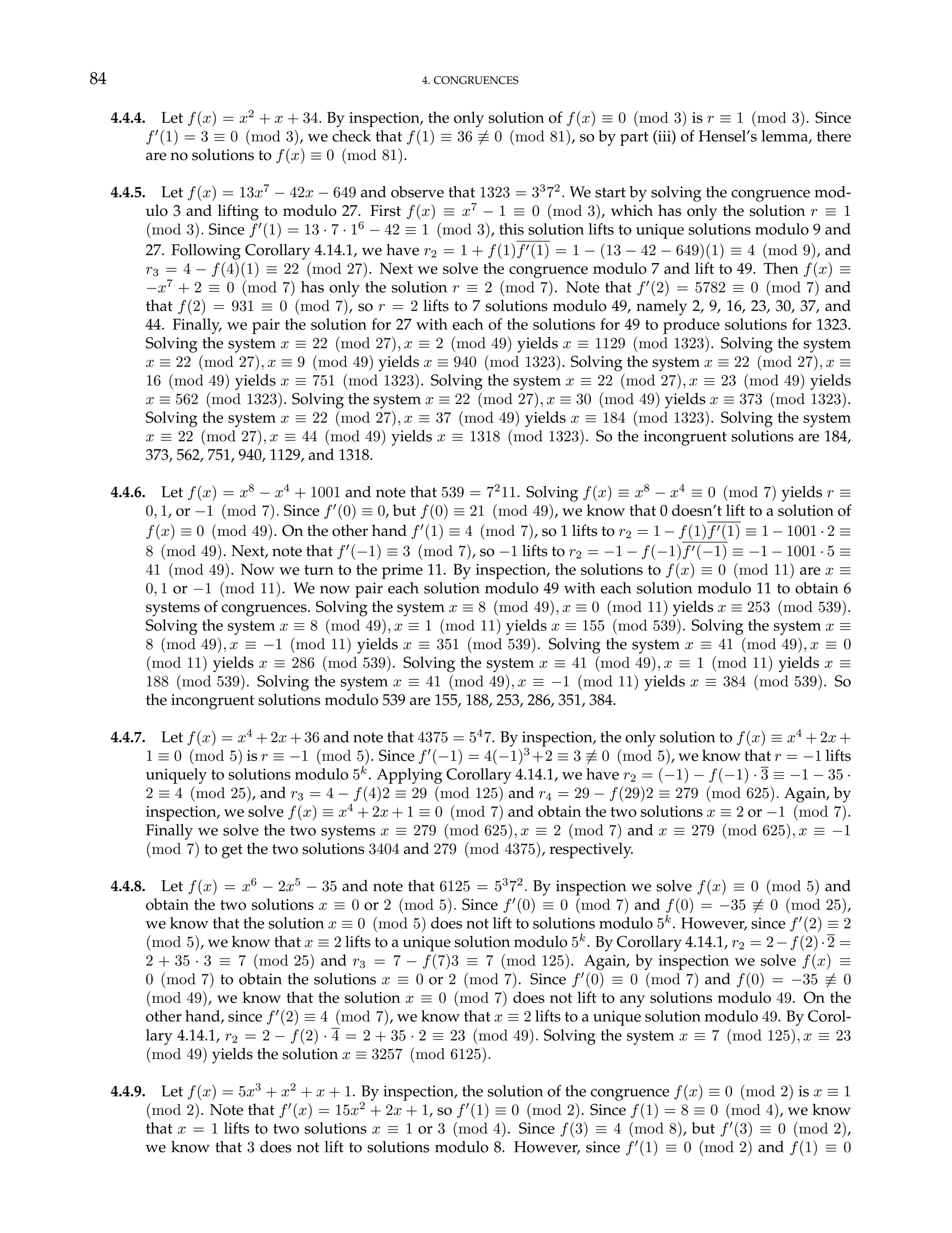 84 4. CONGRUENCES
4.4.4. Let f(x) = x2
+ x + 34. By inspection, the only solution of f(x) ≡ 0 (mod 3) is r ≡ 1 (mod 3). Since
f0
(1) = 3 ≡ 0 (mod 3), we check that f(1) ≡ 36 6≡ 0 (mod 81), so by part (iii) of Hensel’s lemma, there
are no solutions to f(x) ≡ 0 (mod 81).
4.4.5. Let f(x) = 13x7
− 42x − 649 and observe that 1323 = 33
72
. We start by solving the congruence mod-
ulo 3 and lifting to modulo 27. First f(x) ≡ x7
− 1 ≡ 0 (mod 3), which has only the solution r ≡ 1
(mod 3). Since f0
(1) = 13 · 7 · 16
− 42 ≡ 1 (mod 3), this solution lifts to unique solutions modulo 9 and
27. Following Corollary 4.14.1, we have r2 = 1 + f(1)f0(1) = 1 − (13 − 42 − 649)(1) ≡ 4 (mod 9), and
r3 = 4 − f(4)(1) ≡ 22 (mod 27). Next we solve the congruence modulo 7 and lift to 49. Then f(x) ≡
−x7
+ 2 ≡ 0 (mod 7) has only the solution r ≡ 2 (mod 7). Note that f0
(2) = 5782 ≡ 0 (mod 7) and
that f(2) = 931 ≡ 0 (mod 7), so r = 2 lifts to 7 solutions modulo 49, namely 2, 9, 16, 23, 30, 37, and
44. Finally, we pair the solution for 27 with each of the solutions for 49 to produce solutions for 1323.
Solving the system x ≡ 22 (mod 27), x ≡ 2 (mod 49) yields x ≡ 1129 (mod 1323). Solving the system
x ≡ 22 (mod 27), x ≡ 9 (mod 49) yields x ≡ 940 (mod 1323). Solving the system x ≡ 22 (mod 27), x ≡
16 (mod 49) yields x ≡ 751 (mod 1323). Solving the system x ≡ 22 (mod 27), x ≡ 23 (mod 49) yields
x ≡ 562 (mod 1323). Solving the system x ≡ 22 (mod 27), x ≡ 30 (mod 49) yields x ≡ 373 (mod 1323).
Solving the system x ≡ 22 (mod 27), x ≡ 37 (mod 49) yields x ≡ 184 (mod 1323). Solving the system
x ≡ 22 (mod 27), x ≡ 44 (mod 49) yields x ≡ 1318 (mod 1323). So the incongruent solutions are 184,
373, 562, 751, 940, 1129, and 1318.
4.4.6. Let f(x) = x8
− x4
+ 1001 and note that 539 = 72
11. Solving f(x) ≡ x8
− x4
≡ 0 (mod 7) yields r ≡
0, 1, or −1 (mod 7). Since f0
(0) ≡ 0, but f(0) ≡ 21 (mod 49), we know that 0 doesn’t lift to a solution of
f(x) ≡ 0 (mod 49). On the other hand f0
(1) ≡ 4 (mod 7), so 1 lifts to r2 = 1 − f(1)f0(1) ≡ 1 − 1001 · 2 ≡
8 (mod 49). Next, note that f0
(−1) ≡ 3 (mod 7), so −1 lifts to r2 = −1 − f(−1)f0(−1) ≡ −1 − 1001 · 5 ≡
41 (mod 49). Now we turn to the prime 11. By inspection, the solutions to f(x) ≡ 0 (mod 11) are x ≡
0, 1 or −1 (mod 11). We now pair each solution modulo 49 with each solution modulo 11 to obtain 6
systems of congruences. Solving the system x ≡ 8 (mod 49), x ≡ 0 (mod 11) yields x ≡ 253 (mod 539).
Solving the system x ≡ 8 (mod 49), x ≡ 1 (mod 11) yields x ≡ 155 (mod 539). Solving the system x ≡
8 (mod 49), x ≡ −1 (mod 11) yields x ≡ 351 (mod 539). Solving the system x ≡ 41 (mod 49), x ≡ 0
(mod 11) yields x ≡ 286 (mod 539). Solving the system x ≡ 41 (mod 49), x ≡ 1 (mod 11) yields x ≡
188 (mod 539). Solving the system x ≡ 41 (mod 49), x ≡ −1 (mod 11) yields x ≡ 384 (mod 539). So
the incongruent solutions modulo 539 are 155, 188, 253, 286, 351, 384.
4.4.7. Let f(x) = x4
+ 2x + 36 and note that 4375 = 54
7. By inspection, the only solution to f(x) ≡ x4
+ 2x +
1 ≡ 0 (mod 5) is r ≡ −1 (mod 5). Since f0
(−1) = 4(−1)3
+2 ≡ 3 6≡ 0 (mod 5), we know that r = −1 lifts
uniquely to solutions modulo 5k
. Applying Corollary 4.14.1, we have r2 = (−1) − f(−1) · 3 ≡ −1 − 35 ·
2 ≡ 4 (mod 25), and r3 = 4 − f(4)2 ≡ 29 (mod 125) and r4 = 29 − f(29)2 ≡ 279 (mod 625). Again, by
inspection, we solve f(x) ≡ x4
+ 2x + 1 ≡ 0 (mod 7) and obtain the two solutions x ≡ 2 or −1 (mod 7).
Finally we solve the two systems x ≡ 279 (mod 625), x ≡ 2 (mod 7) and x ≡ 279 (mod 625), x ≡ −1
(mod 7) to get the two solutions 3404 and 279 (mod 4375), respectively.
4.4.8. Let f(x) = x6
− 2x5
− 35 and note that 6125 = 53
72
. By inspection we solve f(x) ≡ 0 (mod 5) and
obtain the two solutions x ≡ 0 or 2 (mod 5). Since f0
(0) ≡ 0 (mod 7) and f(0) = −35 6≡ 0 (mod 25),
we know that the solution x ≡ 0 (mod 5) does not lift to solutions modulo 5k
. However, since f0
(2) ≡ 2
(mod 5), we know that x ≡ 2 lifts to a unique solution modulo 5k
. By Corollary 4.14.1, r2 = 2−f(2)·2 =
2 + 35 · 3 ≡ 7 (mod 25) and r3 = 7 − f(7)3 ≡ 7 (mod 125). Again, by inspection we solve f(x) ≡
0 (mod 7) to obtain the solutions x ≡ 0 or 2 (mod 7). Since f0
(0) ≡ 0 (mod 7) and f(0) = −35 6≡ 0
(mod 49), we know that the solution x ≡ 0 (mod 7) does not lift to any solutions modulo 49. On the
other hand, since f0
(2) ≡ 4 (mod 7), we know that x ≡ 2 lifts to a unique solution modulo 49. By Corol-
lary 4.14.1, r2 = 2 − f(2) · 4 = 2 + 35 · 2 ≡ 23 (mod 49). Solving the system x ≡ 7 (mod 125), x ≡ 23
(mod 49) yields the solution x ≡ 3257 (mod 6125).
4.4.9. Let f(x) = 5x3
+ x2
+ x + 1. By inspection, the solution of the congruence f(x) ≡ 0 (mod 2) is x ≡ 1
(mod 2). Note that f0
(x) = 15x2
+ 2x + 1, so f0
(1) ≡ 0 (mod 2). Since f(1) = 8 ≡ 0 (mod 4), we know
that x = 1 lifts to two solutions x ≡ 1 or 3 (mod 4). Since f(3) ≡ 4 (mod 8), but f0
(3) ≡ 0 (mod 2),
we know that 3 does not lift to solutions modulo 8. However, since f0
(1) ≡ 0 (mod 2) and f(1) ≡ 0
 