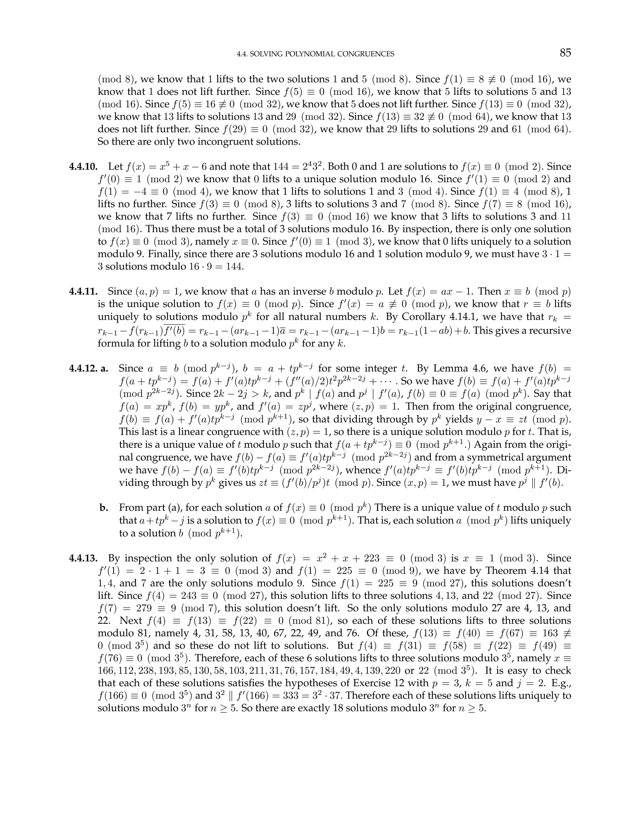 4.4. SOLVING POLYNOMIAL CONGRUENCES 85
(mod 8), we know that 1 lifts to the two solutions 1 and 5 (mod 8). Since f(1) ≡ 8 6≡ 0 (mod 16), we
know that 1 does not lift further. Since f(5) ≡ 0 (mod 16), we know that 5 lifts to solutions 5 and 13
(mod 16). Since f(5) ≡ 16 6≡ 0 (mod 32), we know that 5 does not lift further. Since f(13) ≡ 0 (mod 32),
we know that 13 lifts to solutions 13 and 29 (mod 32). Since f(13) ≡ 32 6≡ 0 (mod 64), we know that 13
does not lift further. Since f(29) ≡ 0 (mod 32), we know that 29 lifts to solutions 29 and 61 (mod 64).
So there are only two incongruent solutions.
4.4.10. Let f(x) = x5
+ x − 6 and note that 144 = 24
32
. Both 0 and 1 are solutions to f(x) ≡ 0 (mod 2). Since
f0
(0) ≡ 1 (mod 2) we know that 0 lifts to a unique solution modulo 16. Since f0
(1) ≡ 0 (mod 2) and
f(1) = −4 ≡ 0 (mod 4), we know that 1 lifts to solutions 1 and 3 (mod 4). Since f(1) ≡ 4 (mod 8), 1
lifts no further. Since f(3) ≡ 0 (mod 8), 3 lifts to solutions 3 and 7 (mod 8). Since f(7) ≡ 8 (mod 16),
we know that 7 lifts no further. Since f(3) ≡ 0 (mod 16) we know that 3 lifts to solutions 3 and 11
(mod 16). Thus there must be a total of 3 solutions modulo 16. By inspection, there is only one solution
to f(x) ≡ 0 (mod 3), namely x ≡ 0. Since f0
(0) ≡ 1 (mod 3), we know that 0 lifts uniquely to a solution
modulo 9. Finally, since there are 3 solutions modulo 16 and 1 solution modulo 9, we must have 3 · 1 =
3 solutions modulo 16 · 9 = 144.
4.4.11. Since (a, p) = 1, we know that a has an inverse b modulo p. Let f(x) = ax − 1. Then x ≡ b (mod p)
is the unique solution to f(x) ≡ 0 (mod p). Since f0
(x) = a 6≡ 0 (mod p), we know that r ≡ b lifts
uniquely to solutions modulo pk
for all natural numbers k. By Corollary 4.14.1, we have that rk =
rk−1 −f(rk−1)f0(b) = rk−1 −(ark−1 −1)a = rk−1 −(ark−1 −1)b = rk−1(1−ab)+b. This gives a recursive
formula for lifting b to a solution modulo pk
for any k.
4.4.12. a. Since a ≡ b (mod pk−j
), b = a + tpk−j
for some integer t. By Lemma 4.6, we have f(b) =
f(a + tpk−j
) = f(a) + f0
(a)tpk−j
+ (f00
(a)/2)t2
p2k−2j
+ · · · . So we have f(b) ≡ f(a) + f0
(a)tpk−j
(mod p2k−2j
). Since 2k − 2j > k, and pk
| f(a) and pj
| f0
(a), f(b) ≡ 0 ≡ f(a) (mod pk
). Say that
f(a) = xpk
, f(b) = ypk
, and f0
(a) = zpj
, where (z, p) = 1. Then from the original congruence,
f(b) ≡ f(a) + f0
(a)tpk−j
(mod pk+1
), so that dividing through by pk
yields y − x ≡ zt (mod p).
This last is a linear congruence with (z, p) = 1, so there is a unique solution modulo p for t. That is,
there is a unique value of t modulo p such that f(a + tpk−j
) ≡ 0 (mod pk+1
.) Again from the origi-
nal congruence, we have f(b) − f(a) ≡ f0
(a)tpk−j
(mod p2k−2j
) and from a symmetrical argument
we have f(b) − f(a) ≡ f0
(b)tpk−j
(mod p2k−2j
), whence f0
(a)tpk−j
≡ f0
(b)tpk−j
(mod pk+1
). Di-
viding through by pk
gives us zt ≡ (f0
(b)/pj
)t (mod p). Since (x, p) = 1, we must have pj
k f0
(b).
b. From part (a), for each solution a of f(x) ≡ 0 (mod pk
) There is a unique value of t modulo p such
that a+tpk
−j is a solution to f(x) ≡ 0 (mod pk+1
). That is, each solution a (mod pk
) lifts uniquely
to a solution b (mod pk+1
).
4.4.13. By inspection the only solution of f(x) = x2
+ x + 223 ≡ 0 (mod 3) is x ≡ 1 (mod 3). Since
f0
(1) = 2 · 1 + 1 = 3 ≡ 0 (mod 3) and f(1) = 225 ≡ 0 (mod 9), we have by Theorem 4.14 that
1, 4, and 7 are the only solutions modulo 9. Since f(1) = 225 ≡ 9 (mod 27), this solutions doesn’t
lift. Since f(4) = 243 ≡ 0 (mod 27), this solution lifts to three solutions 4, 13, and 22 (mod 27). Since
f(7) = 279 ≡ 9 (mod 7), this solution doesn’t lift. So the only solutions modulo 27 are 4, 13, and
22. Next f(4) ≡ f(13) ≡ f(22) ≡ 0 (mod 81), so each of these solutions lifts to three solutions
modulo 81, namely 4, 31, 58, 13, 40, 67, 22, 49, and 76. Of these, f(13) ≡ f(40) ≡ f(67) ≡ 163 6≡
0 (mod 35
) and so these do not lift to solutions. But f(4) ≡ f(31) ≡ f(58) ≡ f(22) ≡ f(49) ≡
f(76) ≡ 0 (mod 35
). Therefore, each of these 6 solutions lifts to three solutions modulo 35
, namely x ≡
166, 112, 238, 193, 85, 130, 58, 103, 211, 31, 76, 157, 184, 49, 4, 139, 220 or 22 (mod 35
). It is easy to check
that each of these solutions satisfies the hypotheses of Exercise 12 with p = 3, k = 5 and j = 2. E.g.,
f(166) ≡ 0 (mod 35
) and 32
k f0
(166) = 333 = 32
· 37. Therefore each of these solutions lifts uniquely to
solutions modulo 3n
for n ≥ 5. So there are exactly 18 solutions modulo 3n
for n ≥ 5.
 