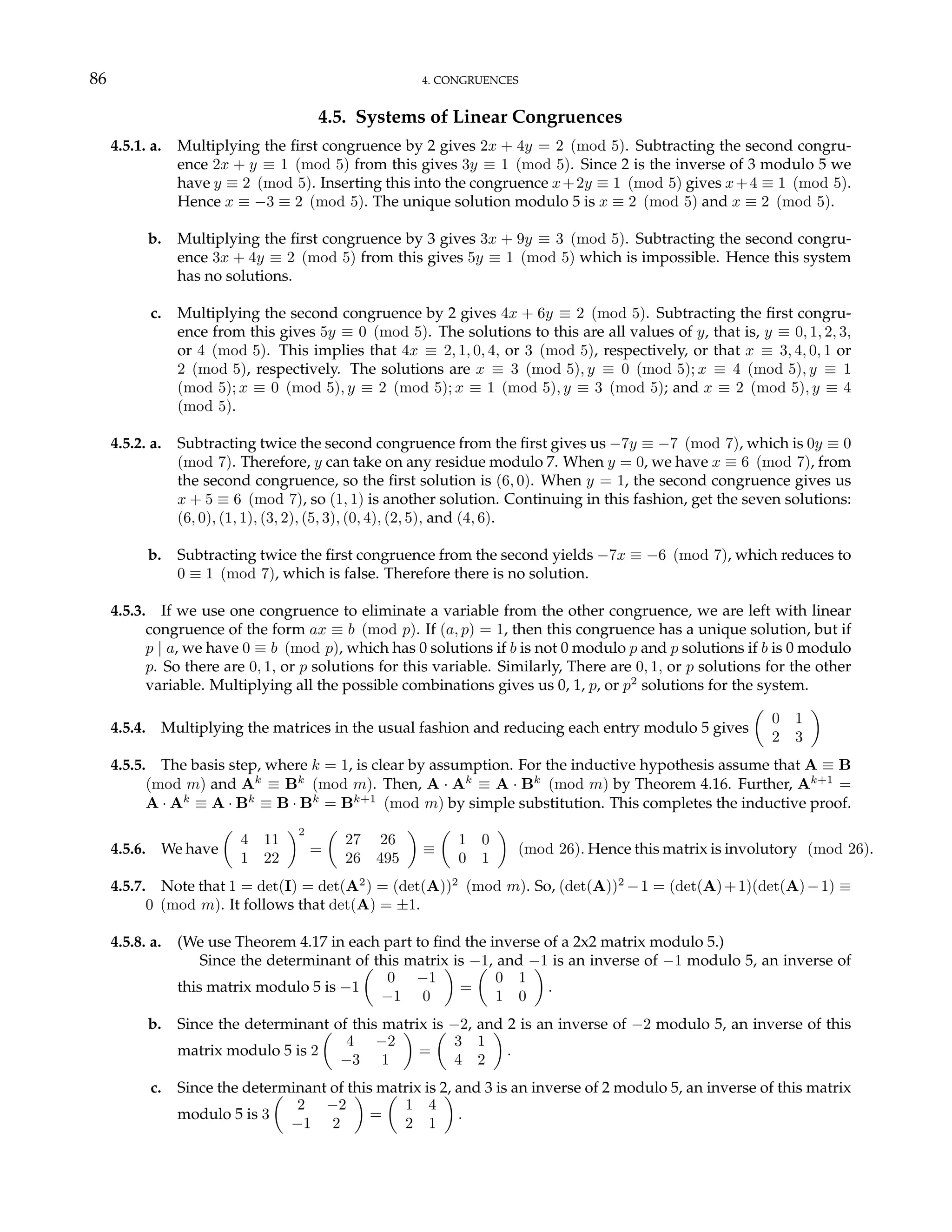 86 4. CONGRUENCES
4.5. Systems of Linear Congruences
4.5.1. a. Multiplying the first congruence by 2 gives 2x + 4y = 2 (mod 5). Subtracting the second congru-
ence 2x + y ≡ 1 (mod 5) from this gives 3y ≡ 1 (mod 5). Since 2 is the inverse of 3 modulo 5 we
have y ≡ 2 (mod 5). Inserting this into the congruence x+2y ≡ 1 (mod 5) gives x+4 ≡ 1 (mod 5).
Hence x ≡ −3 ≡ 2 (mod 5). The unique solution modulo 5 is x ≡ 2 (mod 5) and x ≡ 2 (mod 5).
b. Multiplying the first congruence by 3 gives 3x + 9y ≡ 3 (mod 5). Subtracting the second congru-
ence 3x + 4y ≡ 2 (mod 5) from this gives 5y ≡ 1 (mod 5) which is impossible. Hence this system
has no solutions.
c. Multiplying the second congruence by 2 gives 4x + 6y ≡ 2 (mod 5). Subtracting the first congru-
ence from this gives 5y ≡ 0 (mod 5). The solutions to this are all values of y, that is, y ≡ 0, 1, 2, 3,
or 4 (mod 5). This implies that 4x ≡ 2, 1, 0, 4, or 3 (mod 5), respectively, or that x ≡ 3, 4, 0, 1 or
2 (mod 5), respectively. The solutions are x ≡ 3 (mod 5), y ≡ 0 (mod 5); x ≡ 4 (mod 5), y ≡ 1
(mod 5); x ≡ 0 (mod 5), y ≡ 2 (mod 5); x ≡ 1 (mod 5), y ≡ 3 (mod 5); and x ≡ 2 (mod 5), y ≡ 4
(mod 5).
4.5.2. a. Subtracting twice the second congruence from the first gives us −7y ≡ −7 (mod 7), which is 0y ≡ 0
(mod 7). Therefore, y can take on any residue modulo 7. When y = 0, we have x ≡ 6 (mod 7), from
the second congruence, so the first solution is (6, 0). When y = 1, the second congruence gives us
x + 5 ≡ 6 (mod 7), so (1, 1) is another solution. Continuing in this fashion, get the seven solutions:
(6, 0), (1, 1), (3, 2), (5, 3), (0, 4), (2, 5), and (4, 6).
b. Subtracting twice the first congruence from the second yields −7x ≡ −6 (mod 7), which reduces to
0 ≡ 1 (mod 7), which is false. Therefore there is no solution.
4.5.3. If we use one congruence to eliminate a variable from the other congruence, we are left with linear
congruence of the form ax ≡ b (mod p). If (a, p) = 1, then this congruence has a unique solution, but if
p | a, we have 0 ≡ b (mod p), which has 0 solutions if b is not 0 modulo p and p solutions if b is 0 modulo
p. So there are 0, 1, or p solutions for this variable. Similarly, There are 0, 1, or p solutions for the other
variable. Multiplying all the possible combinations gives us 0, 1, p, or p2
solutions for the system.
4.5.4. Multiplying the matrices in the usual fashion and reducing each entry modulo 5 gives
µ
0 1
2 3
¶
4.5.5. The basis step, where k = 1, is clear by assumption. For the inductive hypothesis assume that A ≡ B
(mod m) and Ak
≡ Bk
(mod m). Then, A · Ak
≡ A · Bk
(mod m) by Theorem 4.16. Further, Ak+1
=
A · Ak
≡ A · Bk
≡ B · Bk
= Bk+1
(mod m) by simple substitution. This completes the inductive proof.
4.5.6. We have
µ
4 11
1 22
¶2
=
µ
27 26
26 495
¶
≡
µ
1 0
0 1
¶
(mod 26). Hence this matrix is involutory (mod 26).
4.5.7. Note that 1 = det(I) = det(A2
) = (det(A))2
(mod m). So, (det(A))2
−1 = (det(A)+1)(det(A)−1) ≡
0 (mod m). It follows that det(A) = ±1.
4.5.8. a. (We use Theorem 4.17 in each part to find the inverse of a 2x2 matrix modulo 5.)
Since the determinant of this matrix is −1, and −1 is an inverse of −1 modulo 5, an inverse of
this matrix modulo 5 is −1
µ
0 −1
−1 0
¶
=
µ
0 1
1 0
¶
.
b. Since the determinant of this matrix is −2, and 2 is an inverse of −2 modulo 5, an inverse of this
matrix modulo 5 is 2
µ
4 −2
−3 1
¶
=
µ
3 1
4 2
¶
.
c. Since the determinant of this matrix is 2, and 3 is an inverse of 2 modulo 5, an inverse of this matrix
modulo 5 is 3
µ
2 −2
−1 2
¶
=
µ
1 4
2 1
¶
.
 