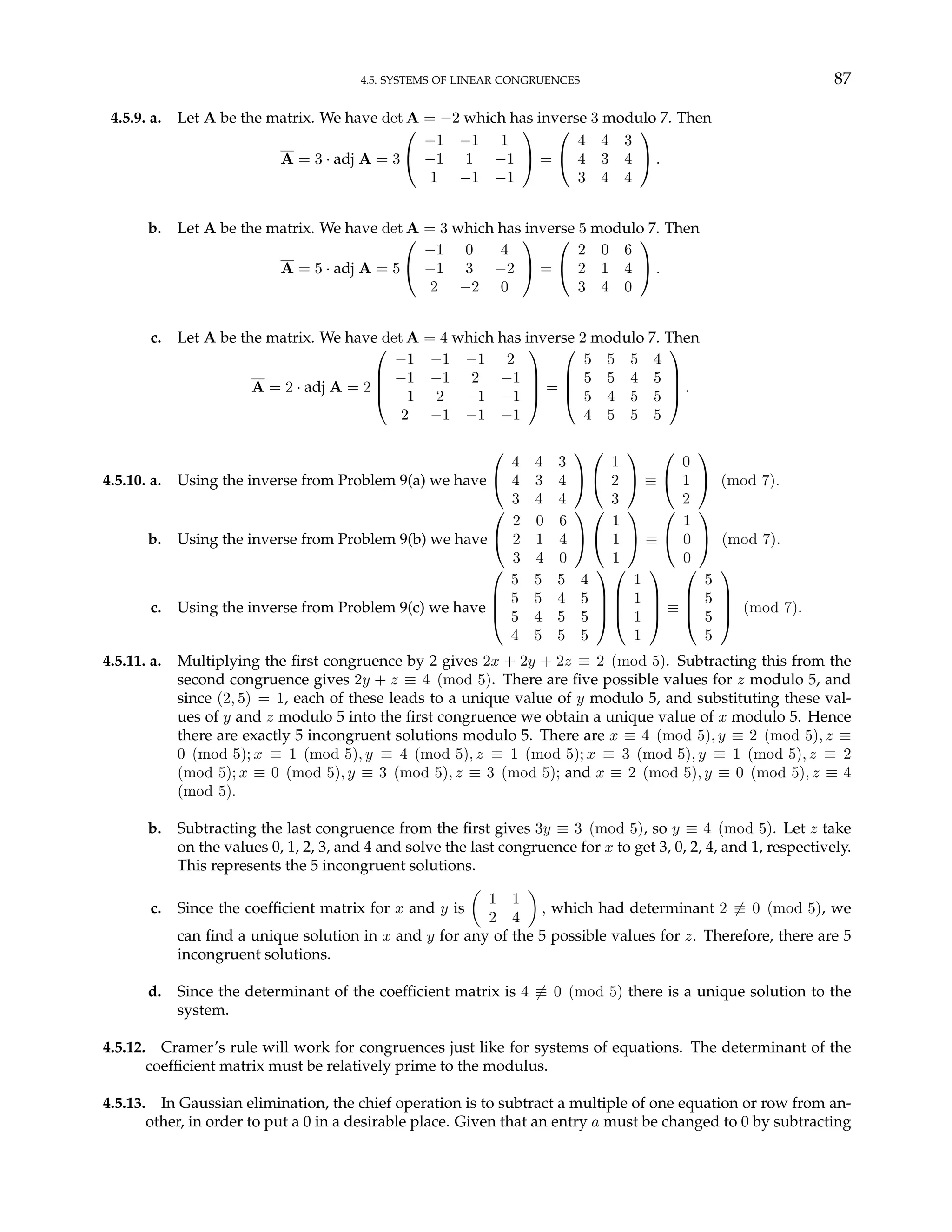 4.5. SYSTEMS OF LINEAR CONGRUENCES 87
4.5.9. a. Let A be the matrix. We have det A = −2 which has inverse 3 modulo 7. Then
A = 3 · adj A = 3


−1 −1 1
−1 1 −1
1 −1 −1

 =


4 4 3
4 3 4
3 4 4

 .
b. Let A be the matrix. We have det A = 3 which has inverse 5 modulo 7. Then
A = 5 · adj A = 5


−1 0 4
−1 3 −2
2 −2 0

 =


2 0 6
2 1 4
3 4 0

 .
c. Let A be the matrix. We have det A = 4 which has inverse 2 modulo 7. Then
A = 2 · adj A = 2




−1 −1 −1 2
−1 −1 2 −1
−1 2 −1 −1
2 −1 −1 −1



 =




5 5 5 4
5 5 4 5
5 4 5 5
4 5 5 5



 .
4.5.10. a. Using the inverse from Problem 9(a) we have


4 4 3
4 3 4
3 4 4




1
2
3

 ≡


0
1
2

 (mod 7).
b. Using the inverse from Problem 9(b) we have


2 0 6
2 1 4
3 4 0




1
1
1

 ≡


1
0
0

 (mod 7).
c. Using the inverse from Problem 9(c) we have




5 5 5 4
5 5 4 5
5 4 5 5
4 5 5 5








1
1
1
1



 ≡




5
5
5
5



 (mod 7).
4.5.11. a. Multiplying the first congruence by 2 gives 2x + 2y + 2z ≡ 2 (mod 5). Subtracting this from the
second congruence gives 2y + z ≡ 4 (mod 5). There are five possible values for z modulo 5, and
since (2, 5) = 1, each of these leads to a unique value of y modulo 5, and substituting these val-
ues of y and z modulo 5 into the first congruence we obtain a unique value of x modulo 5. Hence
there are exactly 5 incongruent solutions modulo 5. There are x ≡ 4 (mod 5), y ≡ 2 (mod 5), z ≡
0 (mod 5); x ≡ 1 (mod 5), y ≡ 4 (mod 5), z ≡ 1 (mod 5); x ≡ 3 (mod 5), y ≡ 1 (mod 5), z ≡ 2
(mod 5); x ≡ 0 (mod 5), y ≡ 3 (mod 5), z ≡ 3 (mod 5); and x ≡ 2 (mod 5), y ≡ 0 (mod 5), z ≡ 4
(mod 5).
b. Subtracting the last congruence from the first gives 3y ≡ 3 (mod 5), so y ≡ 4 (mod 5). Let z take
on the values 0, 1, 2, 3, and 4 and solve the last congruence for x to get 3, 0, 2, 4, and 1, respectively.
This represents the 5 incongruent solutions.
c. Since the coefficient matrix for x and y is
µ
1 1
2 4
¶
, which had determinant 2 6≡ 0 (mod 5), we
can find a unique solution in x and y for any of the 5 possible values for z. Therefore, there are 5
incongruent solutions.
d. Since the determinant of the coefficient matrix is 4 6≡ 0 (mod 5) there is a unique solution to the
system.
4.5.12. Cramer’s rule will work for congruences just like for systems of equations. The determinant of the
coefficient matrix must be relatively prime to the modulus.
4.5.13. In Gaussian elimination, the chief operation is to subtract a multiple of one equation or row from an-
other, in order to put a 0 in a desirable place. Given that an entry a must be changed to 0 by subtracting
 