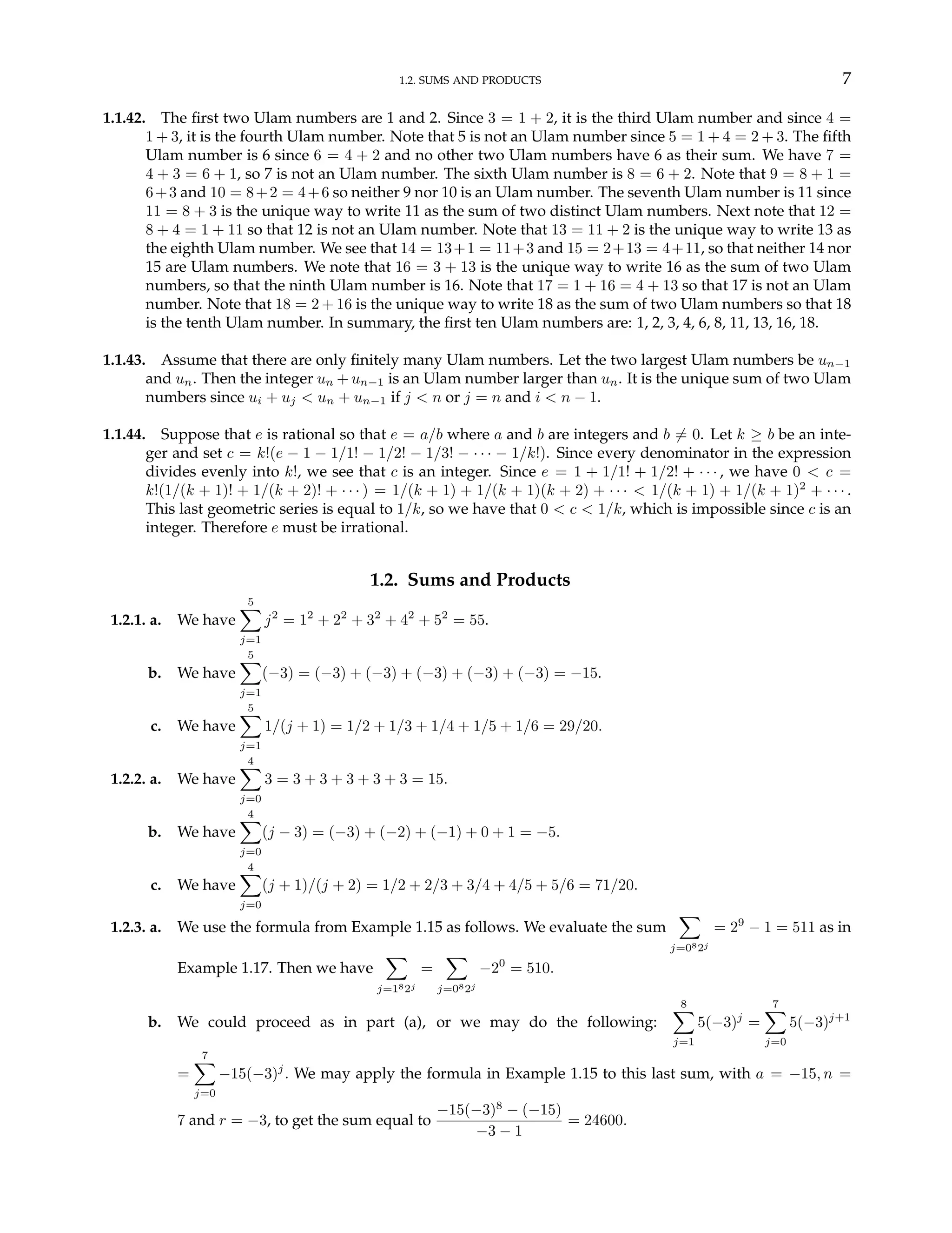 1.2. SUMS AND PRODUCTS 7
1.1.42. The first two Ulam numbers are 1 and 2. Since 3 = 1 + 2, it is the third Ulam number and since 4 =
1 + 3, it is the fourth Ulam number. Note that 5 is not an Ulam number since 5 = 1 + 4 = 2 + 3. The fifth
Ulam number is 6 since 6 = 4 + 2 and no other two Ulam numbers have 6 as their sum. We have 7 =
4 + 3 = 6 + 1, so 7 is not an Ulam number. The sixth Ulam number is 8 = 6 + 2. Note that 9 = 8 + 1 =
6+3 and 10 = 8+2 = 4+6 so neither 9 nor 10 is an Ulam number. The seventh Ulam number is 11 since
11 = 8 + 3 is the unique way to write 11 as the sum of two distinct Ulam numbers. Next note that 12 =
8 + 4 = 1 + 11 so that 12 is not an Ulam number. Note that 13 = 11 + 2 is the unique way to write 13 as
the eighth Ulam number. We see that 14 = 13+1 = 11+3 and 15 = 2+13 = 4+11, so that neither 14 nor
15 are Ulam numbers. We note that 16 = 3 + 13 is the unique way to write 16 as the sum of two Ulam
numbers, so that the ninth Ulam number is 16. Note that 17 = 1 + 16 = 4 + 13 so that 17 is not an Ulam
number. Note that 18 = 2 + 16 is the unique way to write 18 as the sum of two Ulam numbers so that 18
is the tenth Ulam number. In summary, the first ten Ulam numbers are: 1, 2, 3, 4, 6, 8, 11, 13, 16, 18.
1.1.43. Assume that there are only finitely many Ulam numbers. Let the two largest Ulam numbers be un−1
and un. Then the integer un + un−1 is an Ulam number larger than un. It is the unique sum of two Ulam
numbers since ui + uj < un + un−1 if j < n or j = n and i < n − 1.
1.1.44. Suppose that e is rational so that e = a/b where a and b are integers and b 6= 0. Let k ≥ b be an inte-
ger and set c = k!(e − 1 − 1/1! − 1/2! − 1/3! − · · · − 1/k!). Since every denominator in the expression
divides evenly into k!, we see that c is an integer. Since e = 1 + 1/1! + 1/2! + · · · , we have 0 < c =
k!(1/(k + 1)! + 1/(k + 2)! + · · · ) = 1/(k + 1) + 1/(k + 1)(k + 2) + · · · < 1/(k + 1) + 1/(k + 1)2
+ · · · .
This last geometric series is equal to 1/k, so we have that 0 < c < 1/k, which is impossible since c is an
integer. Therefore e must be irrational.
1.2. Sums and Products
1.2.1. a. We have
5
X
j=1
j2
= 12
+ 22
+ 32
+ 42
+ 52
= 55.
b. We have
5
X
j=1
(−3) = (−3) + (−3) + (−3) + (−3) + (−3) = −15.
c. We have
5
X
j=1
1/(j + 1) = 1/2 + 1/3 + 1/4 + 1/5 + 1/6 = 29/20.
1.2.2. a. We have
4
X
j=0
3 = 3 + 3 + 3 + 3 + 3 = 15.
b. We have
4
X
j=0
(j − 3) = (−3) + (−2) + (−1) + 0 + 1 = −5.
c. We have
4
X
j=0
(j + 1)/(j + 2) = 1/2 + 2/3 + 3/4 + 4/5 + 5/6 = 71/20.
1.2.3. a. We use the formula from Example 1.15 as follows. We evaluate the sum
X
j=082j
= 29
− 1 = 511 as in
Example 1.17. Then we have
X
j=182j
=
X
j=082j
−20
= 510.
b. We could proceed as in part (a), or we may do the following:
8
X
j=1
5(−3)j
=
7
X
j=0
5(−3)j+1
=
7
X
j=0
−15(−3)j
. We may apply the formula in Example 1.15 to this last sum, with a = −15, n =
7 and r = −3, to get the sum equal to
−15(−3)8
− (−15)
−3 − 1
= 24600.
 