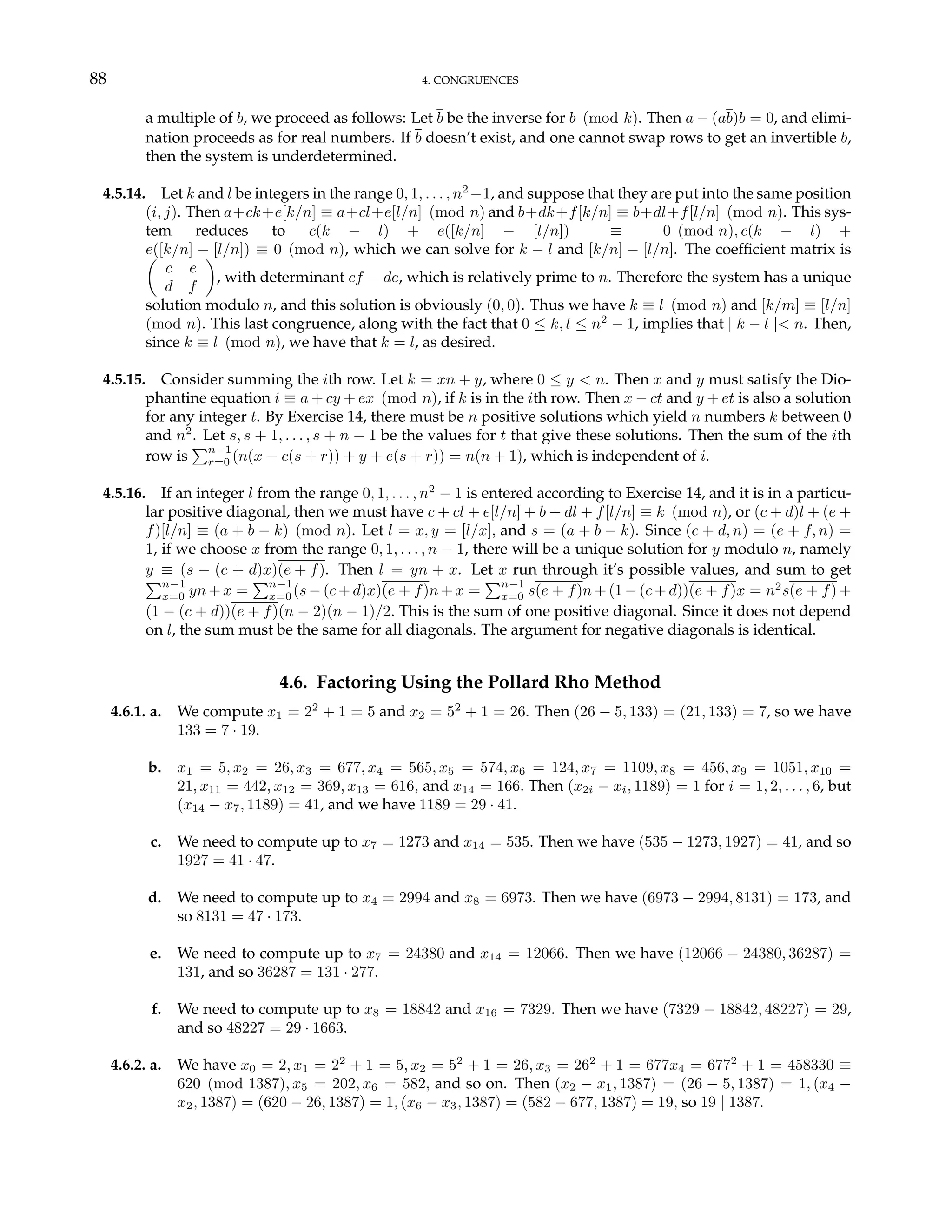 88 4. CONGRUENCES
a multiple of b, we proceed as follows: Let b be the inverse for b (mod k). Then a − (ab)b = 0, and elimi-
nation proceeds as for real numbers. If b doesn’t exist, and one cannot swap rows to get an invertible b,
then the system is underdetermined.
4.5.14. Let k and l be integers in the range 0, 1, . . . , n2
−1, and suppose that they are put into the same position
(i, j). Then a+ck+e[k/n] ≡ a+cl+e[l/n] (mod n) and b+dk+f[k/n] ≡ b+dl+f[l/n] (mod n). This sys-
tem reduces to c(k − l) + e([k/n] − [l/n]) ≡ 0 (mod n), c(k − l) +
e([k/n] − [l/n]) ≡ 0 (mod n), which we can solve for k − l and [k/n] − [l/n]. The coefficient matrix is
µ
c e
d f
¶
, with determinant cf − de, which is relatively prime to n. Therefore the system has a unique
solution modulo n, and this solution is obviously (0, 0). Thus we have k ≡ l (mod n) and [k/m] ≡ [l/n]
(mod n). This last congruence, along with the fact that 0 ≤ k, l ≤ n2
− 1, implies that | k − l |< n. Then,
since k ≡ l (mod n), we have that k = l, as desired.
4.5.15. Consider summing the ith row. Let k = xn + y, where 0 ≤ y < n. Then x and y must satisfy the Dio-
phantine equation i ≡ a + cy + ex (mod n), if k is in the ith row. Then x − ct and y + et is also a solution
for any integer t. By Exercise 14, there must be n positive solutions which yield n numbers k between 0
and n2
. Let s, s + 1, . . . , s + n − 1 be the values for t that give these solutions. Then the sum of the ith
row is
Pn−1
r=0 (n(x − c(s + r)) + y + e(s + r)) = n(n + 1), which is independent of i.
4.5.16. If an integer l from the range 0, 1, . . . , n2
− 1 is entered according to Exercise 14, and it is in a particu-
lar positive diagonal, then we must have c + cl + e[l/n] + b + dl + f[l/n] ≡ k (mod n), or (c + d)l + (e +
f)[l/n] ≡ (a + b − k) (mod n). Let l = x, y = [l/x], and s = (a + b − k). Since (c + d, n) = (e + f, n) =
1, if we choose x from the range 0, 1, . . . , n − 1, there will be a unique solution for y modulo n, namely
y ≡ (s − (c + d)x)(e + f). Then l = yn + x. Let x run through it’s possible values, and sum to get
Pn−1
x=0 yn + x =
Pn−1
x=0(s − (c + d)x)(e + f)n + x =
Pn−1
x=0 s(e + f)n +(1 − (c + d))(e + f)x = n2
s(e + f) +
(1 − (c + d))(e + f)(n − 2)(n − 1)/2. This is the sum of one positive diagonal. Since it does not depend
on l, the sum must be the same for all diagonals. The argument for negative diagonals is identical.
4.6. Factoring Using the Pollard Rho Method
4.6.1. a. We compute x1 = 22
+ 1 = 5 and x2 = 52
+ 1 = 26. Then (26 − 5, 133) = (21, 133) = 7, so we have
133 = 7 · 19.
b. x1 = 5, x2 = 26, x3 = 677, x4 = 565, x5 = 574, x6 = 124, x7 = 1109, x8 = 456, x9 = 1051, x10 =
21, x11 = 442, x12 = 369, x13 = 616, and x14 = 166. Then (x2i − xi, 1189) = 1 for i = 1, 2, . . . , 6, but
(x14 − x7, 1189) = 41, and we have 1189 = 29 · 41.
c. We need to compute up to x7 = 1273 and x14 = 535. Then we have (535 − 1273, 1927) = 41, and so
1927 = 41 · 47.
d. We need to compute up to x4 = 2994 and x8 = 6973. Then we have (6973 − 2994, 8131) = 173, and
so 8131 = 47 · 173.
e. We need to compute up to x7 = 24380 and x14 = 12066. Then we have (12066 − 24380, 36287) =
131, and so 36287 = 131 · 277.
f. We need to compute up to x8 = 18842 and x16 = 7329. Then we have (7329 − 18842, 48227) = 29,
and so 48227 = 29 · 1663.
4.6.2. a. We have x0 = 2, x1 = 22
+ 1 = 5, x2 = 52
+ 1 = 26, x3 = 262
+ 1 = 677x4 = 6772
+ 1 = 458330 ≡
620 (mod 1387), x5 = 202, x6 = 582, and so on. Then (x2 − x1, 1387) = (26 − 5, 1387) = 1, (x4 −
x2, 1387) = (620 − 26, 1387) = 1, (x6 − x3, 1387) = (582 − 677, 1387) = 19, so 19 | 1387.
 