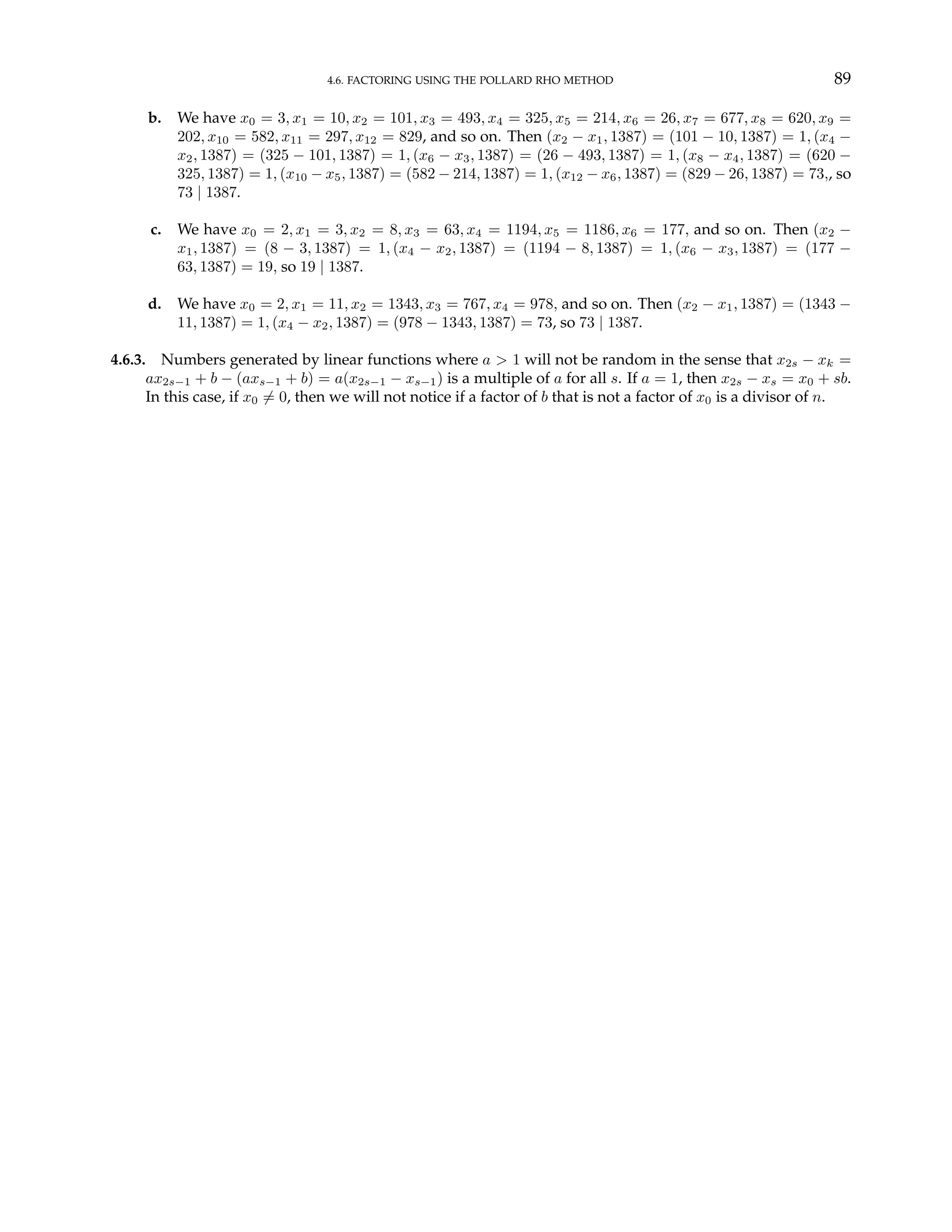 4.6. FACTORING USING THE POLLARD RHO METHOD 89
b. We have x0 = 3, x1 = 10, x2 = 101, x3 = 493, x4 = 325, x5 = 214, x6 = 26, x7 = 677, x8 = 620, x9 =
202, x10 = 582, x11 = 297, x12 = 829, and so on. Then (x2 − x1, 1387) = (101 − 10, 1387) = 1, (x4 −
x2, 1387) = (325 − 101, 1387) = 1, (x6 − x3, 1387) = (26 − 493, 1387) = 1, (x8 − x4, 1387) = (620 −
325, 1387) = 1, (x10 − x5, 1387) = (582 − 214, 1387) = 1, (x12 − x6, 1387) = (829 − 26, 1387) = 73,, so
73 | 1387.
c. We have x0 = 2, x1 = 3, x2 = 8, x3 = 63, x4 = 1194, x5 = 1186, x6 = 177, and so on. Then (x2 −
x1, 1387) = (8 − 3, 1387) = 1, (x4 − x2, 1387) = (1194 − 8, 1387) = 1, (x6 − x3, 1387) = (177 −
63, 1387) = 19, so 19 | 1387.
d. We have x0 = 2, x1 = 11, x2 = 1343, x3 = 767, x4 = 978, and so on. Then (x2 − x1, 1387) = (1343 −
11, 1387) = 1, (x4 − x2, 1387) = (978 − 1343, 1387) = 73, so 73 | 1387.
4.6.3. Numbers generated by linear functions where a > 1 will not be random in the sense that x2s − xk =
ax2s−1 + b − (axs−1 + b) = a(x2s−1 − xs−1) is a multiple of a for all s. If a = 1, then x2s − xs = x0 + sb.
In this case, if x0 6= 0, then we will not notice if a factor of b that is not a factor of x0 is a divisor of n.
 