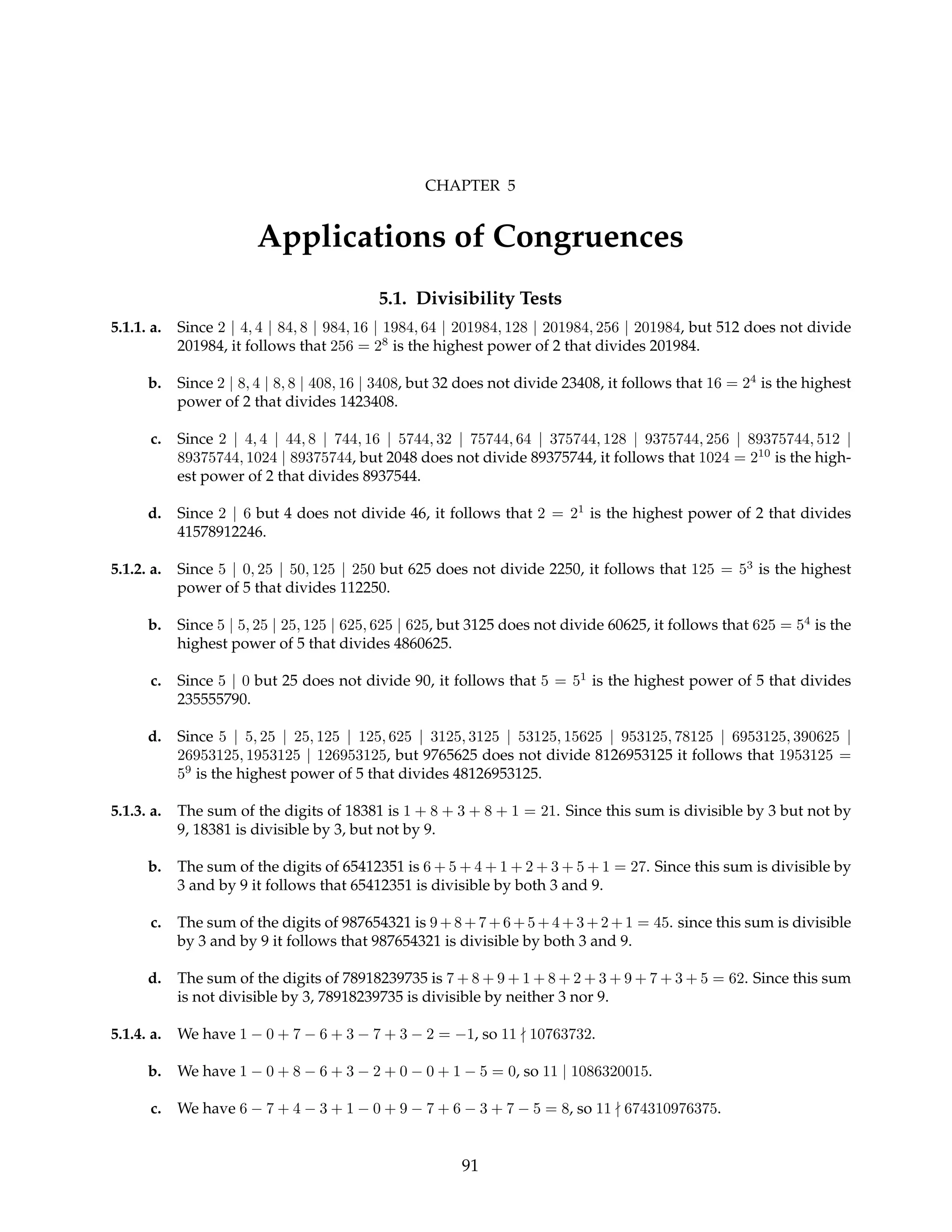CHAPTER 5
Applications of Congruences
5.1. Divisibility Tests
5.1.1. a. Since 2 | 4, 4 | 84, 8 | 984, 16 | 1984, 64 | 201984, 128 | 201984, 256 | 201984, but 512 does not divide
201984, it follows that 256 = 28
is the highest power of 2 that divides 201984.
b. Since 2 | 8, 4 | 8, 8 | 408, 16 | 3408, but 32 does not divide 23408, it follows that 16 = 24
is the highest
power of 2 that divides 1423408.
c. Since 2 | 4, 4 | 44, 8 | 744, 16 | 5744, 32 | 75744, 64 | 375744, 128 | 9375744, 256 | 89375744, 512 |
89375744, 1024 | 89375744, but 2048 does not divide 89375744, it follows that 1024 = 210
is the high-
est power of 2 that divides 8937544.
d. Since 2 | 6 but 4 does not divide 46, it follows that 2 = 21
is the highest power of 2 that divides
41578912246.
5.1.2. a. Since 5 | 0, 25 | 50, 125 | 250 but 625 does not divide 2250, it follows that 125 = 53
is the highest
power of 5 that divides 112250.
b. Since 5 | 5, 25 | 25, 125 | 625, 625 | 625, but 3125 does not divide 60625, it follows that 625 = 54
is the
highest power of 5 that divides 4860625.
c. Since 5 | 0 but 25 does not divide 90, it follows that 5 = 51
is the highest power of 5 that divides
235555790.
d. Since 5 | 5, 25 | 25, 125 | 125, 625 | 3125, 3125 | 53125, 15625 | 953125, 78125 | 6953125, 390625 |
26953125, 1953125 | 126953125, but 9765625 does not divide 8126953125 it follows that 1953125 =
59
is the highest power of 5 that divides 48126953125.
5.1.3. a. The sum of the digits of 18381 is 1 + 8 + 3 + 8 + 1 = 21. Since this sum is divisible by 3 but not by
9, 18381 is divisible by 3, but not by 9.
b. The sum of the digits of 65412351 is 6 + 5 + 4 + 1 + 2 + 3 + 5 + 1 = 27. Since this sum is divisible by
3 and by 9 it follows that 65412351 is divisible by both 3 and 9.
c. The sum of the digits of 987654321 is 9+8+7+6 +5+ 4+3 +2+ 1 = 45. since this sum is divisible
by 3 and by 9 it follows that 987654321 is divisible by both 3 and 9.
d. The sum of the digits of 78918239735 is 7 + 8 + 9 + 1 + 8 + 2 + 3 + 9 + 7 + 3 + 5 = 62. Since this sum
is not divisible by 3, 78918239735 is divisible by neither 3 nor 9.
5.1.4. a. We have 1 − 0 + 7 − 6 + 3 − 7 + 3 − 2 = −1, so 11 - 10763732.
b. We have 1 − 0 + 8 − 6 + 3 − 2 + 0 − 0 + 1 − 5 = 0, so 11 | 1086320015.
c. We have 6 − 7 + 4 − 3 + 1 − 0 + 9 − 7 + 6 − 3 + 7 − 5 = 8, so 11 - 674310976375.
91
 