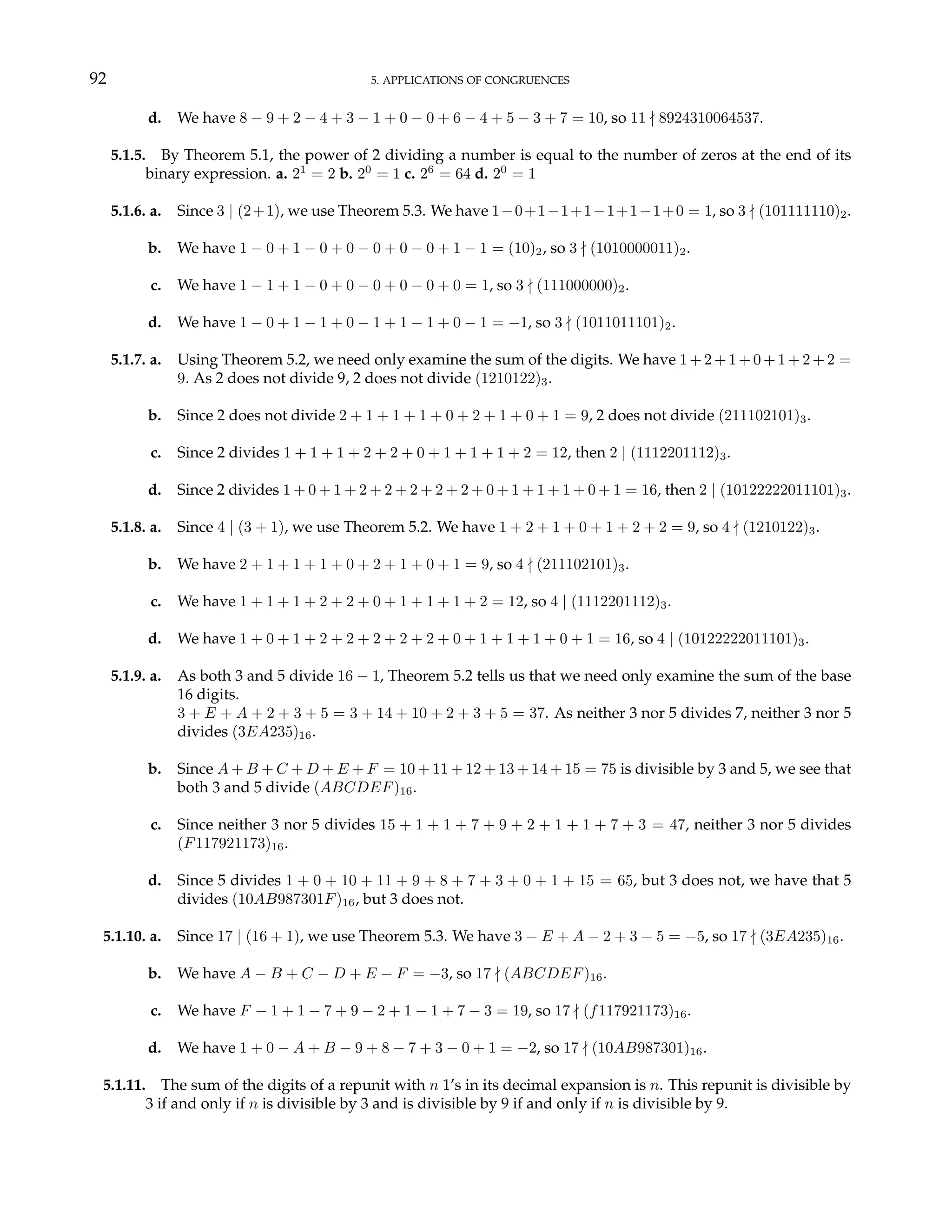 92 5. APPLICATIONS OF CONGRUENCES
d. We have 8 − 9 + 2 − 4 + 3 − 1 + 0 − 0 + 6 − 4 + 5 − 3 + 7 = 10, so 11 - 8924310064537.
5.1.5. By Theorem 5.1, the power of 2 dividing a number is equal to the number of zeros at the end of its
binary expression. a. 21
= 2 b. 20
= 1 c. 26
= 64 d. 20
= 1
5.1.6. a. Since 3 | (2+1), we use Theorem 5.3. We have 1−0+1−1+1−1+1−1+0 = 1, so 3 - (101111110)2.
b. We have 1 − 0 + 1 − 0 + 0 − 0 + 0 − 0 + 1 − 1 = (10)2, so 3 - (1010000011)2.
c. We have 1 − 1 + 1 − 0 + 0 − 0 + 0 − 0 + 0 = 1, so 3 - (111000000)2.
d. We have 1 − 0 + 1 − 1 + 0 − 1 + 1 − 1 + 0 − 1 = −1, so 3 - (1011011101)2.
5.1.7. a. Using Theorem 5.2, we need only examine the sum of the digits. We have 1 + 2 + 1 + 0 + 1 + 2 + 2 =
9. As 2 does not divide 9, 2 does not divide (1210122)3.
b. Since 2 does not divide 2 + 1 + 1 + 1 + 0 + 2 + 1 + 0 + 1 = 9, 2 does not divide (211102101)3.
c. Since 2 divides 1 + 1 + 1 + 2 + 2 + 0 + 1 + 1 + 1 + 2 = 12, then 2 | (1112201112)3.
d. Since 2 divides 1 + 0 + 1 + 2 + 2 + 2 + 2 + 2 + 0 + 1 + 1 + 1 + 0 + 1 = 16, then 2 | (10122222011101)3.
5.1.8. a. Since 4 | (3 + 1), we use Theorem 5.2. We have 1 + 2 + 1 + 0 + 1 + 2 + 2 = 9, so 4 - (1210122)3.
b. We have 2 + 1 + 1 + 1 + 0 + 2 + 1 + 0 + 1 = 9, so 4 - (211102101)3.
c. We have 1 + 1 + 1 + 2 + 2 + 0 + 1 + 1 + 1 + 2 = 12, so 4 | (1112201112)3.
d. We have 1 + 0 + 1 + 2 + 2 + 2 + 2 + 2 + 0 + 1 + 1 + 1 + 0 + 1 = 16, so 4 | (10122222011101)3.
5.1.9. a. As both 3 and 5 divide 16 − 1, Theorem 5.2 tells us that we need only examine the sum of the base
16 digits.
3 + E + A + 2 + 3 + 5 = 3 + 14 + 10 + 2 + 3 + 5 = 37. As neither 3 nor 5 divides 7, neither 3 nor 5
divides (3EA235)16.
b. Since A + B + C + D + E + F = 10 + 11 + 12 + 13 + 14 + 15 = 75 is divisible by 3 and 5, we see that
both 3 and 5 divide (ABCDEF)16.
c. Since neither 3 nor 5 divides 15 + 1 + 1 + 7 + 9 + 2 + 1 + 1 + 7 + 3 = 47, neither 3 nor 5 divides
(F117921173)16.
d. Since 5 divides 1 + 0 + 10 + 11 + 9 + 8 + 7 + 3 + 0 + 1 + 15 = 65, but 3 does not, we have that 5
divides (10AB987301F)16, but 3 does not.
5.1.10. a. Since 17 | (16 + 1), we use Theorem 5.3. We have 3 − E + A − 2 + 3 − 5 = −5, so 17 - (3EA235)16.
b. We have A − B + C − D + E − F = −3, so 17 - (ABCDEF)16.
c. We have F − 1 + 1 − 7 + 9 − 2 + 1 − 1 + 7 − 3 = 19, so 17 - (f117921173)16.
d. We have 1 + 0 − A + B − 9 + 8 − 7 + 3 − 0 + 1 = −2, so 17 - (10AB987301)16.
5.1.11. The sum of the digits of a repunit with n 1’s in its decimal expansion is n. This repunit is divisible by
3 if and only if n is divisible by 3 and is divisible by 9 if and only if n is divisible by 9.
 