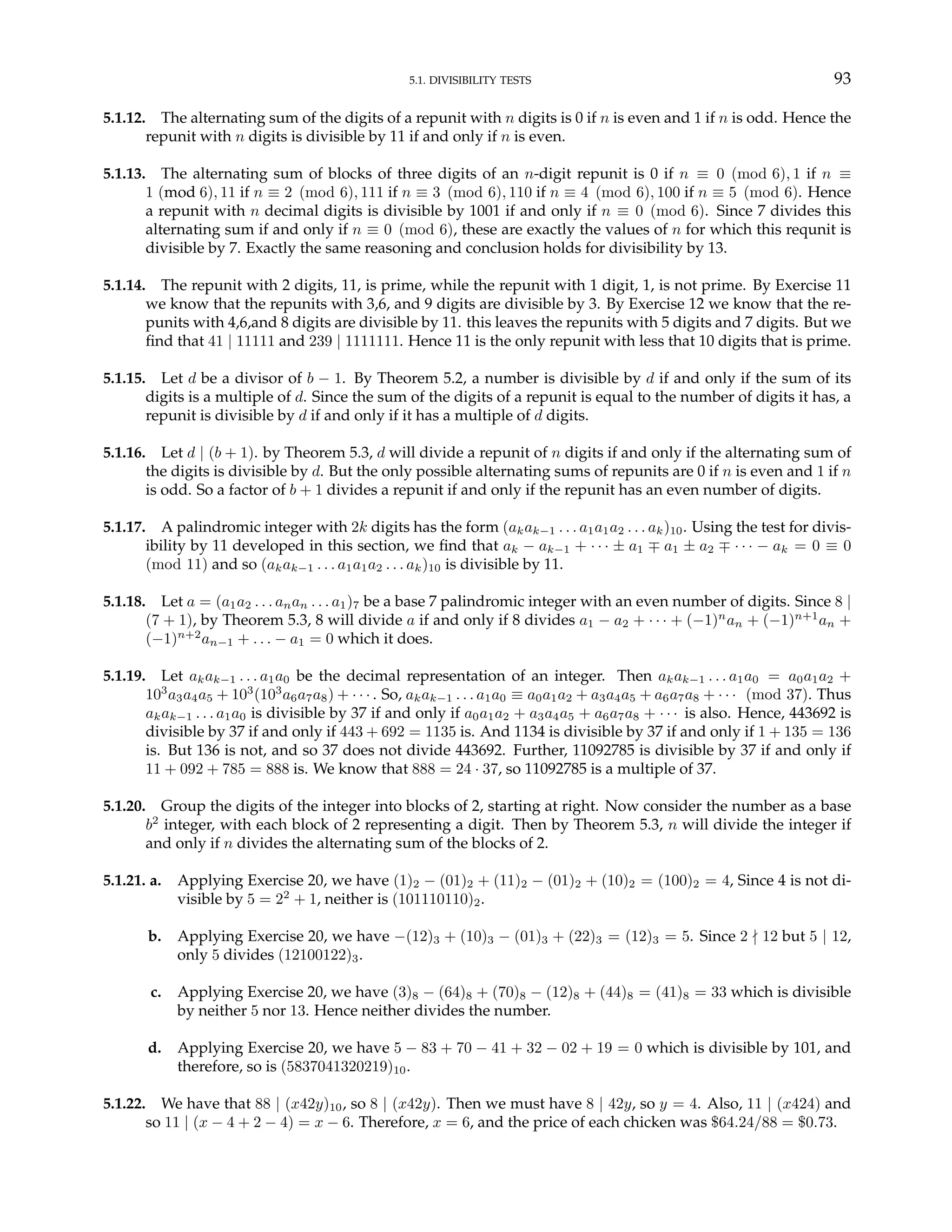 5.1. DIVISIBILITY TESTS 93
5.1.12. The alternating sum of the digits of a repunit with n digits is 0 if n is even and 1 if n is odd. Hence the
repunit with n digits is divisible by 11 if and only if n is even.
5.1.13. The alternating sum of blocks of three digits of an n-digit repunit is 0 if n ≡ 0 (mod 6), 1 if n ≡
1 (mod 6), 11 if n ≡ 2 (mod 6), 111 if n ≡ 3 (mod 6), 110 if n ≡ 4 (mod 6), 100 if n ≡ 5 (mod 6). Hence
a repunit with n decimal digits is divisible by 1001 if and only if n ≡ 0 (mod 6). Since 7 divides this
alternating sum if and only if n ≡ 0 (mod 6), these are exactly the values of n for which this requnit is
divisible by 7. Exactly the same reasoning and conclusion holds for divisibility by 13.
5.1.14. The repunit with 2 digits, 11, is prime, while the repunit with 1 digit, 1, is not prime. By Exercise 11
we know that the repunits with 3,6, and 9 digits are divisible by 3. By Exercise 12 we know that the re-
punits with 4,6,and 8 digits are divisible by 11. this leaves the repunits with 5 digits and 7 digits. But we
find that 41 | 11111 and 239 | 1111111. Hence 11 is the only repunit with less that 10 digits that is prime.
5.1.15. Let d be a divisor of b − 1. By Theorem 5.2, a number is divisible by d if and only if the sum of its
digits is a multiple of d. Since the sum of the digits of a repunit is equal to the number of digits it has, a
repunit is divisible by d if and only if it has a multiple of d digits.
5.1.16. Let d | (b + 1). by Theorem 5.3, d will divide a repunit of n digits if and only if the alternating sum of
the digits is divisible by d. But the only possible alternating sums of repunits are 0 if n is even and 1 if n
is odd. So a factor of b + 1 divides a repunit if and only if the repunit has an even number of digits.
5.1.17. A palindromic integer with 2k digits has the form (akak−1 . . . a1a1a2 . . . ak)10. Using the test for divis-
ibility by 11 developed in this section, we find that ak − ak−1 + · · · ± a1 ∓ a1 ± a2 ∓ · · · − ak = 0 ≡ 0
(mod 11) and so (akak−1 . . . a1a1a2 . . . ak)10 is divisible by 11.
5.1.18. Let a = (a1a2 . . . anan . . . a1)7 be a base 7 palindromic integer with an even number of digits. Since 8 |
(7 + 1), by Theorem 5.3, 8 will divide a if and only if 8 divides a1 − a2 + · · · + (−1)n
an + (−1)n+1
an +
(−1)n+2
an−1 + . . . − a1 = 0 which it does.
5.1.19. Let akak−1 . . . a1a0 be the decimal representation of an integer. Then akak−1 . . . a1a0 = a0a1a2 +
103
a3a4a5 + 103
(103
a6a7a8) + · · · . So, akak−1 . . . a1a0 ≡ a0a1a2 + a3a4a5 + a6a7a8 + · · · (mod 37). Thus
akak−1 . . . a1a0 is divisible by 37 if and only if a0a1a2 + a3a4a5 + a6a7a8 + · · · is also. Hence, 443692 is
divisible by 37 if and only if 443 + 692 = 1135 is. And 1134 is divisible by 37 if and only if 1 + 135 = 136
is. But 136 is not, and so 37 does not divide 443692. Further, 11092785 is divisible by 37 if and only if
11 + 092 + 785 = 888 is. We know that 888 = 24 · 37, so 11092785 is a multiple of 37.
5.1.20. Group the digits of the integer into blocks of 2, starting at right. Now consider the number as a base
b2
integer, with each block of 2 representing a digit. Then by Theorem 5.3, n will divide the integer if
and only if n divides the alternating sum of the blocks of 2.
5.1.21. a. Applying Exercise 20, we have (1)2 − (01)2 + (11)2 − (01)2 + (10)2 = (100)2 = 4, Since 4 is not di-
visible by 5 = 22
+ 1, neither is (101110110)2.
b. Applying Exercise 20, we have −(12)3 + (10)3 − (01)3 + (22)3 = (12)3 = 5. Since 2 - 12 but 5 | 12,
only 5 divides (12100122)3.
c. Applying Exercise 20, we have (3)8 − (64)8 + (70)8 − (12)8 + (44)8 = (41)8 = 33 which is divisible
by neither 5 nor 13. Hence neither divides the number.
d. Applying Exercise 20, we have 5 − 83 + 70 − 41 + 32 − 02 + 19 = 0 which is divisible by 101, and
therefore, so is (5837041320219)10.
5.1.22. We have that 88 | (x42y)10, so 8 | (x42y). Then we must have 8 | 42y, so y = 4. Also, 11 | (x424) and
so 11 | (x − 4 + 2 − 4) = x − 6. Therefore, x = 6, and the price of each chicken was $64.24/88 = $0.73.
 