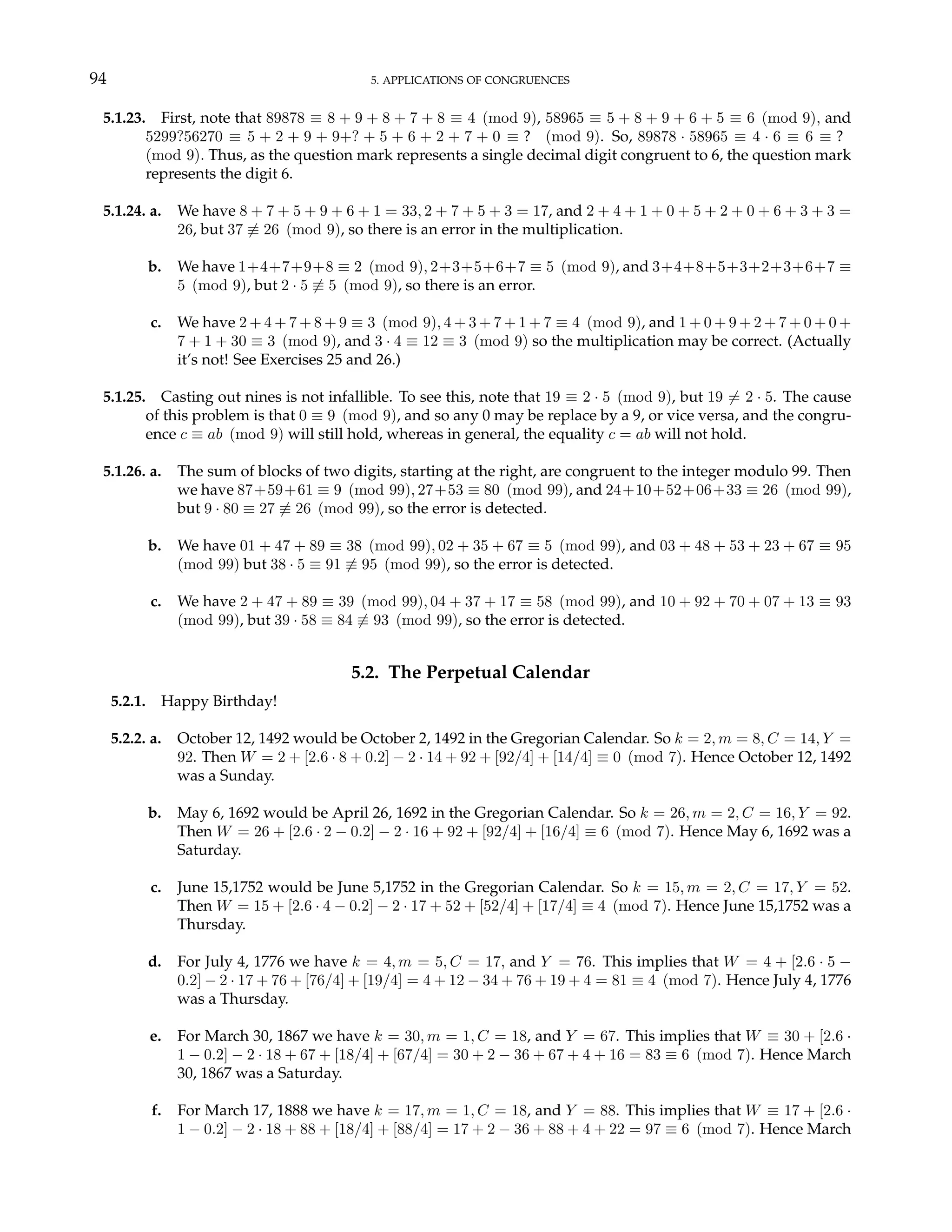 94 5. APPLICATIONS OF CONGRUENCES
5.1.23. First, note that 89878 ≡ 8 + 9 + 8 + 7 + 8 ≡ 4 (mod 9), 58965 ≡ 5 + 8 + 9 + 6 + 5 ≡ 6 (mod 9), and
5299?56270 ≡ 5 + 2 + 9 + 9+? + 5 + 6 + 2 + 7 + 0 ≡ ? (mod 9). So, 89878 · 58965 ≡ 4 · 6 ≡ 6 ≡ ?
(mod 9). Thus, as the question mark represents a single decimal digit congruent to 6, the question mark
represents the digit 6.
5.1.24. a. We have 8 + 7 + 5 + 9 + 6 + 1 = 33, 2 + 7 + 5 + 3 = 17, and 2 + 4 + 1 + 0 + 5 + 2 + 0 + 6 + 3 + 3 =
26, but 37 6≡ 26 (mod 9), so there is an error in the multiplication.
b. We have 1+4+7+9+8 ≡ 2 (mod 9), 2+3+5+6+7 ≡ 5 (mod 9), and 3+4+8+5+3+2+3+6+7 ≡
5 (mod 9), but 2 · 5 6≡ 5 (mod 9), so there is an error.
c. We have 2 + 4 + 7 + 8 + 9 ≡ 3 (mod 9), 4 + 3 + 7 + 1 + 7 ≡ 4 (mod 9), and 1 + 0 + 9 + 2 + 7 + 0 + 0 +
7 + 1 + 30 ≡ 3 (mod 9), and 3 · 4 ≡ 12 ≡ 3 (mod 9) so the multiplication may be correct. (Actually
it’s not! See Exercises 25 and 26.)
5.1.25. Casting out nines is not infallible. To see this, note that 19 ≡ 2 · 5 (mod 9), but 19 6= 2 · 5. The cause
of this problem is that 0 ≡ 9 (mod 9), and so any 0 may be replace by a 9, or vice versa, and the congru-
ence c ≡ ab (mod 9) will still hold, whereas in general, the equality c = ab will not hold.
5.1.26. a. The sum of blocks of two digits, starting at the right, are congruent to the integer modulo 99. Then
we have 87+59+61 ≡ 9 (mod 99), 27+53 ≡ 80 (mod 99), and 24+10+52+06+33 ≡ 26 (mod 99),
but 9 · 80 ≡ 27 6≡ 26 (mod 99), so the error is detected.
b. We have 01 + 47 + 89 ≡ 38 (mod 99), 02 + 35 + 67 ≡ 5 (mod 99), and 03 + 48 + 53 + 23 + 67 ≡ 95
(mod 99) but 38 · 5 ≡ 91 6≡ 95 (mod 99), so the error is detected.
c. We have 2 + 47 + 89 ≡ 39 (mod 99), 04 + 37 + 17 ≡ 58 (mod 99), and 10 + 92 + 70 + 07 + 13 ≡ 93
(mod 99), but 39 · 58 ≡ 84 6≡ 93 (mod 99), so the error is detected.
5.2. The Perpetual Calendar
5.2.1. Happy Birthday!
5.2.2. a. October 12, 1492 would be October 2, 1492 in the Gregorian Calendar. So k = 2, m = 8, C = 14, Y =
92. Then W = 2 + [2.6 · 8 + 0.2] − 2 · 14 + 92 + [92/4] + [14/4] ≡ 0 (mod 7). Hence October 12, 1492
was a Sunday.
b. May 6, 1692 would be April 26, 1692 in the Gregorian Calendar. So k = 26, m = 2, C = 16, Y = 92.
Then W = 26 + [2.6 · 2 − 0.2] − 2 · 16 + 92 + [92/4] + [16/4] ≡ 6 (mod 7). Hence May 6, 1692 was a
Saturday.
c. June 15,1752 would be June 5,1752 in the Gregorian Calendar. So k = 15, m = 2, C = 17, Y = 52.
Then W = 15 + [2.6 · 4 − 0.2] − 2 · 17 + 52 + [52/4] + [17/4] ≡ 4 (mod 7). Hence June 15,1752 was a
Thursday.
d. For July 4, 1776 we have k = 4, m = 5, C = 17, and Y = 76. This implies that W = 4 + [2.6 · 5 −
0.2] − 2 · 17 + 76 + [76/4] + [19/4] = 4 + 12 − 34 + 76 + 19 + 4 = 81 ≡ 4 (mod 7). Hence July 4, 1776
was a Thursday.
e. For March 30, 1867 we have k = 30, m = 1, C = 18, and Y = 67. This implies that W ≡ 30 + [2.6 ·
1 − 0.2] − 2 · 18 + 67 + [18/4] + [67/4] = 30 + 2 − 36 + 67 + 4 + 16 = 83 ≡ 6 (mod 7). Hence March
30, 1867 was a Saturday.
f. For March 17, 1888 we have k = 17, m = 1, C = 18, and Y = 88. This implies that W ≡ 17 + [2.6 ·
1 − 0.2] − 2 · 18 + 88 + [18/4] + [88/4] = 17 + 2 − 36 + 88 + 4 + 22 = 97 ≡ 6 (mod 7). Hence March
 