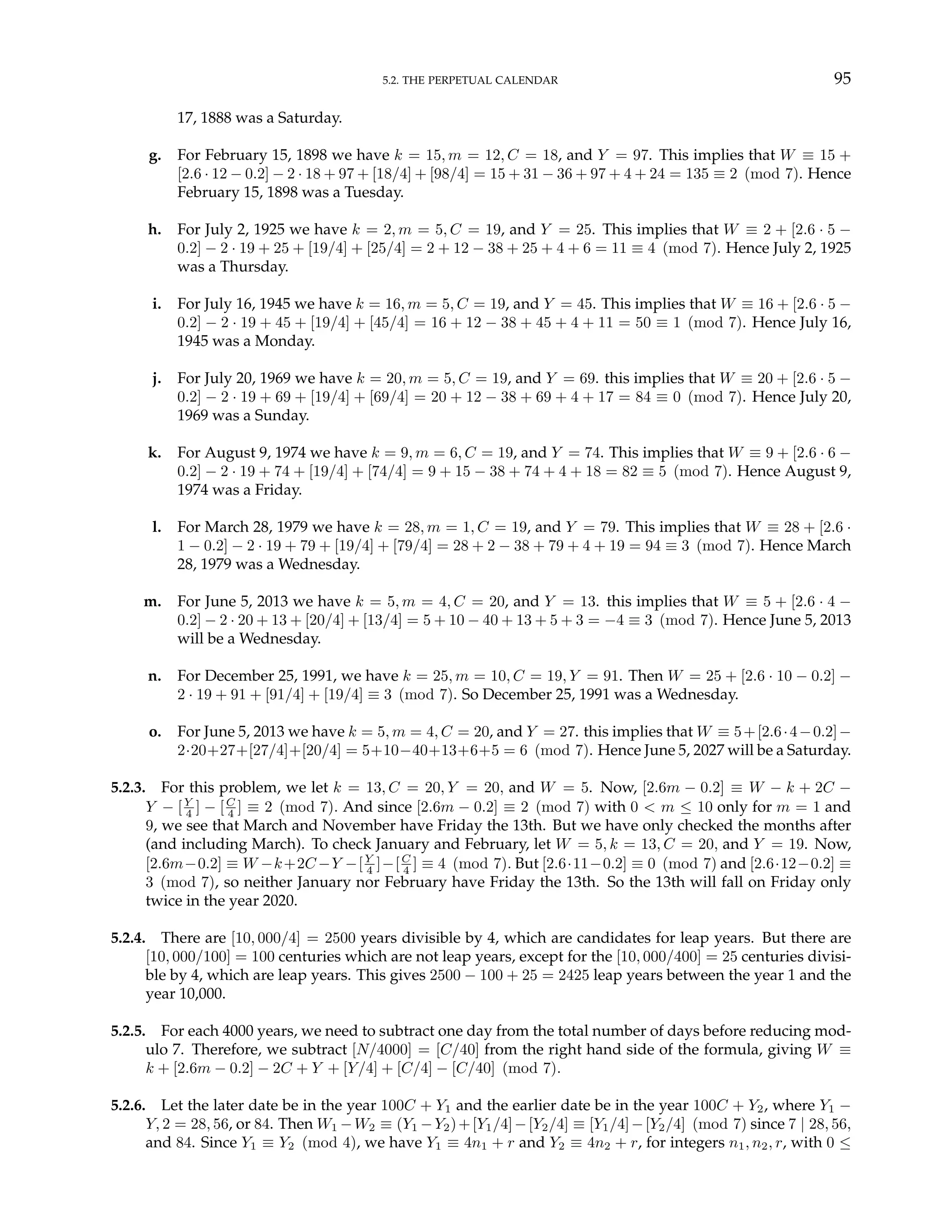 5.2. THE PERPETUAL CALENDAR 95
17, 1888 was a Saturday.
g. For February 15, 1898 we have k = 15, m = 12, C = 18, and Y = 97. This implies that W ≡ 15 +
[2.6 · 12 − 0.2] − 2 · 18 + 97 + [18/4] + [98/4] = 15 + 31 − 36 + 97 + 4 + 24 = 135 ≡ 2 (mod 7). Hence
February 15, 1898 was a Tuesday.
h. For July 2, 1925 we have k = 2, m = 5, C = 19, and Y = 25. This implies that W ≡ 2 + [2.6 · 5 −
0.2] − 2 · 19 + 25 + [19/4] + [25/4] = 2 + 12 − 38 + 25 + 4 + 6 = 11 ≡ 4 (mod 7). Hence July 2, 1925
was a Thursday.
i. For July 16, 1945 we have k = 16, m = 5, C = 19, and Y = 45. This implies that W ≡ 16 + [2.6 · 5 −
0.2] − 2 · 19 + 45 + [19/4] + [45/4] = 16 + 12 − 38 + 45 + 4 + 11 = 50 ≡ 1 (mod 7). Hence July 16,
1945 was a Monday.
j. For July 20, 1969 we have k = 20, m = 5, C = 19, and Y = 69. this implies that W ≡ 20 + [2.6 · 5 −
0.2] − 2 · 19 + 69 + [19/4] + [69/4] = 20 + 12 − 38 + 69 + 4 + 17 = 84 ≡ 0 (mod 7). Hence July 20,
1969 was a Sunday.
k. For August 9, 1974 we have k = 9, m = 6, C = 19, and Y = 74. This implies that W ≡ 9 + [2.6 · 6 −
0.2] − 2 · 19 + 74 + [19/4] + [74/4] = 9 + 15 − 38 + 74 + 4 + 18 = 82 ≡ 5 (mod 7). Hence August 9,
1974 was a Friday.
l. For March 28, 1979 we have k = 28, m = 1, C = 19, and Y = 79. This implies that W ≡ 28 + [2.6 ·
1 − 0.2] − 2 · 19 + 79 + [19/4] + [79/4] = 28 + 2 − 38 + 79 + 4 + 19 = 94 ≡ 3 (mod 7). Hence March
28, 1979 was a Wednesday.
m. For June 5, 2013 we have k = 5, m = 4, C = 20, and Y = 13. this implies that W ≡ 5 + [2.6 · 4 −
0.2] − 2 · 20 + 13 + [20/4] + [13/4] = 5 + 10 − 40 + 13 + 5 + 3 = −4 ≡ 3 (mod 7). Hence June 5, 2013
will be a Wednesday.
n. For December 25, 1991, we have k = 25, m = 10, C = 19, Y = 91. Then W = 25 + [2.6 · 10 − 0.2] −
2 · 19 + 91 + [91/4] + [19/4] ≡ 3 (mod 7). So December 25, 1991 was a Wednesday.
o. For June 5, 2013 we have k = 5, m = 4, C = 20, and Y = 27. this implies that W ≡ 5+[2.6·4−0.2]−
2·20+27+[27/4]+[20/4] = 5+10−40+13+6+5 = 6 (mod 7). Hence June 5, 2027 will be a Saturday.
5.2.3. For this problem, we let k = 13, C = 20, Y = 20, and W = 5. Now, [2.6m − 0.2] ≡ W − k + 2C −
Y − [Y
4 ] − [C
4 ] ≡ 2 (mod 7). And since [2.6m − 0.2] ≡ 2 (mod 7) with 0 < m ≤ 10 only for m = 1 and
9, we see that March and November have Friday the 13th. But we have only checked the months after
(and including March). To check January and February, let W = 5, k = 13, C = 20, and Y = 19. Now,
[2.6m−0.2] ≡ W −k+2C −Y −[Y
4 ]−[C
4 ] ≡ 4 (mod 7). But [2.6·11−0.2] ≡ 0 (mod 7) and [2.6·12−0.2] ≡
3 (mod 7), so neither January nor February have Friday the 13th. So the 13th will fall on Friday only
twice in the year 2020.
5.2.4. There are [10, 000/4] = 2500 years divisible by 4, which are candidates for leap years. But there are
[10, 000/100] = 100 centuries which are not leap years, except for the [10, 000/400] = 25 centuries divisi-
ble by 4, which are leap years. This gives 2500 − 100 + 25 = 2425 leap years between the year 1 and the
year 10,000.
5.2.5. For each 4000 years, we need to subtract one day from the total number of days before reducing mod-
ulo 7. Therefore, we subtract [N/4000] = [C/40] from the right hand side of the formula, giving W ≡
k + [2.6m − 0.2] − 2C + Y + [Y/4] + [C/4] − [C/40] (mod 7).
5.2.6. Let the later date be in the year 100C + Y1 and the earlier date be in the year 100C + Y2, where Y1 −
Y, 2 = 28, 56, or 84. Then W1 −W2 ≡ (Y1 −Y2)+[Y1/4]−[Y2/4] ≡ [Y1/4]−[Y2/4] (mod 7) since 7 | 28, 56,
and 84. Since Y1 ≡ Y2 (mod 4), we have Y1 ≡ 4n1 + r and Y2 ≡ 4n2 + r, for integers n1, n2, r, with 0 ≤
 