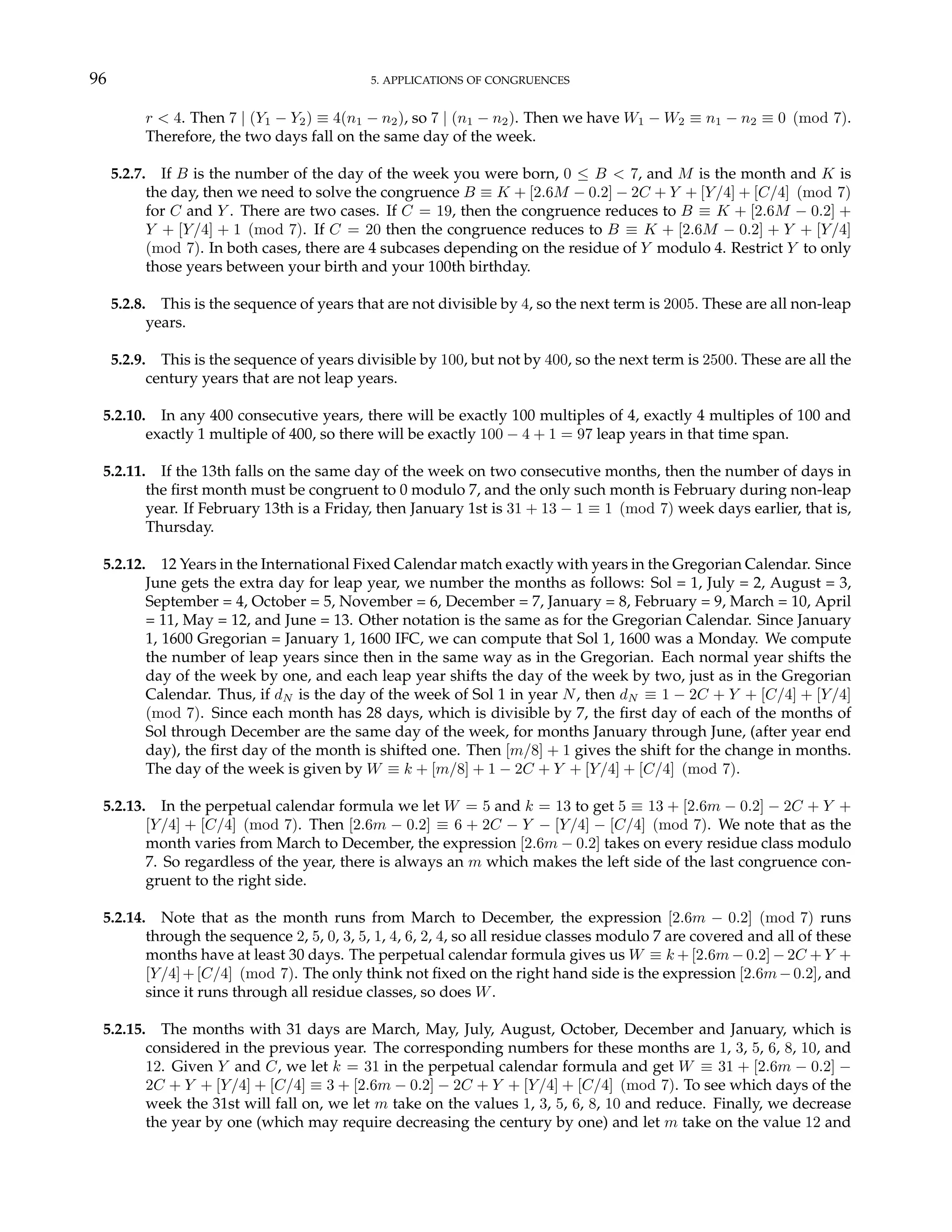 96 5. APPLICATIONS OF CONGRUENCES
r < 4. Then 7 | (Y1 − Y2) ≡ 4(n1 − n2), so 7 | (n1 − n2). Then we have W1 − W2 ≡ n1 − n2 ≡ 0 (mod 7).
Therefore, the two days fall on the same day of the week.
5.2.7. If B is the number of the day of the week you were born, 0 ≤ B < 7, and M is the month and K is
the day, then we need to solve the congruence B ≡ K + [2.6M − 0.2] − 2C + Y + [Y/4] + [C/4] (mod 7)
for C and Y . There are two cases. If C = 19, then the congruence reduces to B ≡ K + [2.6M − 0.2] +
Y + [Y/4] + 1 (mod 7). If C = 20 then the congruence reduces to B ≡ K + [2.6M − 0.2] + Y + [Y/4]
(mod 7). In both cases, there are 4 subcases depending on the residue of Y modulo 4. Restrict Y to only
those years between your birth and your 100th birthday.
5.2.8. This is the sequence of years that are not divisible by 4, so the next term is 2005. These are all non-leap
years.
5.2.9. This is the sequence of years divisible by 100, but not by 400, so the next term is 2500. These are all the
century years that are not leap years.
5.2.10. In any 400 consecutive years, there will be exactly 100 multiples of 4, exactly 4 multiples of 100 and
exactly 1 multiple of 400, so there will be exactly 100 − 4 + 1 = 97 leap years in that time span.
5.2.11. If the 13th falls on the same day of the week on two consecutive months, then the number of days in
the first month must be congruent to 0 modulo 7, and the only such month is February during non-leap
year. If February 13th is a Friday, then January 1st is 31 + 13 − 1 ≡ 1 (mod 7) week days earlier, that is,
Thursday.
5.2.12. 12 Years in the International Fixed Calendar match exactly with years in the Gregorian Calendar. Since
June gets the extra day for leap year, we number the months as follows: Sol = 1, July = 2, August = 3,
September = 4, October = 5, November = 6, December = 7, January = 8, February = 9, March = 10, April
= 11, May = 12, and June = 13. Other notation is the same as for the Gregorian Calendar. Since January
1, 1600 Gregorian = January 1, 1600 IFC, we can compute that Sol 1, 1600 was a Monday. We compute
the number of leap years since then in the same way as in the Gregorian. Each normal year shifts the
day of the week by one, and each leap year shifts the day of the week by two, just as in the Gregorian
Calendar. Thus, if dN is the day of the week of Sol 1 in year N, then dN ≡ 1 − 2C + Y + [C/4] + [Y/4]
(mod 7). Since each month has 28 days, which is divisible by 7, the first day of each of the months of
Sol through December are the same day of the week, for months January through June, (after year end
day), the first day of the month is shifted one. Then [m/8] + 1 gives the shift for the change in months.
The day of the week is given by W ≡ k + [m/8] + 1 − 2C + Y + [Y/4] + [C/4] (mod 7).
5.2.13. In the perpetual calendar formula we let W = 5 and k = 13 to get 5 ≡ 13 + [2.6m − 0.2] − 2C + Y +
[Y/4] + [C/4] (mod 7). Then [2.6m − 0.2] ≡ 6 + 2C − Y − [Y/4] − [C/4] (mod 7). We note that as the
month varies from March to December, the expression [2.6m − 0.2] takes on every residue class modulo
7. So regardless of the year, there is always an m which makes the left side of the last congruence con-
gruent to the right side.
5.2.14. Note that as the month runs from March to December, the expression [2.6m − 0.2] (mod 7) runs
through the sequence 2, 5, 0, 3, 5, 1, 4, 6, 2, 4, so all residue classes modulo 7 are covered and all of these
months have at least 30 days. The perpetual calendar formula gives us W ≡ k + [2.6m − 0.2] − 2C + Y +
[Y/4]+[C/4] (mod 7). The only think not fixed on the right hand side is the expression [2.6m−0.2], and
since it runs through all residue classes, so does W.
5.2.15. The months with 31 days are March, May, July, August, October, December and January, which is
considered in the previous year. The corresponding numbers for these months are 1, 3, 5, 6, 8, 10, and
12. Given Y and C, we let k = 31 in the perpetual calendar formula and get W ≡ 31 + [2.6m − 0.2] −
2C + Y + [Y/4] + [C/4] ≡ 3 + [2.6m − 0.2] − 2C + Y + [Y/4] + [C/4] (mod 7). To see which days of the
week the 31st will fall on, we let m take on the values 1, 3, 5, 6, 8, 10 and reduce. Finally, we decrease
the year by one (which may require decreasing the century by one) and let m take on the value 12 and
 