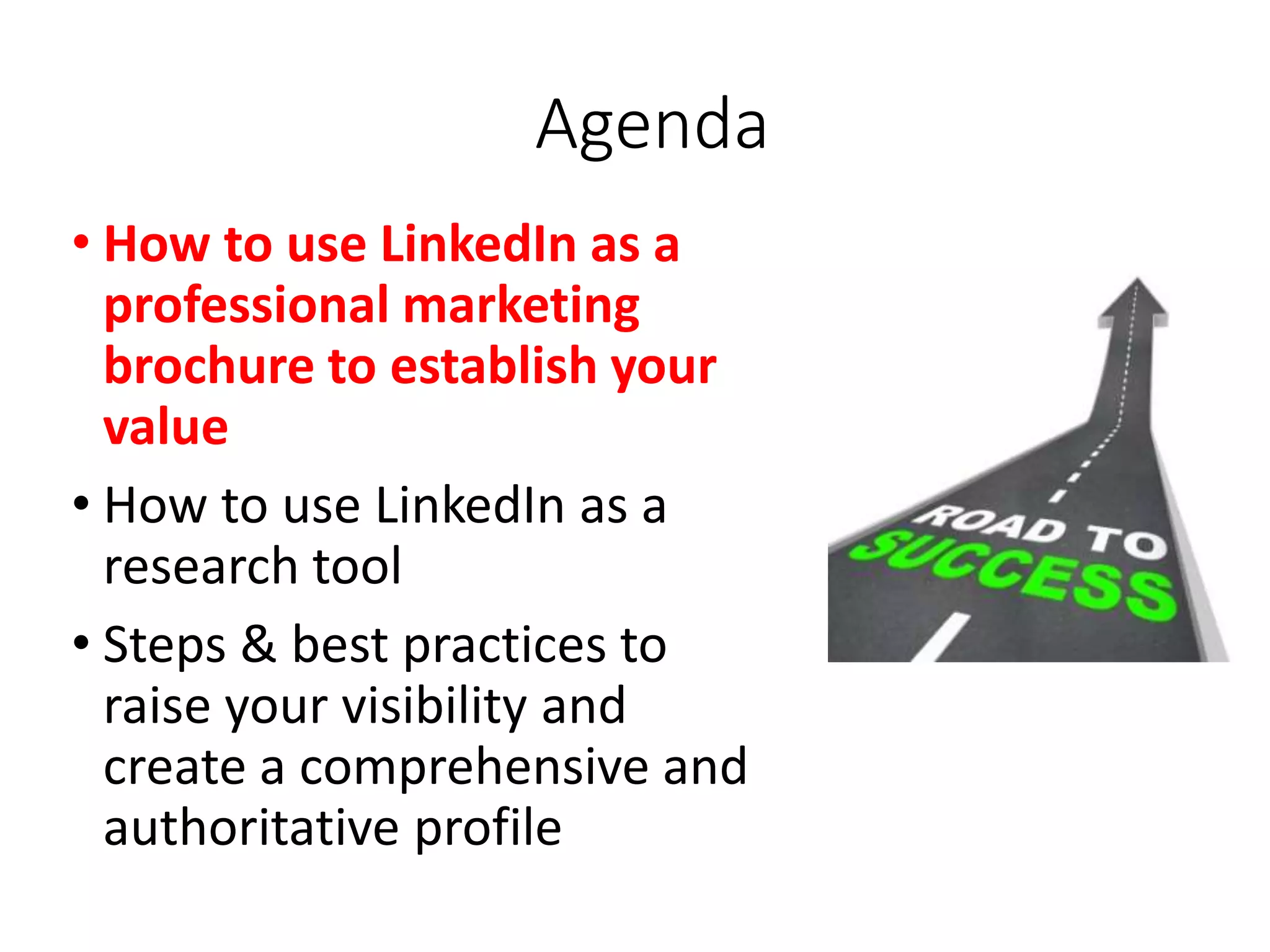 Agenda
• How to use LinkedIn as a
professional marketing
brochure to establish your
value
• How to use LinkedIn as a
research tool
• Steps & best practices to
raise your visibility and
create a comprehensive and
authoritative profile
 