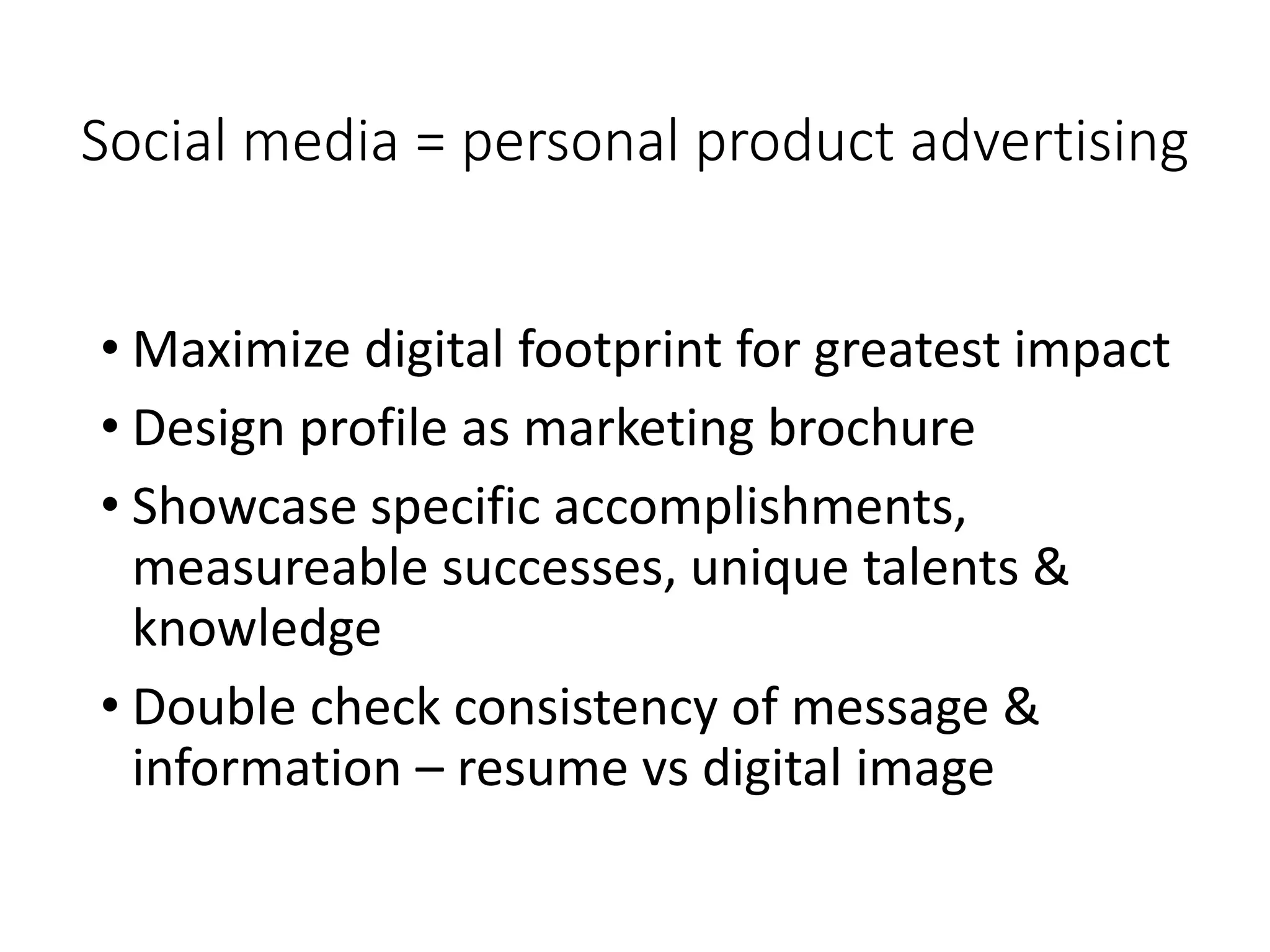 Social media = personal product advertising
• Maximize digital footprint for greatest impact
• Design profile as marketing brochure
• Showcase specific accomplishments,
measureable successes, unique talents &
knowledge
• Double check consistency of message &
information – resume vs digital image
 