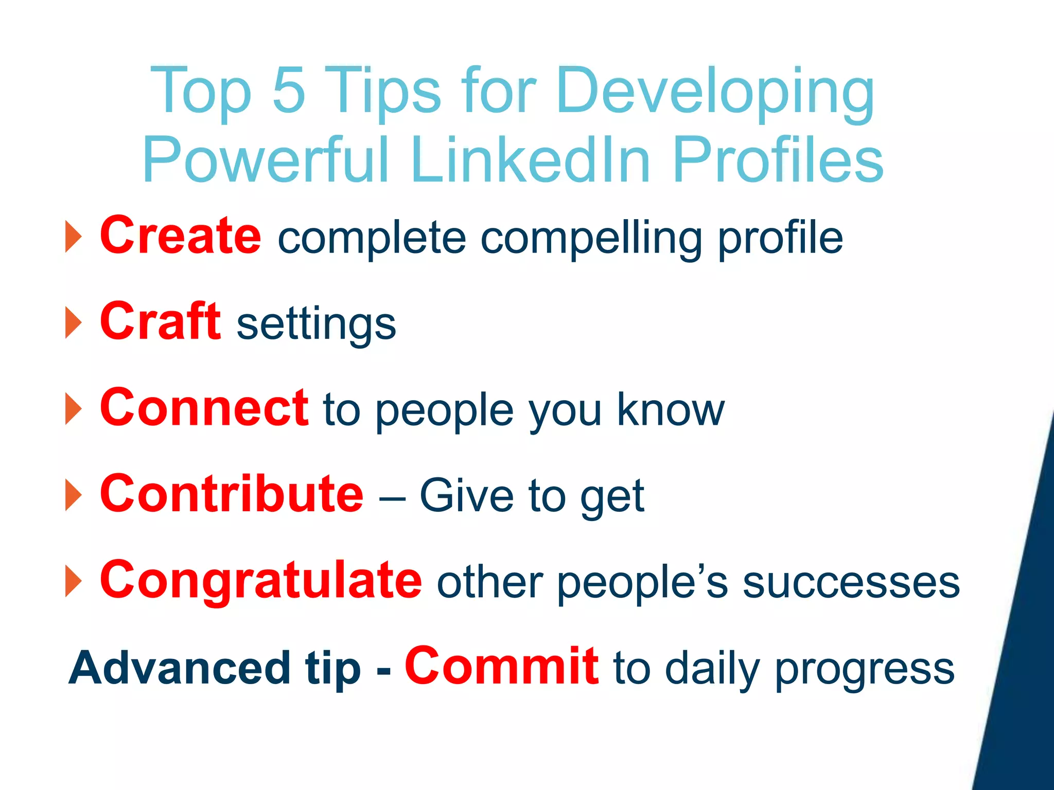 Top 5 Tips for Developing
Powerful LinkedIn Profiles
Create complete compelling profile
Craft settings
Connect to people you know
Contribute – Give to get
Congratulate other people’s successes
Advanced tip - Commit to daily progress
 