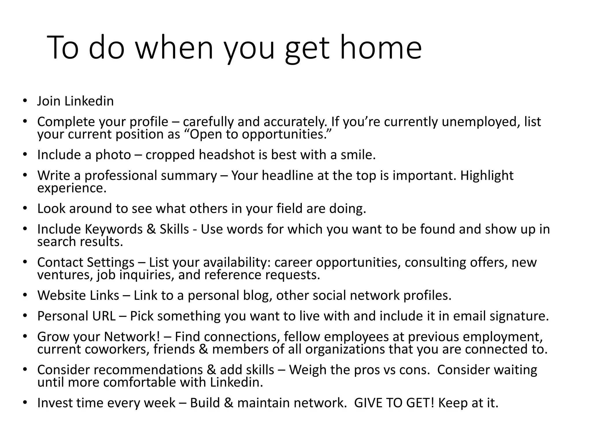 To do when you get home
• Join Linkedin
• Complete your profile – carefully and accurately. If you’re currently unemployed, list
your current position as “Open to opportunities.”
• Include a photo – cropped headshot is best with a smile.
• Write a professional summary – Your headline at the top is important. Highlight
experience.
• Look around to see what others in your field are doing.
• Include Keywords & Skills - Use words for which you want to be found and show up in
search results.
• Contact Settings – List your availability: career opportunities, consulting offers, new
ventures, job inquiries, and reference requests.
• Website Links – Link to a personal blog, other social network profiles.
• Personal URL – Pick something you want to live with and include it in email signature.
• Grow your Network! – Find connections, fellow employees at previous employment,
current coworkers, friends & members of all organizations that you are connected to.
• Consider recommendations & add skills – Weigh the pros vs cons. Consider waiting
until more comfortable with Linkedin.
• Invest time every week – Build & maintain network. GIVE TO GET! Keep at it.
 
