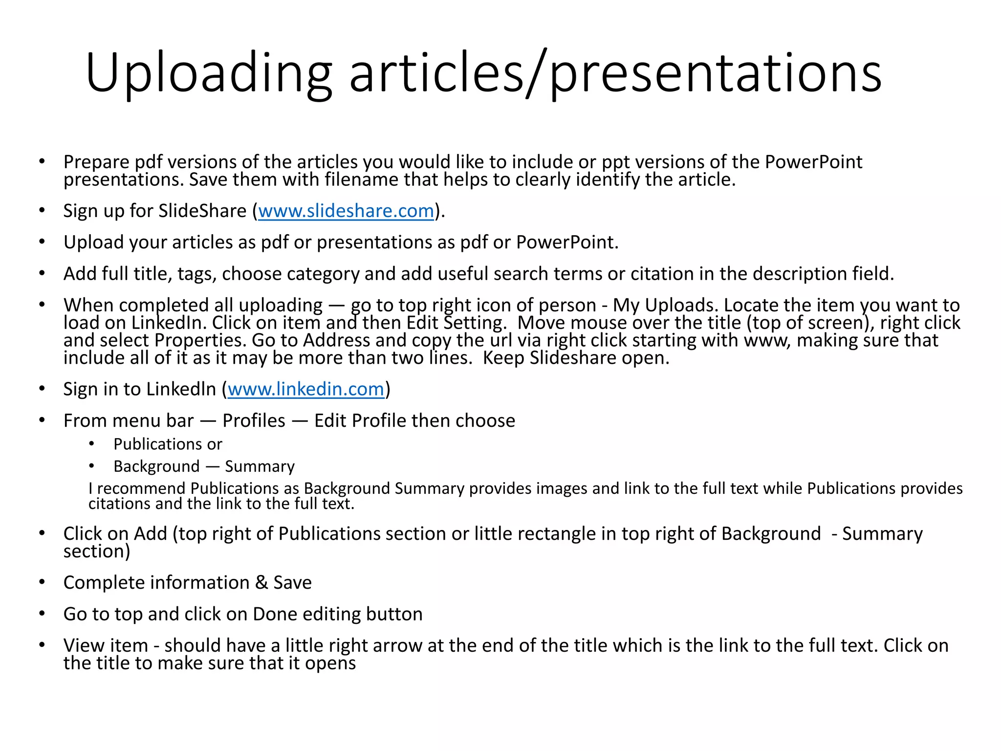 Uploading articles/presentations
• Prepare pdf versions of the articles you would like to include or ppt versions of the PowerPoint
presentations. Save them with filename that helps to clearly identify the article.
• Sign up for SlideShare (www.slideshare.com).
• Upload your articles as pdf or presentations as pdf or PowerPoint.
• Add full title, tags, choose category and add useful search terms or citation in the description field.
• When completed all uploading — go to top right icon of person - My Uploads. Locate the item you want to
load on LinkedIn. Click on item and then Edit Setting. Move mouse over the title (top of screen), right click
and select Properties. Go to Address and copy the url via right click starting with www, making sure that
include all of it as it may be more than two lines. Keep Slideshare open.
• Sign in to Linkedln (www.linkedin.com)
• From menu bar — Profiles — Edit Profile then choose
• Publications or
• Background — Summary
I recommend Publications as Background Summary provides images and link to the full text while Publications provides
citations and the link to the full text.
• Click on Add (top right of Publications section or little rectangle in top right of Background - Summary
section)
• Complete information & Save
• Go to top and click on Done editing button
• View item - should have a little right arrow at the end of the title which is the link to the full text. Click on
the title to make sure that it opens
 