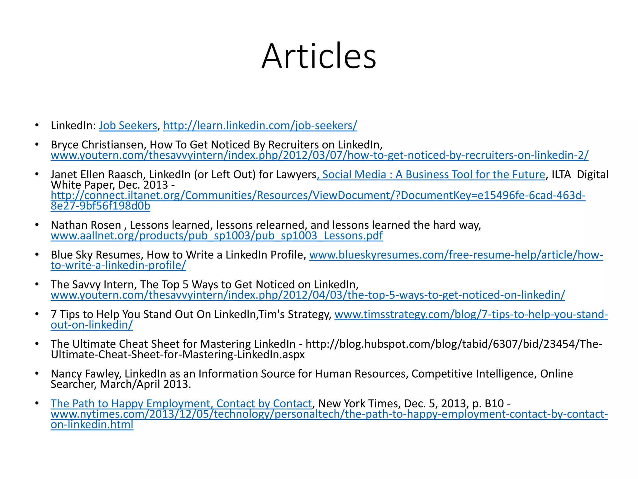 Articles
• LinkedIn: Job Seekers, http://learn.linkedin.com/job-seekers/
• Bryce Christiansen, How To Get Noticed By Recruiters on LinkedIn,
www.youtern.com/thesavvyintern/index.php/2012/03/07/how-to-get-noticed-by-recruiters-on-linkedin-2/
• Janet Ellen Raasch, LinkedIn (or Left Out) for Lawyers, Social Media : A Business Tool for the Future, ILTA Digital
White Paper, Dec. 2013 -
http://connect.iltanet.org/Communities/Resources/ViewDocument/?DocumentKey=e15496fe-6cad-463d-
8e27-9bf56f198d0b
• Nathan Rosen , Lessons learned, lessons relearned, and lessons learned the hard way,
www.aallnet.org/products/pub_sp1003/pub_sp1003_Lessons.pdf
• Blue Sky Resumes, How to Write a LinkedIn Profile, www.blueskyresumes.com/free-resume-help/article/how-
to-write-a-linkedin-profile/
• The Savvy Intern, The Top 5 Ways to Get Noticed on LinkedIn,
www.youtern.com/thesavvyintern/index.php/2012/04/03/the-top-5-ways-to-get-noticed-on-linkedin/
• 7 Tips to Help You Stand Out On LinkedIn,Tim's Strategy, www.timsstrategy.com/blog/7-tips-to-help-you-stand-
out-on-linkedin/
• The Ultimate Cheat Sheet for Mastering LinkedIn - http://blog.hubspot.com/blog/tabid/6307/bid/23454/The-
Ultimate-Cheat-Sheet-for-Mastering-LinkedIn.aspx
• Nancy Fawley, LinkedIn as an Information Source for Human Resources, Competitive Intelligence, Online
Searcher, March/April 2013.
• The Path to Happy Employment, Contact by Contact, New York Times, Dec. 5, 2013, p. B10 -
www.nytimes.com/2013/12/05/technology/personaltech/the-path-to-happy-employment-contact-by-contact-
on-linkedin.html
 