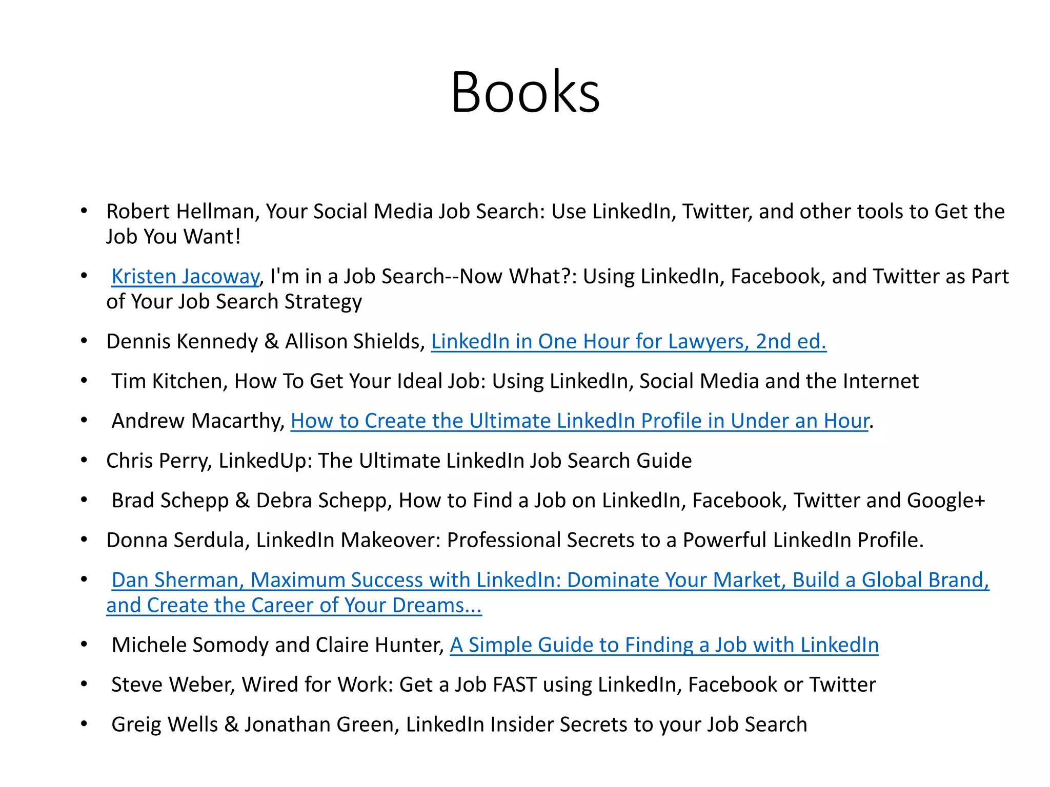 Books
• Robert Hellman, Your Social Media Job Search: Use LinkedIn, Twitter, and other tools to Get the
Job You Want!
• Kristen Jacoway, I'm in a Job Search--Now What?: Using LinkedIn, Facebook, and Twitter as Part
of Your Job Search Strategy
• Dennis Kennedy & Allison Shields, LinkedIn in One Hour for Lawyers, 2nd ed.
• Tim Kitchen, How To Get Your Ideal Job: Using LinkedIn, Social Media and the Internet
• Andrew Macarthy, How to Create the Ultimate LinkedIn Profile in Under an Hour.
• Chris Perry, LinkedUp: The Ultimate LinkedIn Job Search Guide
• Brad Schepp & Debra Schepp, How to Find a Job on LinkedIn, Facebook, Twitter and Google+
• Donna Serdula, LinkedIn Makeover: Professional Secrets to a Powerful LinkedIn Profile.
• Dan Sherman, Maximum Success with LinkedIn: Dominate Your Market, Build a Global Brand,
and Create the Career of Your Dreams...
• Michele Somody and Claire Hunter, A Simple Guide to Finding a Job with LinkedIn
• Steve Weber, Wired for Work: Get a Job FAST using LinkedIn, Facebook or Twitter
• Greig Wells & Jonathan Green, LinkedIn Insider Secrets to your Job Search
 