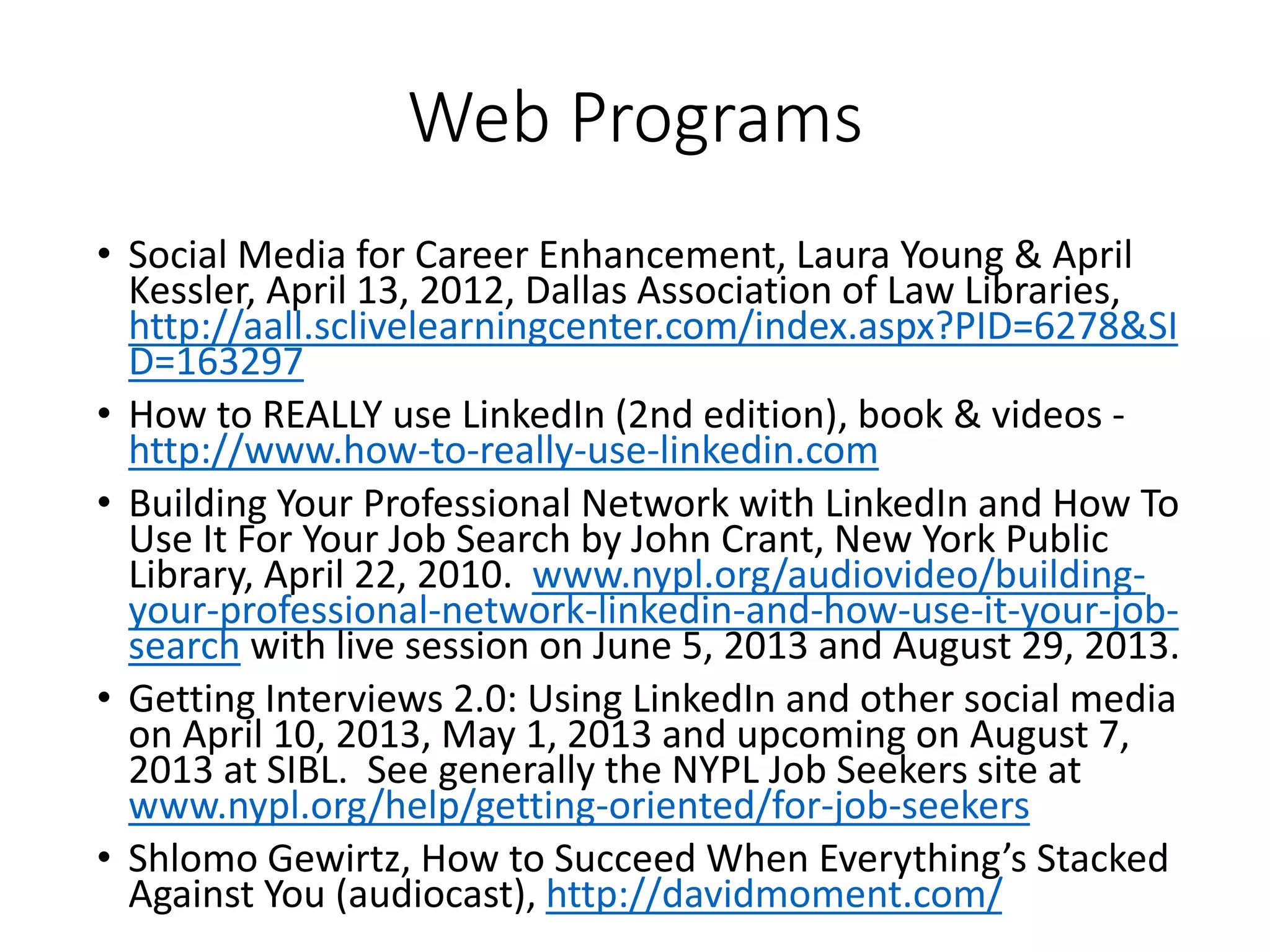 Web Programs
• Social Media for Career Enhancement, Laura Young & April
Kessler, April 13, 2012, Dallas Association of Law Libraries,
http://aall.sclivelearningcenter.com/index.aspx?PID=6278&SI
D=163297
• How to REALLY use LinkedIn (2nd edition), book & videos -
http://www.how-to-really-use-linkedin.com
• Building Your Professional Network with LinkedIn and How To
Use It For Your Job Search by John Crant, New York Public
Library, April 22, 2010. www.nypl.org/audiovideo/building-
your-professional-network-linkedin-and-how-use-it-your-job-
search with live session on June 5, 2013 and August 29, 2013.
• Getting Interviews 2.0: Using LinkedIn and other social media
on April 10, 2013, May 1, 2013 and upcoming on August 7,
2013 at SIBL. See generally the NYPL Job Seekers site at
www.nypl.org/help/getting-oriented/for-job-seekers
• Shlomo Gewirtz, How to Succeed When Everything’s Stacked
Against You (audiocast), http://davidmoment.com/
 