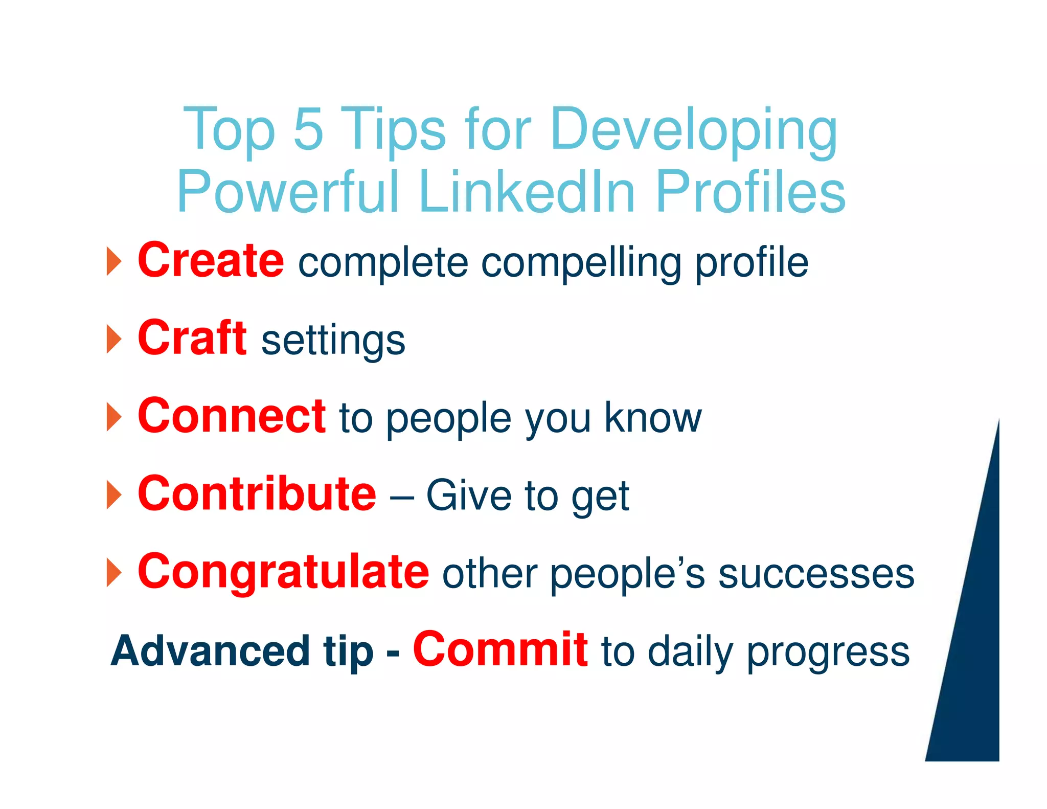 Top 5 Tips for Developing
Powerful LinkedIn Profiles
Create complete compelling profile
Craft settings
Connect to people you know
Contribute – Give to get
Congratulate other people’s successes
Advanced tip - Commit to daily progress
 