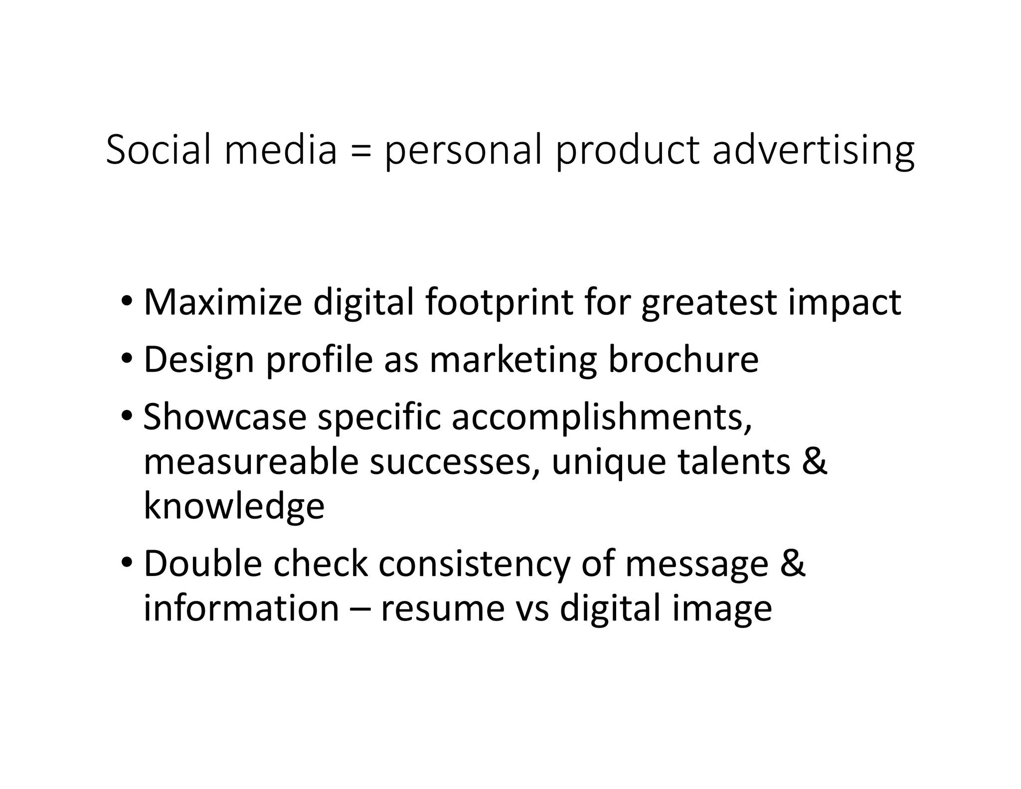 Social media = personal product advertising
• Maximize digital footprint for greatest impact
• Design profile as marketing brochure
• Showcase specific accomplishments,
measureable successes, unique talents &
knowledge
• Double check consistency of message &
information – resume vs digital image
 