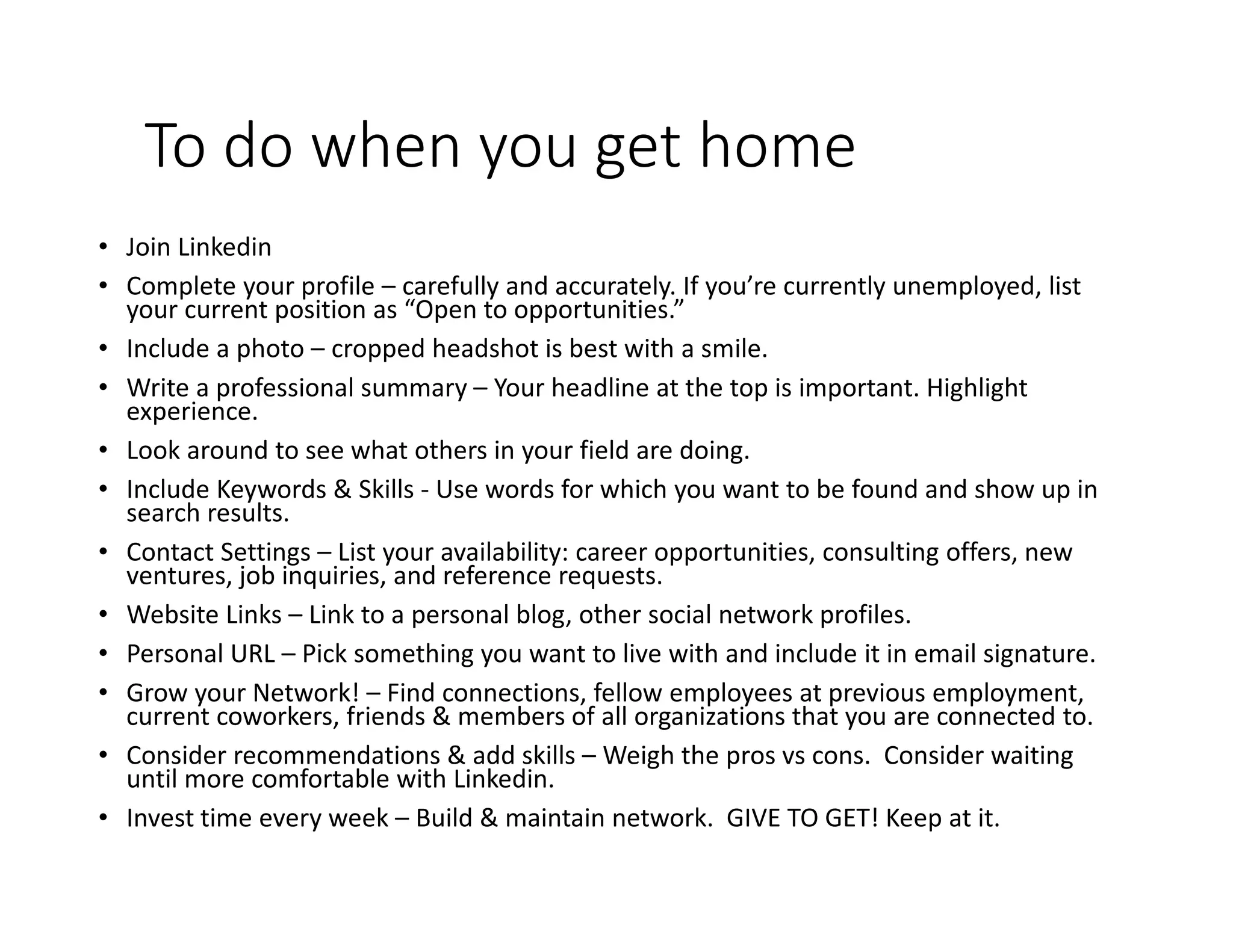 To do when you get home
• Join Linkedin
• Complete your profile – carefully and accurately. If you’re currently unemployed, list
your current position as “Open to opportunities.”
• Include a photo – cropped headshot is best with a smile.
• Write a professional summary – Your headline at the top is important. Highlight
experience.
• Look around to see what others in your field are doing.
• Include Keywords & Skills - Use words for which you want to be found and show up in
search results.
• Contact Settings – List your availability: career opportunities, consulting offers, new
ventures, job inquiries, and reference requests.
• Website Links – Link to a personal blog, other social network profiles.
• Personal URL – Pick something you want to live with and include it in email signature.
• Grow your Network! – Find connections, fellow employees at previous employment,
current coworkers, friends & members of all organizations that you are connected to.
• Consider recommendations & add skills – Weigh the pros vs cons. Consider waiting
until more comfortable with Linkedin.
• Invest time every week – Build & maintain network. GIVE TO GET! Keep at it.
 