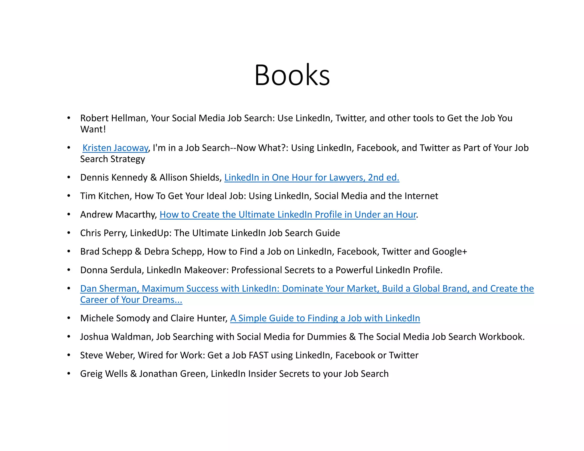 Books
• Robert Hellman, Your Social Media Job Search: Use LinkedIn, Twitter, and other tools to Get the Job You
Want!
• Kristen Jacoway, I'm in a Job Search--Now What?: Using LinkedIn, Facebook, and Twitter as Part of Your Job
Search Strategy
• Dennis Kennedy & Allison Shields, LinkedIn in One Hour for Lawyers, 2nd ed.
• Tim Kitchen, How To Get Your Ideal Job: Using LinkedIn, Social Media and the Internet
• Andrew Macarthy, How to Create the Ultimate LinkedIn Profile in Under an Hour.
• Chris Perry, LinkedUp: The Ultimate LinkedIn Job Search Guide
• Brad Schepp & Debra Schepp, How to Find a Job on LinkedIn, Facebook, Twitter and Google+
• Donna Serdula, LinkedIn Makeover: Professional Secrets to a Powerful LinkedIn Profile.
• Dan Sherman, Maximum Success with LinkedIn: Dominate Your Market, Build a Global Brand, and Create the
Career of Your Dreams...
• Michele Somody and Claire Hunter, A Simple Guide to Finding a Job with LinkedIn
• Joshua Waldman, Job Searching with Social Media for Dummies & The Social Media Job Search Workbook.
• Steve Weber, Wired for Work: Get a Job FAST using LinkedIn, Facebook or Twitter
• Greig Wells & Jonathan Green, LinkedIn Insider Secrets to your Job Search
 