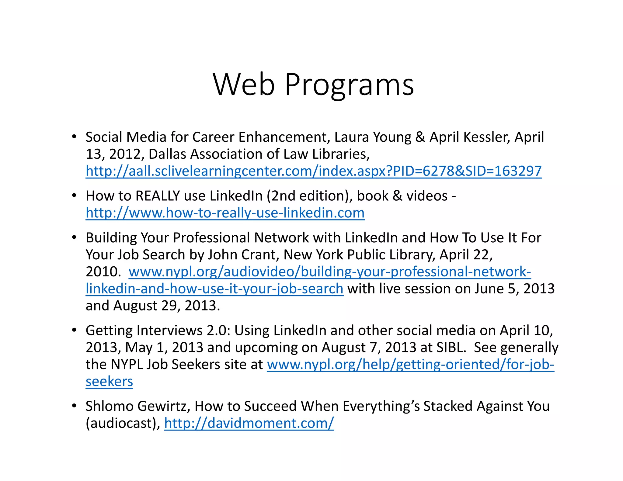 Web Programs
• Social Media for Career Enhancement, Laura Young & April Kessler, April
13, 2012, Dallas Association of Law Libraries,
http://aall.sclivelearningcenter.com/index.aspx?PID=6278&SID=163297
• How to REALLY use LinkedIn (2nd edition), book & videos -
http://www.how-to-really-use-linkedin.com
• Building Your Professional Network with LinkedIn and How To Use It For
Your Job Search by John Crant, New York Public Library, April 22,
2010. www.nypl.org/audiovideo/building-your-professional-network-
linkedin-and-how-use-it-your-job-search with live session on June 5, 2013
and August 29, 2013.
• Getting Interviews 2.0: Using LinkedIn and other social media on April 10,
2013, May 1, 2013 and upcoming on August 7, 2013 at SIBL. See generally
the NYPL Job Seekers site at www.nypl.org/help/getting-oriented/for-job-
seekers
• Shlomo Gewirtz, How to Succeed When Everything’s Stacked Against You
(audiocast), http://davidmoment.com/
 