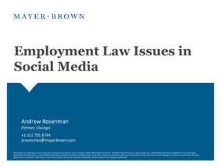 Employment Law Issues in
Social Media



          Andrew Rosenman
          Partner, Chicago
          +1 312 701 8744
          arosenman@mayerbrown.com

Mayer Brown is a global legal services organization comprising legal practices that are separate entities ("Mayer Brown Practices"). The Mayer Brown Practices are: Mayer Brown LLP, a limited liability partnership established in the United States;
Mayer Brown International LLP, a limited liability partnership incorporated in England and Wales; Mayer Brown JSM, a Hong Kong partnership, and its associated entities in Asia; and Tauil & Chequer Advogados, a Brazilian law partnership with which
Mayer Brown is associated. "Mayer Brown" and the Mayer Brown logo are the trademarks of the Mayer Brown Practices in their respective jurisdictions.
 