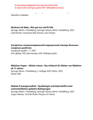 Springer Berlin / Heidelberg, Springer Nature, Berlin, Heidelberg, 2023
Sebastian Findeklee
Workout mit Baby : Was gut tut und fit hält
Springer Berlin / Heidelberg, Springer Nature, Berlin, Heidelberg, 2023
Josef Kessler; Constanze Bast-Kessler; Jana Krieger
Алгоритмы специализированной медицинской помощи больным
сахарным диабетом
Сахарный диабет, 11, 2023
И.И. Дедов, М.В. Шестакова, А.Ю. Майоров (ред.)
Mädchen fragen – Mütter wissen : Das Infobuch für Mütter von Mädchen
ab 11 Jahren
Springer Berlin / Heidelberg, 2. Auflage 2023, Berlin, 2023
Gisela Gille
Globale Frauengesundheit : Gynäkologie und Geburtshilfe unter
unterschiedlichen globalen Bedingungen
Springer Berlin / Heidelberg, Springer Nature, Berlin, Heidelberg, 2023
Jürgen Wacker, Camilla Rothe, Maryam En-Nosse
 