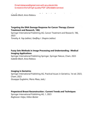Springer International Publishing Springer, Springer Nature, Cham, 2023
Isabelle Bloch; Anca Ralescu
Targeting the DNA Damage Response for Cancer Therapy (Cancer
Treatment and Research, 186)
Springer International Publishing AG, Cancer Treatment and Research, 186,
2023
Timothy A. Yap (editor), Geoffrey I. Shapiro (editor)
Fuzzy Sets Methods in Image Processing and Understanding : Medical
Imaging Applications
Springer International Publishing Springer, Springer Nature, Cham, 2023
Isabelle Bloch, Anca Ralescu
Imaging in Geriatrics
Springer International Publishing AG, Practical Issues in Geriatrics, 1st ed. 2023,
Cham, 2023
Giuseppe Guglielmi, Mario Maas, (eds.)
Prepectoral Breast Reconstruction : Current Trends and Techniques
Springer International Publishing AG, 1, 2023
Raghavan Vidya, Hilton Becker
 