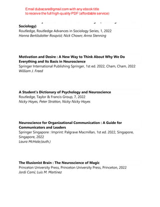 Neurodiversity Studies: A New Critical Paradigm (Routledge Advances in
Sociology)
Routledge, Routledge Advances in Sociology Series, 1, 2022
Hanna Bertilsdotter Rosqvist; Nick Chown; Anna Stenning
Motivation and Desire : A New Way to Think About Why We Do
Everything and Its Basis in Neuroscience
Springer International Publishing Springer, 1st ed. 2022, Cham, Cham, 2022
William J. Freed
A Student's Dictionary of Psychology and Neuroscience
Routledge, Taylor & Francis Group, 7, 2022
Nicky Hayes, Peter Stratton, Nicky Nicky Hayes
Neuroscience for Organizational Communication : A Guide for
Communicators and Leaders
Springer Singapore : Imprint: Palgrave Macmillan, 1st ed. 2022, Singapore,
Singapore, 2022
Laura McHale;(auth.)
The Illusionist Brain : The Neuroscience of Magic
Princeton University Press, Princeton University Press, Princeton, 2022
Jordi Camí; Luis M. Martínez
 