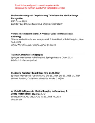 Machine Learning and Deep Learning Techniques for Medical Image
Recognition
CRC Pressr, 2024
Edited by Ben Othman Soufiene & Chinmay Chakraborty
Venous Thromboembolism : A Practical Guide in Interventional
Radiology
Thieme Medical Publishers, Incorporated, Thieme Medical Publishing Inc., New
York, 2024
Jeffrey Weinstein, Jeet Minocha, Joshua D. Dowell
Trauma Computed Tomography
Springer International Publishing AG, Springer Nature, Cham, 2024
Friedrich Knollmann (editor)
Paediatric Radiology Rapid Reporting 2nd Edition
Springer International Publishing AG, 2nd ed. 2024, 2nd ed. 2023, US, 2024
Michael Paddock, Caoilfhionn Ní Leidhin, Amaka C. Offiah
Artificial Intelligence in Medical Imaging in China (Aug 3,
2024)_(9819984408)_(Springer).rar
SPRINGER VERLAG, SINGAPOR, 1st ed. 2024, PT, 2024
Shiyuan Liu
 