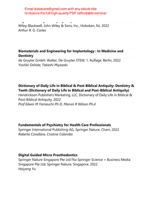 Digital Dentistry : A Step-by-Step Guide and Case Atlas
Wiley-Blackwell, John Wiley & Sons, Inc., Hoboken, NJ, 2022
Arthur R. G. Cortes
Biomaterials and Engineering for Implantology : In Medicine and
Dentistry
de Gruyter GmbH, Walter, De Gruyter STEM, 1. Auflage, Berlin, 2022
Yoshiki Oshida; Takashi Miyazaki
Dictionary of Daily Life in Biblical & Post-Biblical Antiquity: Dentistry &
Teeth (Dictionary of Daily Life in Biblical and Post-Biblical Antiquity)
Hendrickson Publishers Marketing, LLC, Dictionary of Daily Life in Biblical &
Post-Biblical Antiquity, 2022
Prof Edwin M Yamauchi Ph D, Marvin R Wilson Ph.d
Fundamentals of Psychiatry for Health Care Professionals
Springer International Publishing AG, Springer Nature, Cham, 2022
Roberto Cavallaro, Cristina Colombo
Digital Guided Micro Prosthodontics
Springer Nature Singapore Pte Ltd Fka Springer Science + Business Media
Singapore Pte Ltd, Springer Nature, Singapore, 2022
Haiyang Yu
 