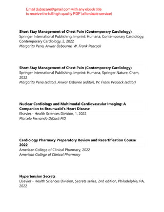Short Stay Management of Chest Pain (Contemporary Cardiology)
Springer International Publishing, Imprint: Humana, Contemporary Cardiology,
Contemporary Cardiology, 2, 2022
Margarita Pena, Anwar Osbourne, W. Frank Peacock
Short Stay Management of Chest Pain (Contemporary Cardiology)
Springer International Publishing, Imprint: Humana, Springer Nature, Cham,
2022
Margarita Pena (editor), Anwar Osborne (editor), W. Frank Peacock (editor)
Nuclear Cardiology and Multimodal Cardiovascular Imaging: A
Companion to Braunwald's Heart Disease
Elsevier - Health Sciences Division, 1, 2022
Marcelo Fernando DiCarli MD
Cardiology Pharmacy Preparatory Review and Recertification Course
2022
American College of Clinical Pharmacy, 2022
American College of Clinical Pharmacy
Hypertension Secrets
Elsevier - Health Sciences Division, Secrets series, 2nd edition, Philadelphia, PA,
2022
 