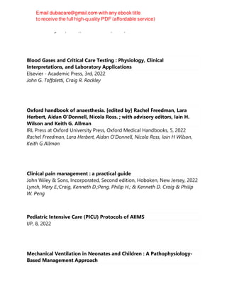 Denise Battaglini (editor), Paolo Pelosi (editor)
Blood Gases and Critical Care Testing : Physiology, Clinical
Interpretations, and Laboratory Applications
Elsevier - Academic Press, 3rd, 2022
John G. Toffaletti, Craig R. Rackley
Oxford handbook of anaesthesia. [edited by] Rachel Freedman, Lara
Herbert, Aidan O'Donnell, Nicola Ross. ; with advisory editors, Iain H.
Wilson and Keith G. Allman
IRL Press at Oxford University Press, Oxford Medical Handbooks, 5, 2022
Rachel Freedman, Lara Herbert, Aidan O'Donnell, Nicola Ross, Iain H Wilson,
Keith G Allman
Clinical pain management : a practical guide
John Wiley & Sons, Incorporated, Second edition, Hoboken, New Jersey, 2022
Lynch, Mary E.;Craig, Kenneth D.;Peng, Philip H.; & Kenneth D. Craig & Philip
W. Peng
Pediatric Intensive Care (PICU) Protocols of AIIMS
IJP, 8, 2022
Mechanical Ventilation in Neonates and Children : A Pathophysiology-
Based Management Approach
 
