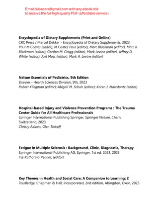 Encyclopedia of Dietary Supplements (Print and Online)
CRC Press / Marcel Dekker - Encyclopedia of Dietary Supplements, 2023
Paul M Coates (editor), M Coates Paul (editor), Marc Blackman (editor), Marc R
Blackman (editor), Gordon M. Cragg (editor), Mark Levine (editor), Jeffrey D.
White (editor), Joel Moss (editor), Mark A. Levine (editor)
Nelson Essentials of Pediatrics, 9th Edition
Elsevier - Health Sciences Division, 9th, 2023
Robert Kliegman (editor); Abigail M. Schuh (editor); Karen J. Marcdante (editor)
Hospital-based Injury and Violence Prevention Programs : The Trauma
Center Guide for All Healthcare Professionals
Springer International Publishing Springer, Springer Nature, Cham,
Switzerland, 2023
Christy Adams, Glen Tinkoff
Fatigue in Multiple Sclerosis : Background, Clinic, Diagnostic, Therapy
Springer International Publishing AG; Springer, 1st ed. 2023, 2023
Iris-Katharina Penner, (editor)
Key Themes in Health and Social Care; A Companion to Learning; 2
Routledge, Chapman & Hall, Incorporated, 2nd edition, Abingdon, Oxon, 2023
 