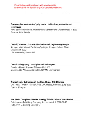 Ravindra Nanda; Tommasco Castroflorio; Francesco Garino; Kenji Ojima
Conservative treatment of pulp tissue : indications, materials and
techniques
Nova Science Publishers, Incorporated, Dentistry and Oral Sciences, 1, 2022
Francine Benetti Faria
Dental Ceramics : Fracture Mechanics and Engineering Design
Springer International Publishing Springer, Springer Nature, Cham,
Switzerland, 2022
Ulrich Lohbauer, Renan Belli
Dental radiography : principles and techniques
Elsevier - Health Sciences Division, 6th, 2022
Iannucci DDS MS, Joen, Howerton RDH MS, Laura Jansen
Transalveolar Extraction of the Mandibular Third Molars
CRC Press, Taylor et Francis Group, CRC Press (Unlimited), [S.l.], 2022
Darpan Bhargava
The Art of Complete Denture Therapy for the General Practitioner
Quintessence Publishing Company, Incorporated, 1, 2022-02-15
Huff, Kevin D. Benting, Douglas G.
 