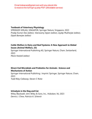 Textbook of Veterinary Physiology
SPRINGER VERLAG, SINGAPOR, Springer Nature, Singapore, 2023
Pradip Kumar Das (editor), Veerasamy Sejian (editor), Joydip Mukherjee (editor),
Dipak Banerjee (editor)
Cattle Welfare in Dairy and Beef Systems: A New Approach to Global
Issues (Animal Welfare, 23)
Springer International Publishing AG, Springer Nature, Cham, Switzerland,
2023
Marie Haskell (editor)
Direct-Fed Microbials and Prebiotics for Animals : Science and
Mechanisms of Action
Springer International Publishing : Imprint: Springer, Springer Nature, Cham,
2023
Todd Riley Callaway; Steven C Ricke
Urinalysis in the Dog and Cat
Wiley-Blackwell, John Wiley & Sons, Inc., Hoboken, NJ, 2023
Dennis J. Chew, Patricia A. Schenck
 